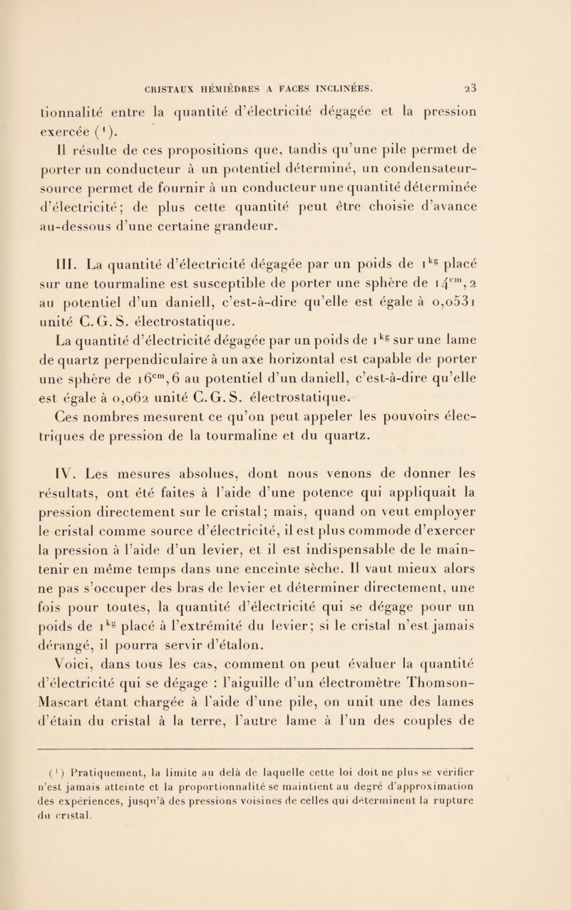 tionnalite entre la quantite d’electricite degagee et la pression exercee (1). 11 resulte de ces propositions que, tandis qu’une pile permet de porter un conducteur a un potentiel determine, un condensateur- source permet de fournir a un conducteur une quantitedetermin.ee d’electricite; de plus cette quantite peut etre choisie d’avance au-dessous d’une certaine grandeur. 111. La quantite d’electricite degagee par un poids de ikg place sur une tourmaline est susceptible de porter une sphere de 14cni? 2 au potentiel d’un daniell, c’est-a-dire qu’elle est egale a o,o53i unite C.G.S. electrostatique. La cjuantite d’electricite degagee par un poids de ikg sur une lame de quartz perpendiculaire a un axe horizontal est capable de porter une sphere de i6cm,6 au potentiel d’un daniell, c’est-a-dire qu’elle est egale a 0,062 unite C.G.S. electrostatique. Ges nombres mesurent ce qu’on peut appeler les pouvoirs elec- triques de pression de la tourmaline et du quartz. IV. Les mesures absolues, clont nous venons de donner les resultats, ont ete faites a l’aide d’une potence qui appliquait la pression directement sur le cristal; mais, quand on veut employer le cristal comme source d’electricite, il est plus commode d’exercer la pression a l’aide d’un levier, et il est indispensable de le main- tenir en meme temps dans une enceinte seche. 11 vaut mieux alors ne pas s’occuper des bras de levier et determiner directement, une fois pour toutes, la quantite d’electricite qui se degage pour un poids de ikg place a l’extremite du levier; si le cristal n’est jamais derange, il pourra servir d’etalon. Voici, dans tous les cas, comment on peut evaluer la cjuantite d’electricite qui se degage : 1’aiguille d’un electrometre Thomson- Mascart etant chargee a l aide d’une pile, on unit une des lames d etain du cristal a la terre, l’autre Jame a l’un des couples de (1) Fratiquement, la limite au dela de laquelle cette loi doit ne plus se verifier n’est jamais atteinte et la proportionnalite se maintientau deyre d’approximation des experiences, jusqu’a des pressions voisines de celles qui determinent la rupture du cristal.