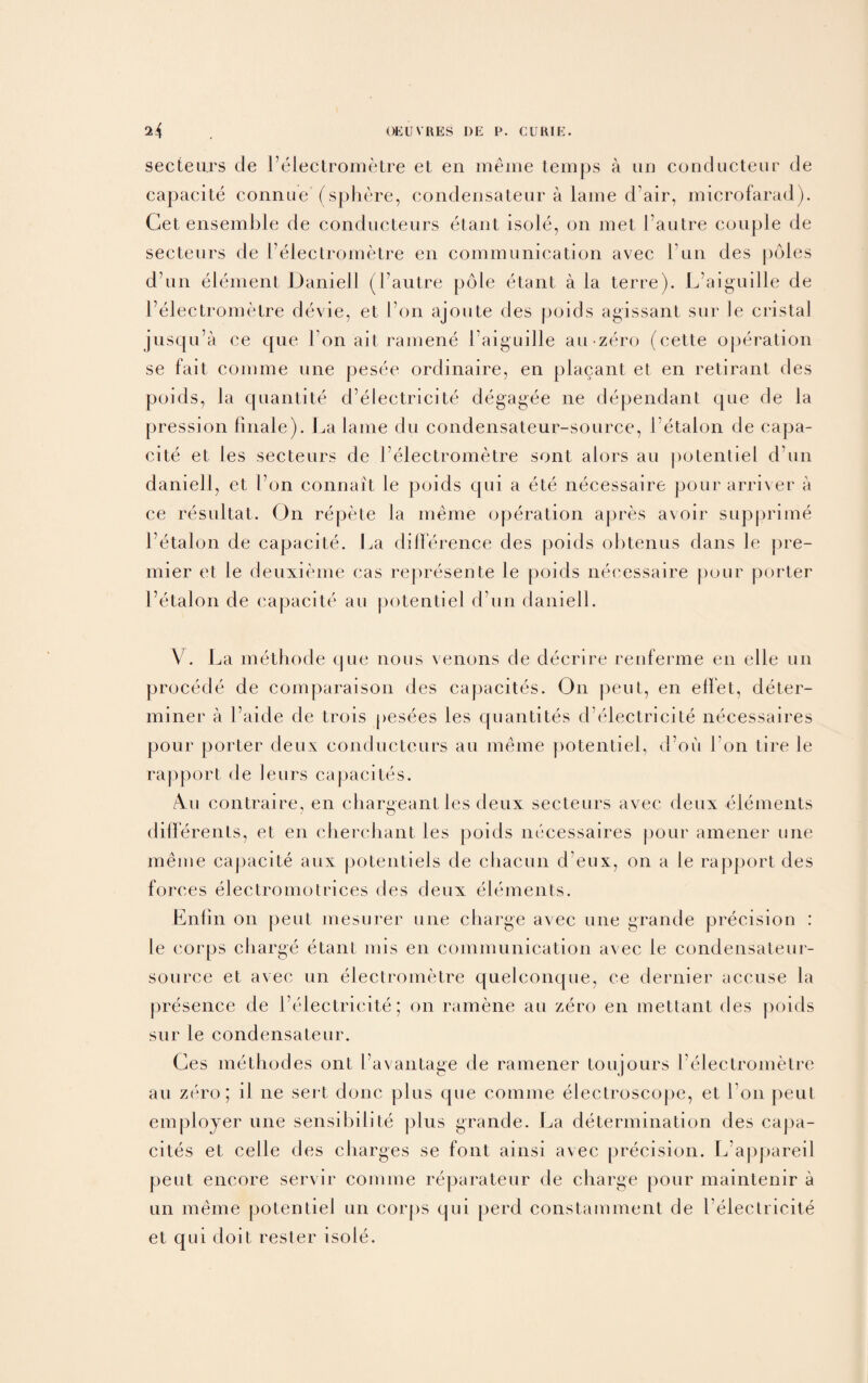 secteurs de Felectrometre et en meme temps a um conducteur de capacite connue (sphere, eondensatear a lame d air, microfarad). Get ensemble de conducteurs etant isole, on met Fautre couple de secteurs de Felectrometre en communication avec Fun des poles d’un element Daniell (Fautre pole etant ala terre). L’aiguille de Felectrometre devie, et Fon ajoute des poids agissant sur le cristal jusqu’a ce que Fon ait ramene Faiguille an zero (cette operation se fait comme une pesee ordinaire, en placant et en retirant des poids, la quantite d electricite degagee ne dependant que de la pression finale). La lame du condensateur-source, Fetalon de capa¬ cite et les secteurs de Felectrometre sont alors au potentiel d un daniell, et Fon connait le poids cpii a ete necessaire pour arriver a ce resultat. On repete la meme operation apres avoir supprime Fetalon de capacite. La difference des poids obtenus dans le pre¬ mier et le deuxieme eas represente le poids necessaire pour porter Fetalon de capacite au potentiel d un daniell. V. La methode que nous venons de decrire renferme en elle un procecle de comparaison des capacites. On j^eut, en elTet, deter¬ miner a Faide de trois pesees les quantites d electricite necessaires pour porter deux eonducteurs au meme potentiel, d’oii Fon tire le rapport de leurs capacites. 4u contraire, en chargeant les deux secteurs avec deux elements differents, et en cherehant les poids necessaires pour amener une meme capacite aux potentiels de cliacun d eux, on a le rapport des forces electromotrices des deux elements. Enlin on peut mesurer une charge avec une grande precision : le corps charge etant mis en communication av ec le condensateur- source et avec un electrometre quelconque, ee dernier accuse la presence de Felectricite; on ramene au zero en mettant des poids sur le condensateur. Ges methodes ont Favantage de ramener toujours Felectrometre au zero; il ne sert done plus que comme electroscope, et Fon peut employer une sensibilite plus grande. La determination des capa¬ cites et celle des charges se font ainsi avec precision. L’appareil peut encore servir comme reparateur de charge pour maintenir a un meme potentiel un corps qui perd constamment de Felectricite et qui doit rester isole.