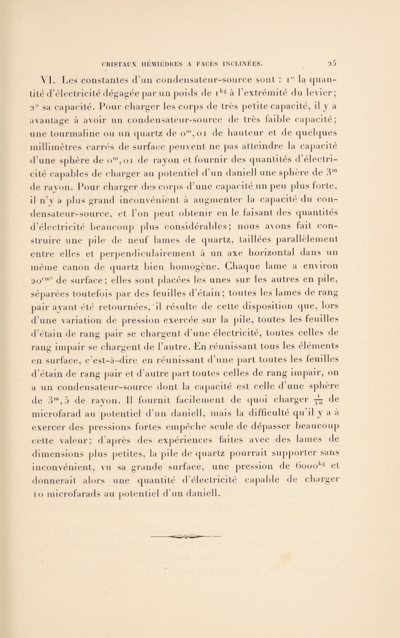 VI. Les constantes d un condensateur-source sont : i° la quan¬ tity d’eiectricite degagee par un poids de i kg a I’extremite du levier; 2° sa capacite. Pour charger les corps de Ires petite capacite, il y a avantage a avoir un condensateur-source de tres faible capacite; une tourmaline on un quartz de o',oi de hauteur et de quelques millimetres carres de surface peuvent ne pas attemdre la capacite d’une sphere de om,oi de rayon et fournir cles quantites d’eiectri¬ cite capables de charger au potentiel d un daniell une sphere de 3rn de rayon. Pour charger cles corps d une capacite un pen plus forte, il n’y a plus grand inconvenient a augmenter la capacite du con¬ densateur-source, et Pon peut obtenir en le faisant des quantites d’eiectricite beaucoup plus considerables; nous avons fait con- struire une pile de neuf lames de quartz, taillees parallelement entre elles et perpendiculairement a un axe horizontal dans un meme canon de quartz bien homogene. Chaque lame a environ 2ocm* cle surface; elles sont placees les unes sur les autres en pile, separees toutefois par des femiles d’etain; toutes les lames de rang pair ayant ete retournees, il resulte de cette disposition que, lors d’une variation cle pression exercee sur la pile, toutes les feuilles d’etain de rang pair se chargent d une electricite, toutes cedes de rang impair se chargent cle l’autre. En reunissant tons les elements en surface, c’est-a-dire en reunissant d’une part toutes les feuilles d’etain de rang pair et d’autre part toutes cedes de rang impair, on a un condensateur-source dont la capacite est cede d’une sphere de 3U1,5 de rayon. 11 fournit faci lenient de quoi charger de microfarad au potentiel cl’un daniell, mais la difficulte qu’il y a a exercer des pressions fortes empeche seule de depasser beaucoup cette valeur; d’apres des experiences faites avec des lames de dimensions plus petites, la pile de quartz pourrait supporter sans inconvenient, vu sa grande surface, une pression cle 6oooks et donnerait alors une quail Lite d electricite capable de charger io microfarads au potentiel d un daniell.