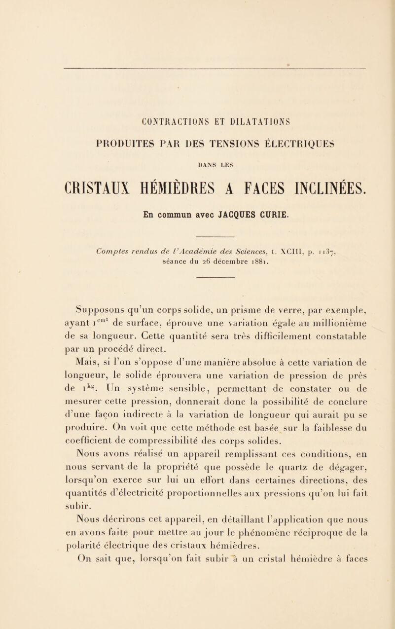 CONTRACTIONS ET DILATATIONS PRODU1TES PAR RES TENSIONS ELECTRIQUES DANS LES CRISTAUX HEMIEDRES A FACES 1NCLINEES. En commun avec JACQUES CURIE. Comptes rendus de I’Academie des Sciences, t. XCIII, p. 1187, seance du 26 decembre 1881. Supposons qu’un corps solide, un prisme de verre, par exemple, ayant ic“2 de surface, eprouve une variation egale au millionieme de sa longueur. Cette quantite sera tres difficilement constatable par un procede direct. Mais, si l’on s’oppose d’une maniere absolue a cette variation de longueur, le solide eprouvera une variation de pression de pres de ikg. Un systeme sensible, permettant de constater 011 de mesurer cette pression, donnerait done la possibility de conclure d’une facon indirecte a la variation de longueur qui aurait pu se produire. On voit que cette methode est basee sur la faiblesse du coefficient de compressibilite des corps solides. Nous avons realise un appareil remplissant ces conditions, en nous servant de la propriete que possede le quartz de degager, lorsqu’on exerce sur lui un effort dans certaines directions, des quantites d’electricite proportionnelles aux pressions qu’on lui fait subir. Nous decrirons cet appareil, en detaillant [’application que nous en avons faite pour mettre au jour le phenomene reciproque de la polarite electrique des cristaux bemiedres. On sait que, lorsqu’on fait subir a un cristal hemiedre a faces