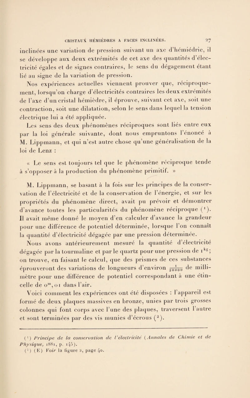 inclinees une variation de pression suivant un axe d’hemiedrie, il se developpe aux deux extremites de cet axe des quantiles d’elec¬ tricite egales et de signes contraires, le sens du degagement etant lie an signe de la variation de pression. Nos experiences actuelles viennent prouver que, reciproque- ment, lorsqu’on charge d’electricites contraires les deux extremites de l’axe d’uncristal hemiedre, il eprouve, suivant cet axe, soit une contraction, soit une dilatation, selon le sens dans lequel la tension electrique 1 ui a ete appliquee. Les sens des deux phenomenes reciproques sont lies entre eux par la loi generale suivante, dont nous empruntons Fenonce a M. Lippmann, et qui n’est autre chose qu’une generalisation de la loi de Lenz : « Le sens est toujours tel que le phenomene reciproque tende a s’opposer a la production du phenomene primitif. » M. Lippmann, se basant a la fois sur les principes de la conser¬ vation de l'electricite et de la conservation de l’energie, et sur les proprietes du phenomene direct, avait pu prevoir et demontrer d’avance toutes les particularites du phenomene reciproque ('). Il avait meme donne le moyen d’en calculer cFavance la grandeur pour une difference de potentiel determinee, lorsque Fon connait la quantite d’electricite degagee par une pression determinee. Nous avons anterieurement mesure la quantite d’electricite degagee pur la tourmaline et par le quartz pour une pression de ikg; on trouve, en faisant le calcul, que des prismes de ces substances eprouveront des variations de longueurs d’environ 20(* ^ de milli¬ metre pour une difference de potentiel correspondant a une etin- celle de om,oi dans Fair. Voici comment les experiences ont ete disposees : Fappareil est forme de deux plaques massives en bronze, unies par trois grosses colonnes qui font corps avec l’une des plaques, traversent 1 autre et sont terminees par des vis munies d’ecrous (2). (1) Principe de la conservation de l’electricite (A/males de Chimie et de Physique, 1881, p. i45). (2) (E) Voir la figure 2, page 4o*