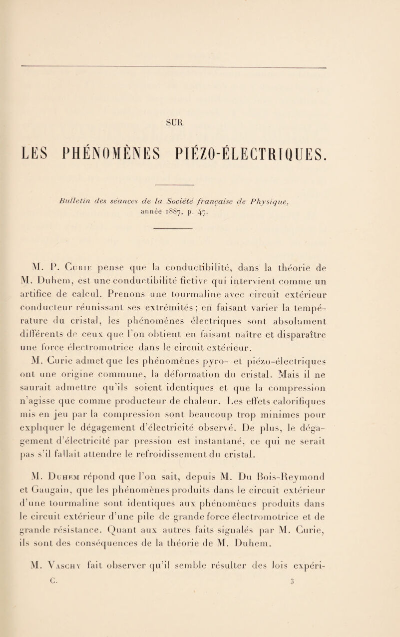 SUR LES PHENOMENES PIEZO ELECTRIQUES. Bulletin des seances de la Societe francaise cle Physique, an nee 1887, P- 47- M. P. Co hie pense que la conductibilite, dans la theorie de M. Du hem, est une conductibilite fictive qui intervient coniine un artifice de calcul. Prenons une tourmaline avec circuit exterieur conducteur reunissant ses extremites ; en faisant varier la tempe¬ rature du cristal, les phenomenes electriques sont absolmuent dilferents de cem que Ton obtient en faisant naitre et disparaitre une force electromotrice dans le circuit exterieur. M. Curie admetque les phenomenes pjro- et piezo-electriques ont une origine commune, la deformation du cristal. Mais il ne saurait admettre qu’ils soient identiques et que la compression n'agisse que comme producteur de chaleur. Les elFets calorifiques mis en jeu par la compression sont beaucoup trop minimes pour expliquer le degagement d’electricite observe. De plus, le dcga- gement d’electrieite par pression est instantane, ce qui ne serait pas s’il fa 11 ait attendre le refroidissement du cristal. M. D uhem repond que I on salt, depuis M. Du Bois-Rejmond et Gaugain, que les phenomenes produits dans le circuit exterieur d une tourmaline sont identiques aux phenomenes produits dans le circuit exterieur d’une pile de grande force electromotrice et de grande resistance. Quant aux autres faits signales par M. Curie, iIs sont des consequences de la theorie de M. Duhem.