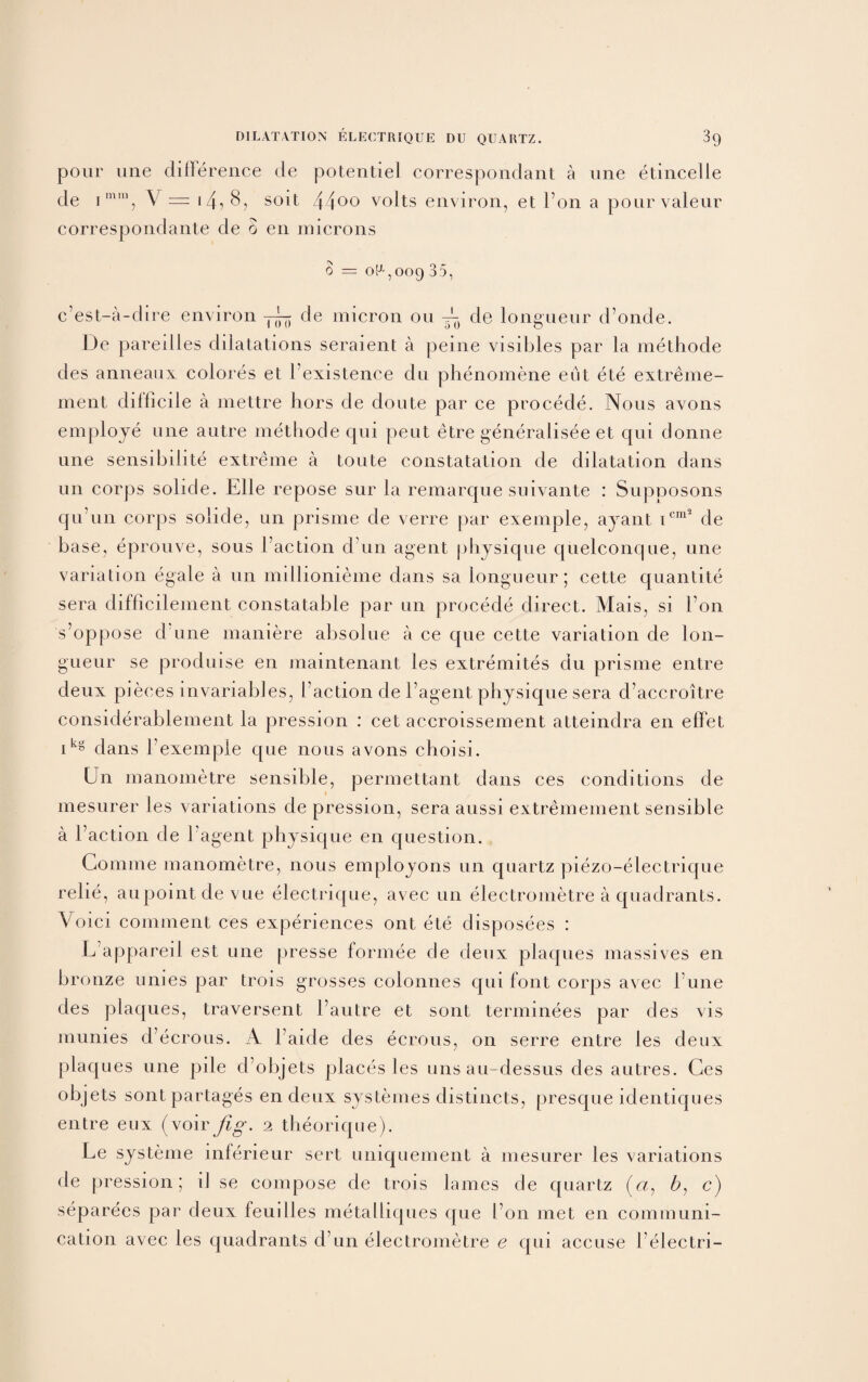 pour une difference de potentiel correspondent a une etincelie de imni, V = i4i 8, soil 44°° volts environ, et Ton a pourvaleur correspondante de 0 en microns 0 = 0^,009 35, c’est-a-dire environ de micron 011 de longueur d’onde. De pareilles dilatations seraient a peine visibles par la methode des anneaux colores et Fexistence du phenomene eut ete extreme- ment difficile a mettre hors de doute par ce procede. Nous avons employe une autre methode qui pent etre generalisee et qui donne une sensibilite extreme a toute constatation de dilatation dans un corps solide. Elle repose sur la remarque suivante : Supposons qu’un corps solide, un prisme de verre par exemple, ayant icm* de base, eprouve, sous Faction d un agent physique quelconque, une variation egale a un millionieme dans sa longueur; cette quantite sera difficilement constatable par un procede direct. Mais, si Fon s’oppose d une maniere absolue a ce que cette variation de lon¬ gueur se produise en maintenant les extremites du prisme entre deux pieces invariables, Faction de l’agent physique sera d’accroitre considerablement la pression : cet accroissement atteindra en effet ikg dans Fexemple que nous avons choisi. Un manometre sensible, permettant dans ces conditions de mesurer les variations de pression, sera aussi extremement sensible a Faction de Fagent physique en question. Comine manometre, nous employons un quartz piezo-electrique relie, aupointdevue electrique, avec un electrometre a quadrants. Voici comment ces experiences ont ete disposees : L’appareil est une presse formee de deux plaques massives en bronze unies par trois grosses colonnes qui font corps avec l’une des plaques, traversent Fautre et sont terminees par des vis munies d ecrous. A Faide des ecrous, on serre entre les deux plaques une pile d objets places les uns au-dessus des autres. Ces objets sontpartages en deux systemes distincts, presque identiques entre eux (voirfig. 2 theorique). Le systeme inferieur sert uniquement a mesurer les variations de pression; il se compose de trois lames de quartz («, b, c) separees par deux feuilles metalliques que Fon met en communi¬ cation avec les quadrants d’un electrometre e qui accuse Felectri-