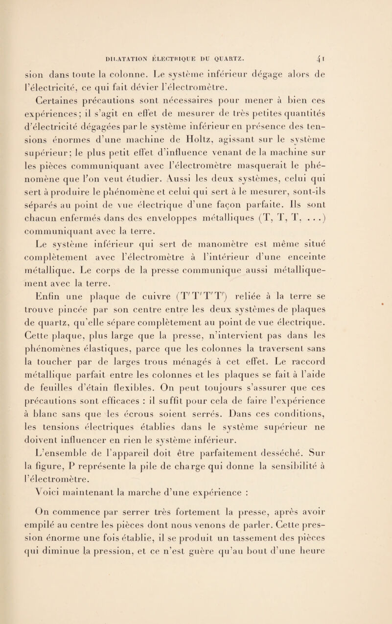 sion dans toute la colonne. Le systeme inferieur degage alors de I’electricite, ce qui fait devier l’electrometre. Gertaines precautions sont n^cessaires pour mener a bien ces experiences; ll s’agit en effet de mesurer de tres petites quantites d’electricite degagees par le systeme inferieur en presence des ten¬ sions enormes d une machine de Holtz, agissant sur le systeme superieur; le plus petit effet d’influence venant de la machine sur les pieces communiquant avec l’electrometre masquerait le phe- nomene que Yon vent etudier. Aussi les deux systemes, celui qui sert aproduire le phenomene et celui qui sert a le mesurer, sont-ils separes au point de vue electrique d’une facon parfaite. Ils sont chacun enfermes dans des enveloppes metalliques (T, T, T, . . .) communiquant avec la terre. Le systeme inferieur qui sert de manometre est meme situe completement avec l electrometre a i’interieur d’une enceinte metallique. Le corps de la presse communique aussi metallique- ment avec la terre. Enfin une plaque de cuivre (^X/T,T'T/) reliee a la terre se trouve pincee par son centre entre les deux systemes de plaques de quartz, qu elle separe completement au point de vue electrique. Cette plaque, plus large que la presse, n’intervient pas dans les phenomenes elastiques, parce que les colonnes la traversent sans la toucher par de larges trous menages a cet effet. Le raccord metallique parfait entre les colonnes et les plaques se fait a l’aide de feuilles d’etain flexibles. On pent toujours s’assurer que ces precautions sont efficaces : il suffit pour cela de faire l’experience a blanc sans que les ecrous soient serres. Dans ces conditions, les tensions electriques etablies dans le systeme superieur ne doivent lnfluencer en rien le systeme inferieur. L’ensemble de l’appareil doit etre parfaitement desseche. Sur la figure, P represente la pile de charge qui donne la sensibilite a I’electrometre. A oiei maintenant la marche d’une experience : On commence par serrer tres fortement la presse, apres avoir empile au centre les pieces dont nous venons de parler. Cette pres- sion enorme une fois etablie, il se produit un tassement des pieces qui diminue la pression, et ce n’est guere qu’au bout d’une heure