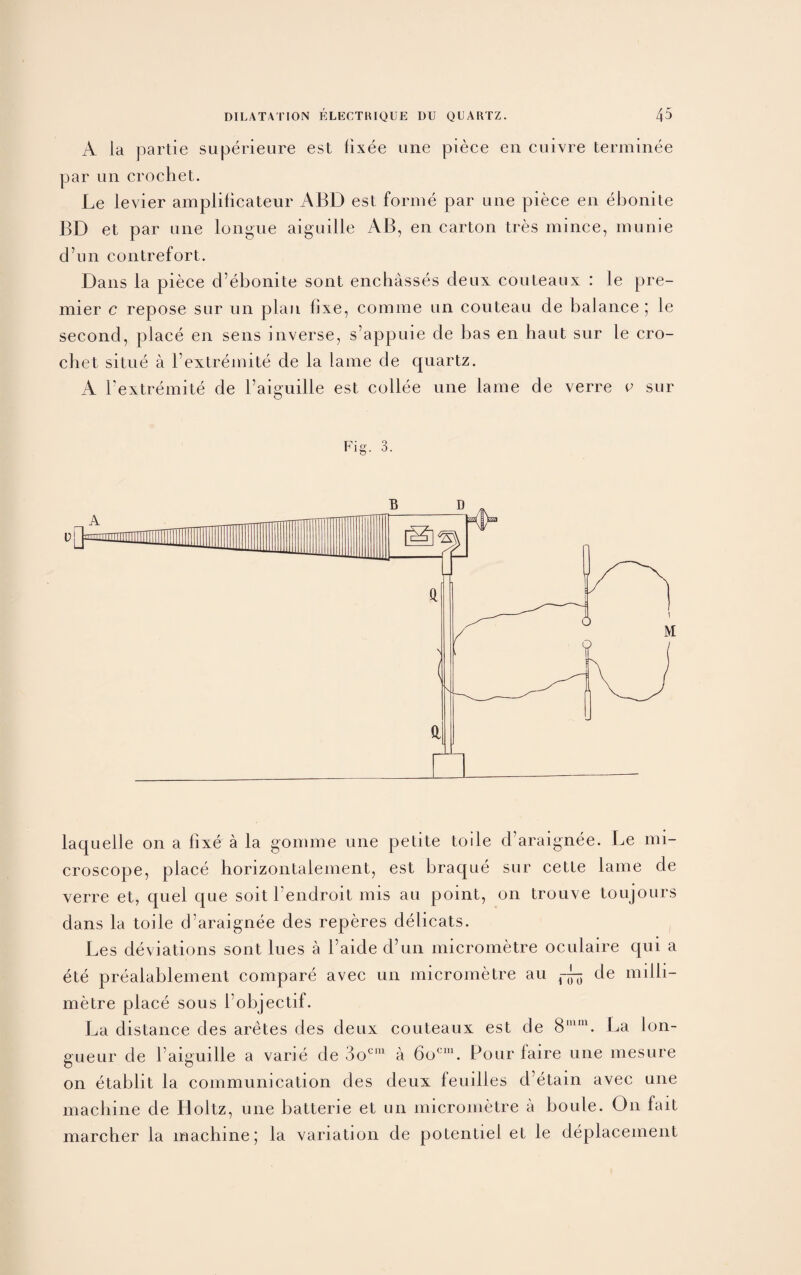 A la partie superieure est fixee une piece eii cuivre terminee par un crochet. Le levier amplificateur ABD est forme par une piece en ebonite BD et par une longue aiguille AB, en carton tres mince, munie d’un contrefort. Dans la piece d’ebonite sont encbasses deux couteaux : le pre¬ mier c repose sur un plan fixe, comme un couteau de balance ; le second, place en sens inverse, s’appuie de bas en haut sur le cro¬ chet situe a Fextremite de la lame de quartz. A Fextremite de Faiguille est collee une lame de verre v sur Fig. 3. laquelle on a fixe a la gomme une petite toile d’araignee. Le mi¬ croscope, place horizontaiement, est braque sur cette lame de verre et, quel que soit l’endroit mis an point, on trouve toujours dans la toile d’araignee des reperes delicats. Les deviations sont lues a Faide d’un micrometre oculaire qui a ete preaiablement compare avec un micrometre au ~ de milli¬ metre place sous Fobjectif. La distance des aretes des deux couteaux est de 8mm. La lon¬ gueur de Faiguille a varie de 3oC111 a 6ocm. Pour laire une mesure on etablit la communication des deux leuilles d’etain avec une machine de Holtz, une batterie et un micrometre a boule. O11 fait marcher la machine; la variation de potentiel et le deplacement
