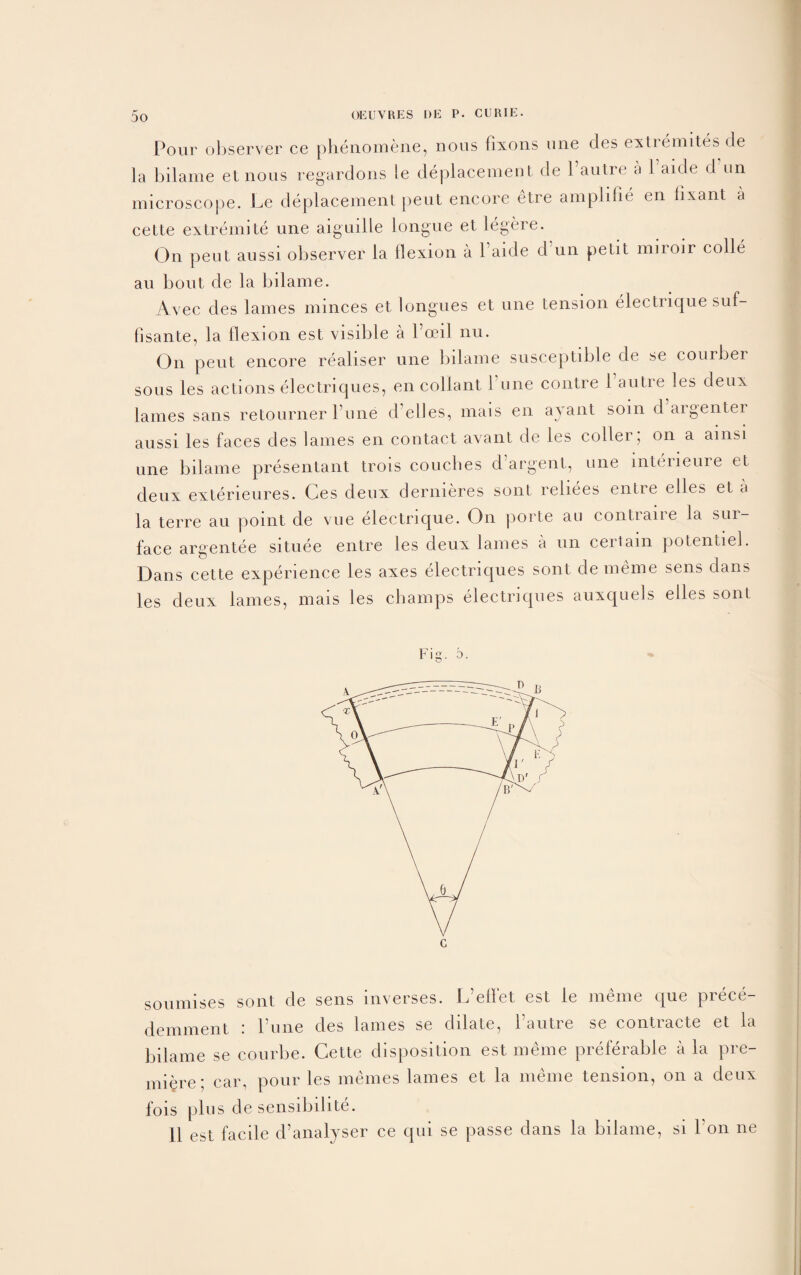 Pour observer ce phenomene, nous fixons line des extremites de la bilame et nous regardons le deplacement de Vautre a 1 aide d un microscope. Le deplacement peut encore etre amplifie en lixant a cette extremite une aiguille longue et legere. On peut aussi observer la flexion a daide d un petit miroir colie au bout de la bilame. Avec des lames minces et longues et une tension electrique suf- fisante, la flexion est visible a Poeil nu. On peut encore realiser une bilame susceptible de se courber sous les actions electriques, en collant Tune contre 1 autre les deux lames sans retourner Tune d elles, mais en ayant soin d argenter aussi les faces des lames en contact avant de les coder; on a ainsi une bilame presentant trois couches d’argent, une mterieure et deux exterieures. Ges deux dermeres sont reliees entre elles et a la terre au point de vue electrique. On porte au contraire la sur¬ face argentee situee entre les deux lames a un certain potentiel. Dans cette experience les axes electriques sont de meme sens dans les deux lames, mais les champs electriques auxquels elles sont Fig. b. soumises sont de sens inverses. L’ellet est le meme que prece- demment : l’une des lames se dilate, dautre se contracte et la bilame se courbe. Cette disposition est meme preferable ala pre¬ miere; car, pour les memes lames et la meme tension, on a deux fois plus de sensibilite. 11 est facile d’analyser ce qui se passe dans la bilame, si don ne