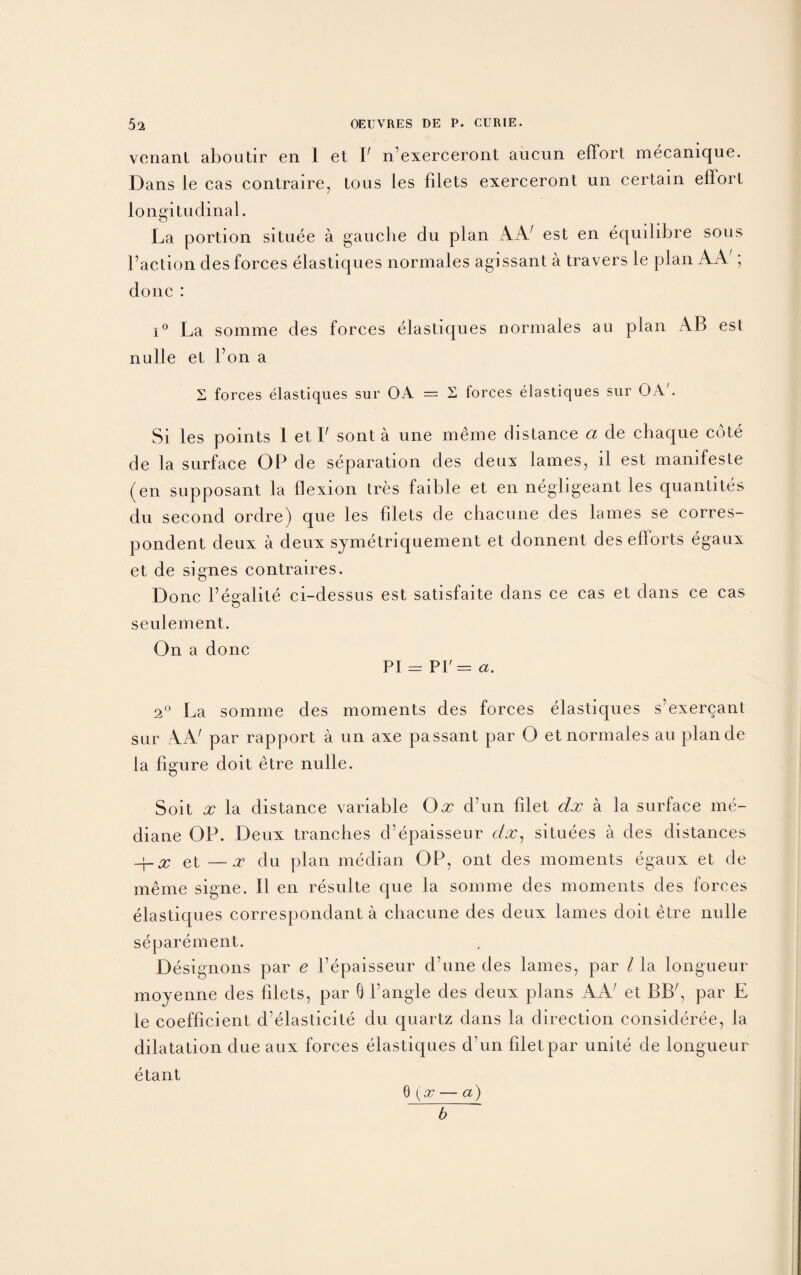 vcnanl aboutir en 1 et F n’exerceront aucun effort mecamque. Dans le cas contraire, tous les filets exerceront un certain eflort longitudinal. O La portion situee a gauche du plan AA; est en equdibre sous Faction des forces elastiques normales agissant a travers le plan AA'; done : i° La somme des forces elastiques normales au plan AB est nulle et Fon a S forces elastiques sur OA = 2 forces elastiques sur OA'. Si les points 1 et F sont a une meme distance ct de chaque cote de la surface OP de separation des deux lames, il est manifeste (en supposant la flexion tres faible et en negligeant les quantites du second ordre) que les filets de chacune des lames se corres¬ pondent deux a deux symetriquement et donnent des eflorts egaux et de signes contraires. Done Fegalite ci-dessus est satisfaite dans ce cas et dans ce cas settlement. On a done PI = PI' = a. 2° La somme des moments des forces elastiques s’exercant sur AA' par rapport a un axe passant par O et normales au plande la figure doit etre nulle. Soit x la distance variable Ox d’un filet clx a la surface me- diane OP. Deux tranches d’epaisseur clx, situees a des distances -\-x et —x du plan median OP, ont des moments egaux et de meme signe. FI en resulte que la somme des moments des lorces elastiques correspondant a chacune des deux lames doit etre nulle separement. Designons par e Fepaisseur d’une des lames, par l la longueur moyenne des filets, par 0 Fangle des deux plans A A et BBA, par E le coefficient d’elasticite du quartz dans la direction consideree, la dilatation due aux forces elastiques d un filet par unite de longueur etant 0 (x — a) b