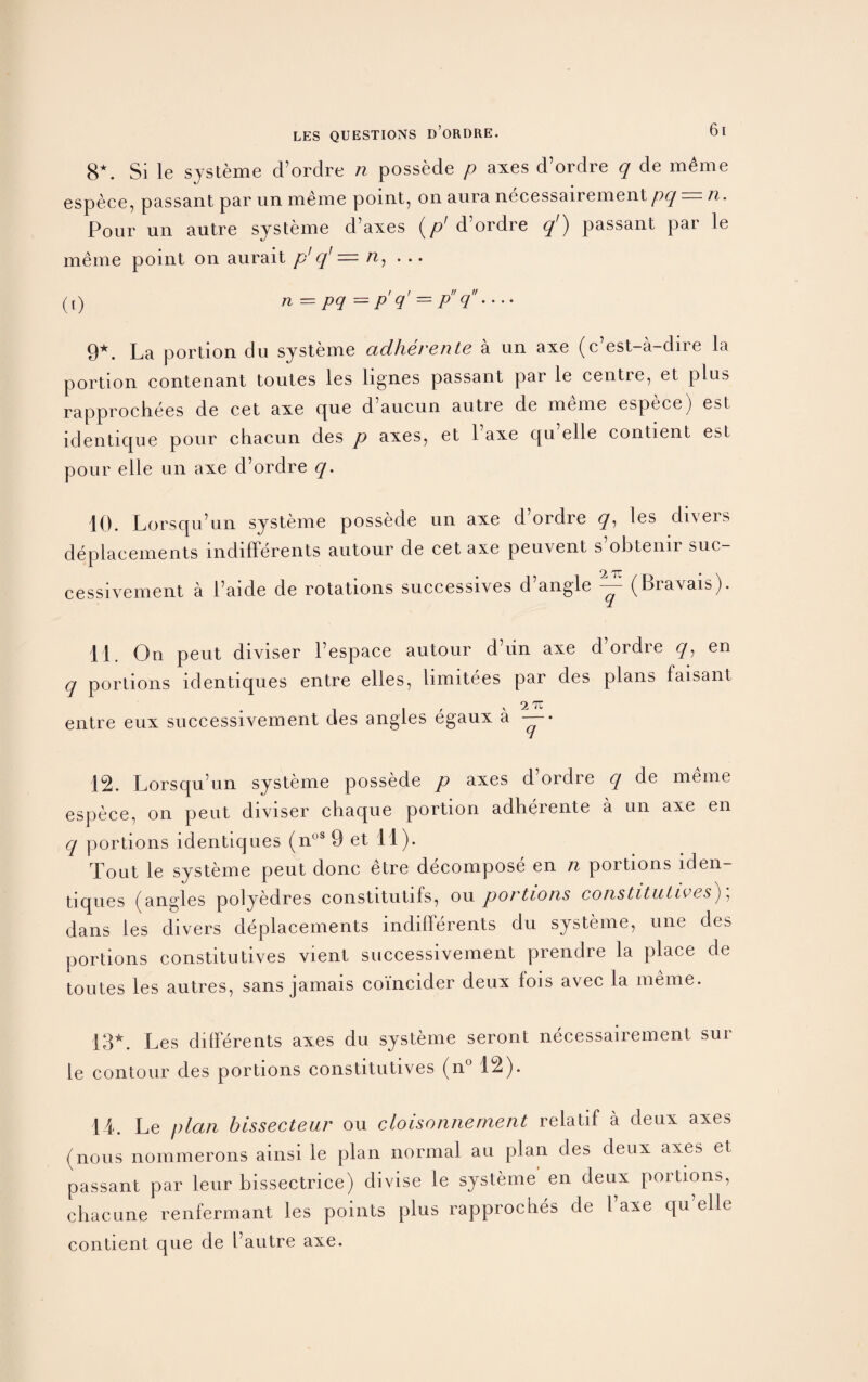 8*. Si le systeme d’ordre n possede p axes d’ordre q de m£me espece, passant par un meme point, on aura necessairement pq =■ n. Pour un autre systeme d’axes (// d’ordre q') passant par le meme point on aurait p1 q] = n, . .. ([) n = pq = p q’ = p q • • •• 9*. La portion du systeme adheren te a un axe (c est-a-dire la portion contenant toutes les lignes passant par le centre, et plus rapprochees de cet axe que d’aucun autre de meme espece) est identique pour chacun des p axes, et l’axe qu elle contient est pour elle un axe d’ordre q. 10. Lorsqu’un systeme possede un axe d’ordre q, les divers deplacements indifferents autour de cet axe peuvent s’obtenir suc- cessivement a l’aide de rotations successives d’angle y (Bravais). 11. On peut diviser l’espace autour d’un axe d’ordre q, en q portions identiques entre elles, limitees par des plans faisant 2 TC entre eux successivement des angles egaux a — • 12. Lorsqu’un systeme possede p axes d ordre q de meme espece, on peut diviser chaque portion adherente a un axe en q portions identiques (noS 9 et 11). Tout le systeme peut done etre decompose en n portions iden¬ tiques (angles polyedres constitutifs, ou portions constitutees)\ dans les divers deplacements indifferents du systeme, une des portions constitutives vient successivement prendre la place de toutes les autres, sans jamais coi'ncider deux fois avec la meme. 13*. Les differents axes du systeme seront necessairement sur le contour des portions constitutives (n° 12). 14. Le plan bissecteur ou cloisonnernent relatif a deux axes (nous nommerons ainsi le plan normal au plan des deux axes et passant par leur bissectrice) divise le systeme en deux portions, chacune renfermant les points plus rapprocbes de l axe qu elle contient que de I’autre axe.