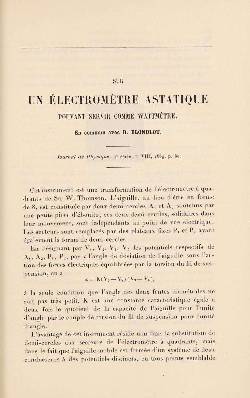 SUR UN ELECTROMETRE ASTATIQUE POUVANT SERVIR COMME WATTMETRE. En commun avec R. BLONDLOT. Journal de Physique, 2e serie, t. VIII, 1889, p. 80. Cet instrument est une transformation de Felectrometre a qua¬ drants de Sir W. Thomson. L’aiguille, au lieu d’etre en forme de 8, est constitute par deux demi-cercles A, et A2 soutenus par une petite piece d’ebonite; ces deux demi-cercles, solidaires dans leur mouvement, sont independants au point de vue electrique. Les secteurs sont remplaces par des plateaux fixes Pi et P2 ajant egalement la forme de demi-cercles. En designant par V2, V3, V4 les potentiels respectifs de A,, A2, Pi, P2, Par a l’angle de deviation de Faiguille sous Fac¬ tion des forces electriques equilibrees par la torsion du fil de sus¬ pension, on a a = K(Vi— V2MV3— V4), a la seule condition que Fangle des deux fentes diametrales ne soit pas tres petit. K est une constante caracteristique egale a deux fois le quotient de la capacite de Faiguille pour 1’unite d’angle par le couple de torsion du fil de suspension pour Funite d’angle. L’avantage de cet instrument reside non dans la substitution de demi-cercles aux secteurs de l’electrometre a quadrants, mais dans le fait que Faiguille mobile est formee d’un systeme de deux conducteurs a des potentiels distincts, en tous points semblable