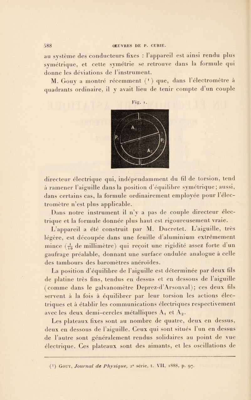 an systeme des conducteurs fixes : l’appareil est ainsi rendu plus symetrique, et cette symetrie se retrouve dans la formule qui donne les deviations de l’instrument. M. Gouy a montre recemment (1 ) que, dans 1 eiectrometre a quadrants ordinaire, il y avait lieu de tenir compte d’un couple Fig. t. directeur electrique qui, independamment du fil de torsion, tend a ramener F aiguille dans la position dequilibre symetrique; aussi, dans certains cas, la formule ordinairement employee pour l’elec- trometre n’est. plus applicable. Dans notre instrument il n’y a pas de couple directeur elec¬ trique et la formule donnee plus haut est rigoureusement vraie. L appareil a ete construit par M. Ducretet. L’aiguille, tres legere, est decoupee dans une feuille d aluminium extremement mince (-—> de millimetre) qui recoit une rigidite assez forte d un gaufrage prealable, donnant une surface ondulee analogue a celle des tambours des barometres aneroi'des. La position d’equilibre de l’aiguille est determinee par deux fils de platine tres fins, tendus en dessus et en dessous de 1 aiguille (comme dans le galvanometre Deprez-d’Arsonval); ces deux fils servent a la fois a equiiibrer par leur torsion les actions elec- triques et a etablir les communications electriques respectivement avec les deux demi-cercles metalliques A1 et A2. Les plateaux fixes sont au nombre de quatre, deux en dessus, deux en dessous de l’aiguille. Geux qui sont situes 1 un en dessus de l’autre sont generalement rendus solidaires au point de vue electrique. Ces plateaux sont des aimants, et les oscillations de