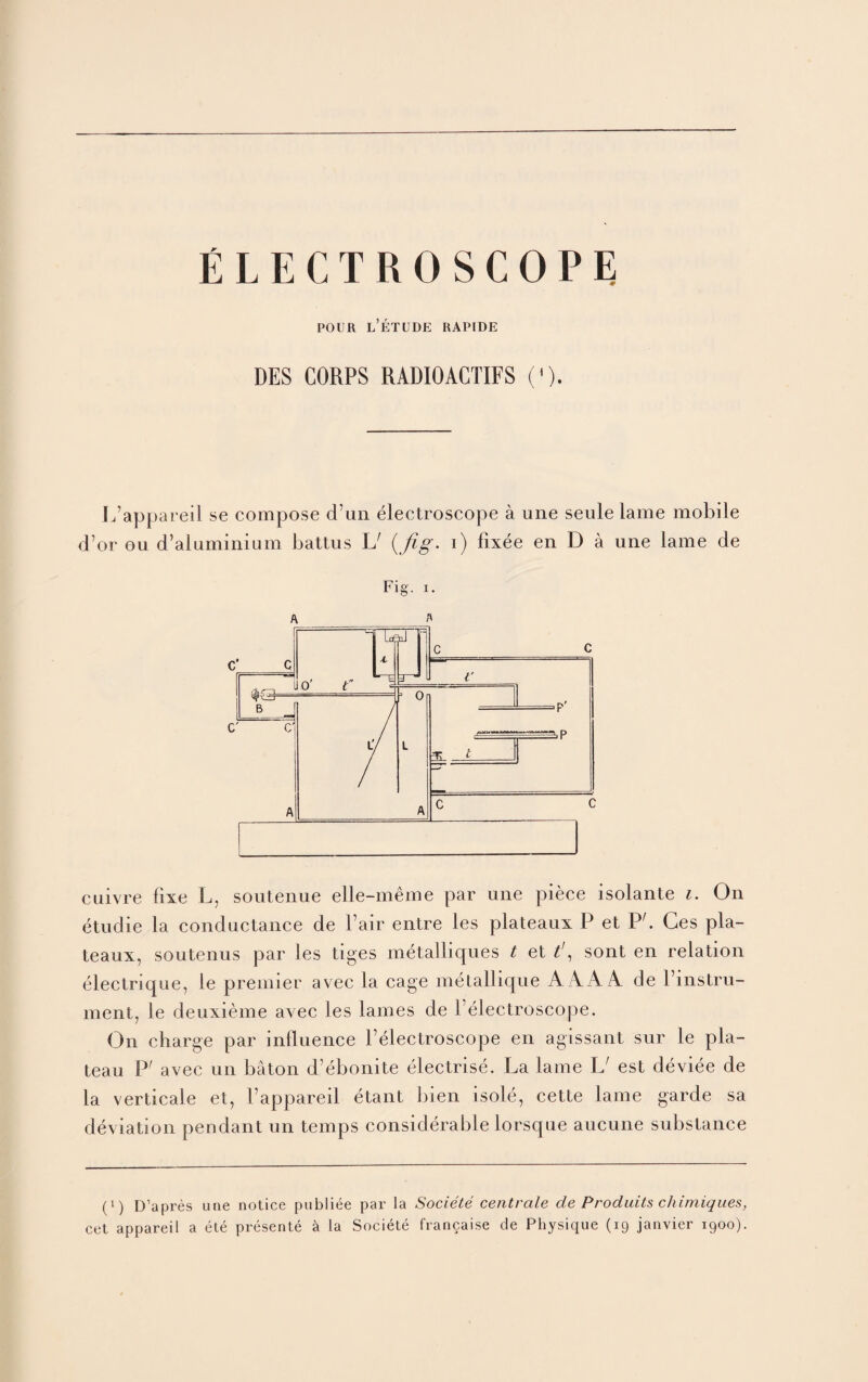 ELECTROSCOPE POUR l’eTLDE RAPIDE DES CORPS RADIOACTIFS ('). Ifappareil se compose d’un electroscope aune seule lame mobile d’or ou d’aluminium battus L1 (fig. i) fixee en D a une lame de Fig. i. cuivre fixe L, soutenue elle-meme par une piece isolante i. On etudie la conductance de Fair entre les plateaux P et PC Ges pla¬ teaux, soutenus par les tiges metalliques t et t\ sont en relation electrique, le premier avec la cage metallique A AA A de l’instru- ment, Le deuxieme avec les lames de Felectroscope. On charge par influence Felectroscope en agissant sur le pla¬ teau P' avec un baton d’ebonite electrise. La lame IJ est deviee de la verticale et, Fappareil etant bien isole, cette lame garde sa deviation pendant un temps considerable lorsque aucune substance (i) D’apres une notice publiee par la Societe centrale de Produits chimiques,