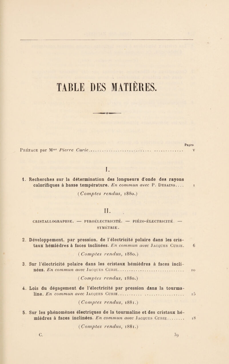 TABLE DES MATIERES. ©• Pages Preface par Mme Pierre Curie. v I. 1. Recherches sur la determination des longueurs d’onde des rayons calorifiques a basse temperature. En commun avec P. Desains- i (Comptes rendus, 1880.) II. CRISTALLOGRAPHIE. — PYRO ELECTRIC ITE. — PIEZO-ELECTRICITE. — SYMETRIE . 2. Developpement, par pression, de l’electricite polaire dans les cris- taux hemiedres & faces inclinees. En commun avec Jacques Curie. 6 ( Comptes rendus, 1880.) 3. Sur l’electricite polaire dans les cristaux hemiedres a faces incli¬ nees. En commun avec Jacques Curie. 10 (Comptes rendus, 1880.) 4. Lois du degagement de l’electricite par pression dans la tourma¬ line. En commun avec Jacques Curie. i5 (Comptes rendus, 1881.) 5. Sur les phenomenes electriques de la tourmaline et des cristaux he¬ miedres a faces inclinees. En commun avec Jacques Curie. 18 (Comptes rendus, 1881.) C. 39