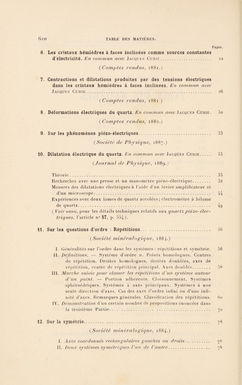 Pages. 6. Les cristaux hemiedres a faces inclinees comme sources constantes d’electricite. En commun avec Jacques Curie. 22 (Comptes rendus, 1881.) 7. Contractions et dilatations produites par des tensions electriques dans les cristaux hemiedres a faces inclinees. En commun avec Jacques Curie.. 26 (Comptes rendus, 1881.) 8. Deformations electriques du quartz. En commun avec Jacques Curie. 3o (Comptes rendus, 1882.) 9. Sur les phenomenes piezo-electriques. 33 (Societe de Physique, 1887.) 10. Dilatation electrique du quartz. En commun avec Jacques Curie. 35 (Journal de Physique, 1889.) Theorie. Recherches avec une presse et un manometre piezo-electrique. Mesures des dilatations electriques a I'aide d’un levier amplificateur et d’un microscope... Experiences avec deux lames de quartz accolees; electrometre a bilame de quartz. ( FotV aussi, pour les details techniques relatifs aux quartz piezo-elec¬ triques, l’article n° 57, p. 554). 11. Sur les questions d’ordre : Repetitions.... 56 (Societe mineralogique, 1884.) I. Generalites sur l’ordre dans les systemes: repetitions et symetrie. 56 II. Definitions. — Systeme d’ordre n. Points homologues. Centres de repetition. Droites liomologues, droil.es doublees, axes de repetition, centre de repetition principal. Axes doubles.. 58 III. Marche suivie pour classer les repetitions d’un systeme autour d’un point. — Portion adherente. Cloisonnement. Systemes spheroedriques. Systemes a axes principaux. Systemes a une seule direction d’axes. Cas des axes d’ordre infini on d’une infi¬ nite d’axes. Remarques generales. Classification des repetitions. 60 IV. Demonstration d’un certain nombre de propositions enoncees dans la troisieme Partie. . 70 12. Sur la symetrie.. 78 (Societe mineralogique, 1884.) I. Axes coordonnes rectangulaires gaudies ou droits. 78 II. Deux systemes symetriques Vun de Vautre. 78 35 38 49