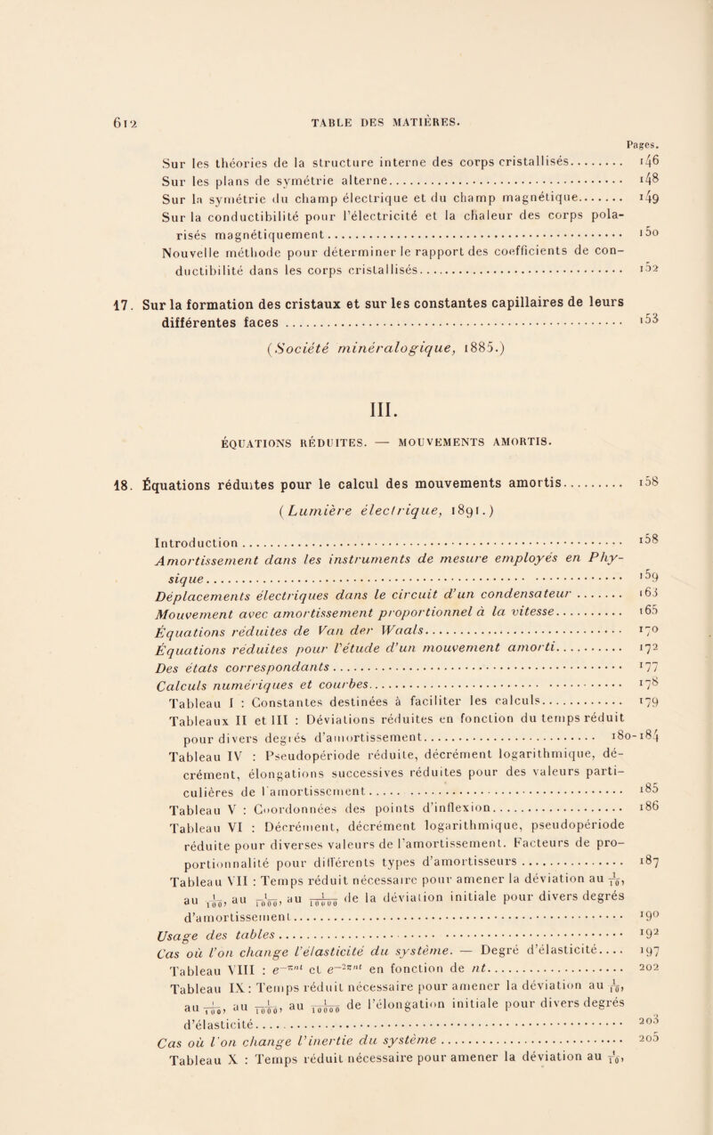 Pages. Sur les theories de la structure interne des corps cristallises. i/|6 Sur les plans de symetrie alterne. *48 Sur la symetrie du champ electrique et du champ magnetique. 149 Sur la conductibilite pour l’electric.it^ et la chaleur des corps pola¬ rises magnetiquement. Nouvelle methode pour determiner Ie rapport des coefficients de con¬ ductibilite dans les corps cristallises. 17. Sur la formation des cristaux et sur les constantes capillaires de leurs differentes faces. (Societe mineralogique, 1885.) III. EQUATIONS REDUITES. — MOUVEMENTS AMORTIS. 18. Equations reduites pour le calcul des mouvements amortis. i58 (Lumiere electrique, 1891.) Introduction. ^8 Amortissement dans les instruments de mesure employes en Phy¬ sique. '^9 Deplacements electriqnes dans le circuit d’un condensateur. i63 Mouvement avec amortissement proportionnel a la vitesse. 160 Equations reduites de Van der Waals... I7° Equations reduites pour Vetude d’un mouvement amorti. 172 Des etats correspondants. x77 Calculs numeriques et courbes. X7S Tableau I : Constantes destinees a faciliter les calculs. 179 Tableaux II et III : Deviations reduites en fonction du temps reduit pour divers degres d’amortissement. 180-184 Tableau IV : Pseudoperiode reduile, decrement logarithmique, de¬ crement, elongations successives reduites pour des valeurs parti- culieres de 1 amortissement. . x85 Tableau V : Cuordonnees des points d’inflexion. 186 Tableau VI : Decrement, decrement logarithmique, pseudoperiode reduite pour diverses valeurs de l’amortissement. Facteurs de pro- portionnalite pour dillerents types d’amortisseurs. 187 Tableau VII : Temps reduit necessaire pour amener la deviation au au au au TW^ de la deviation initiale pour divers degres d’amortissement. x9° Usage des tables. *92 Cas ou Von change Ve/asticite du systeme. — Degre d’elasticite- 197 Tableau VIII : et e~2r-nt en fonction de nt. 202 Tableau IX: Temps reduit necessaire pour amener la deviation au ^ au-rfo, au ro|6, au ^ de l’elongation initiate pour divers degres d’elasticite. 20'5 Cas oil I on change Vinertie du systeme. 200 Tableau X : Temps reduit necessaire pour amener la deviation au r’6,