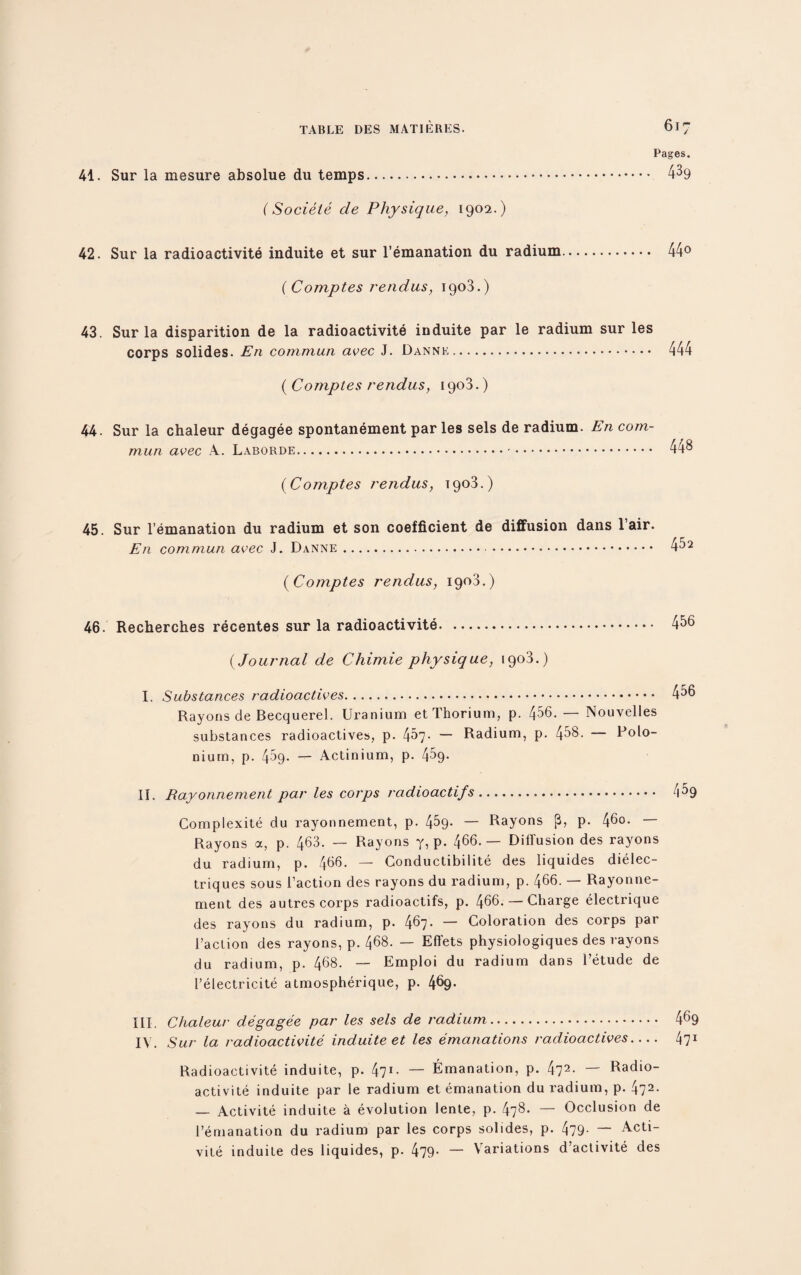 Pages. 41. Sur la mesure absolue du temps. 4^9 (Sociele de Physique, 1902.) 42. Sur la radioactivite induite et sur l’emanation du radium. 44° ( Comptes rendus, 1903.) 43. Sur la disparition de la radioactivite induite par le radium sur les corps solides. E11 commun avec J. Dannk. 444 [Comptes rendus, 1903.) 44. Sur la chaleur degagee spontanement par les sels de radium. En com¬ mun avec A. Laborde. .-. 448 (Comptes rendus, 1903.) 45. Sur l’emanation du radium et son coefficient de diffusion dans lair. En commun avec J. Danne... 4^2 (Comptes rendus, 1903.) 46. Recherches recentes sur la radioactivite. 4^6 (Journal de Chimie physique, 1903.) I. Substances radioactives.. 4^6 Rayons de Becquerel. Uranium et Thorium, p. 4^6. — Nouvelles substances radioactives, p. 4^7- — Radium, p. 458. — Polo¬ nium, p. 459. — Actinium, p. 4^9- II. Rayonnement par les corps radioactifs. zi^9 Complexity du rayonnement, p. 4^9- — Rayons (3, p. 4^0. Rayons a, p. 463. — Rayons y, p. 466.— Diffusion des rayons du radium, p. 466. — Conductibilite des liquides dielec- triques sous Taction des rayons du radium, p. 466. — Rayonne¬ ment des autres corps radioactifs, p. 466. — Charge electrique des rayons du radium, p. 467. — Coloration des corps par Taction des rayons, p. 468. — Effets physiologiques des rayons du radium, p. 468. — Emploi du radium dans Tetude de Telectricite atmospherique, p. 4§9- III. Chaleur degagee par les sels de radium. 469 IV. Sur la radioactivite induite et les emanations radioactives- 471 Radioactivite induite, p. 471- — Emanation, p. 472- — Radio¬ activite induite par le radium et emanation du radium, p. 472- — Activite induite a evolution lente, p. 478- — Occlusion de Temanation du radium par les corps solides, p. 479- — Acti¬ vite induite des liquides, p. 479- — Variations d’activite des