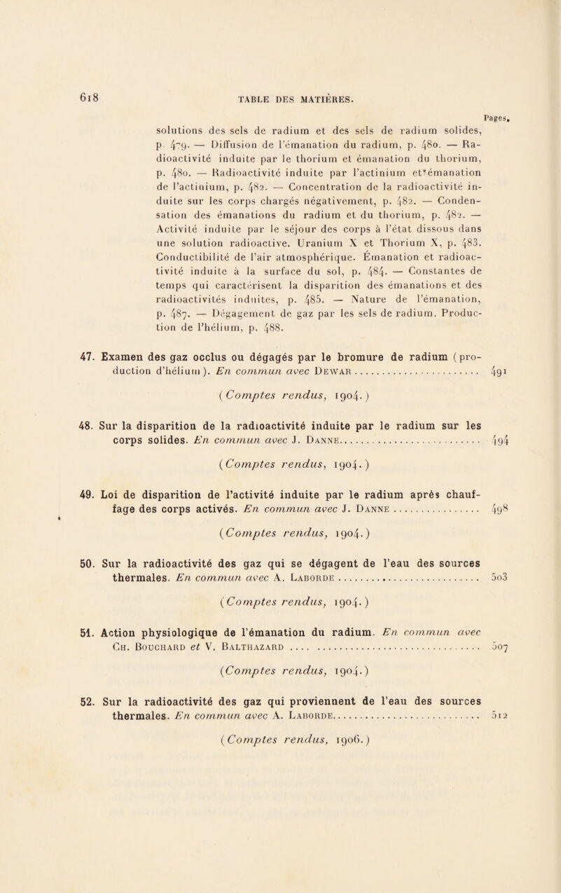 solutions des sels de radium et des sels de radium solides, p. 4-79. — Diffusion de l’emanation du radium, p. 480. — Ra¬ dioactivite induite par le thorium et emanation du thorium, p. 48o. — Radioactivite induite par l’actinium eUemanation de I’actinium, p. 482. — Concentration de la radioactivite in¬ duite sur les corps charges negativement, p. ^82. — Conden¬ sation des emanations du radium et du thorium, p. 482. — Activite induite par le sejour des corps a l’etat dissous dans une solution radioactive. Uranium X et Thorium X, p. 483. Conductibilite de Fair atmospherique. Emanation et radioac¬ tivite induiLc a la surface du sol, p. 4§4- — Constantes de temps qui caracterisent la disparition des emanations et des radioactivites induites, p. 485. — Nature de l’emanation, p. 487. — Degagement de gaz par les sels de radium. Produc¬ tion de l'helium, p. 488. 47. Examen des gaz occlus ou degages par le bromure de radium (pro¬ duction d’helium). E11 commun avec Dewar. (Comptes rendus, 1904.) 48. Sur la disparition de la radioactivite induite par le radium sur les corps solides. En commun avec J. Danne. (Comptes rendus, 1904.) 49. Loi de disparition de l’activite induite par le radium apr6s chauf- fage des corps actives. En commun avec J. Danne. (Comptes rendus, 1904.) 50. Sur la radioactivite des gaz qui se degagent de l’eau des sources thermales. En commun civec A. Laborde. (Comptes rendus, 1904.) 51. Action physiologique de l’emanation du radium. En commun avec Ch. Bouchard et V. Balthazard . (Comptes rendus, 1904.) 52. Sur la radioactivite des gaz qui proviennent de l’eau des sources thermales. En commun avec A. Laborde. Pages, 491 '194 498 5o3 007 512