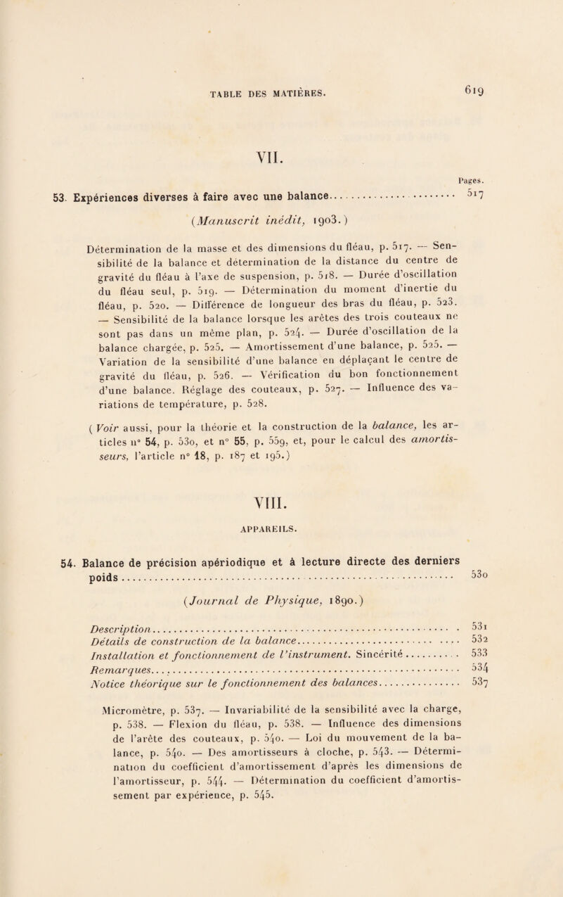 VII. Pages. 53- Experiences diverses a faire avec une balance. ai7 (Manuscrit inedit, 1903.) Determination de la masse et des dimensions du fleau, p. 517. Sen¬ sibilite de la balance et determination de la distance du centie de gravite du fleau a Paxe de suspension, p. 018. — Duree d oscillation du fleau seul, p. 5ip. — Determination du moment d inertie du fleau, p. 520. — Difference de longueur des bras du fleau, p. 523. — Sensibilite de la balance lorsque les aretes des trois couteaux ne sont pas dans un meme plan, p. — Duree d’oscillation de la balance chargee, p. 525. — Amortissement d une balance, p. 5a5. Variation de la sensibilite d’une balance en deplacant le centre de gravite du fleau, p. 526. — Verification du bon fonctionnement d’une balance. Reglage des couteaux, p. 527. — Influence des va¬ riations de temperature, p. 528. ( Voir aussi, pour la theorie et la construction de la balance, les ar¬ ticles n° 54, p. 53o, et n° 55, p. 559, eR Pour calcul des amortis- seurs, l’article n° 18, p. 187 et 195.) VIII. APPAREILS. 54. Balance de precision aperiodique et & lecture directe des derniers poids.. (Journal de Physique, 1890.) Description. Details de construction de la balance. Installation et fonctionnement de Vinstrument. Sincerite Remarques... Notice theorique sur le fonctionnement des balances. Micrometre, p. 537. — Invariabilite de la sensibilite avec la charge, p. 538. — Flexion du fleau, p. 538. — Influence des dimensions de Parete des couteaux, p. 54o. — Loi du mouvement de la ba¬ lance, p. 54o. — Des amortisseurs a cloche, p. 543. — Determi¬ nation du coefficient d’amortissement d’apres les dimensions de Pamortisseur, p. 544* — Determination du coefficient d’amortis¬ sement par experience, p. 545. 531 532 533 534 537