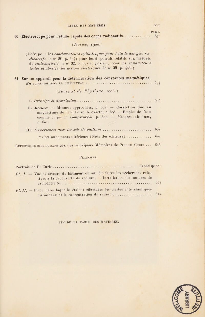 Papes. 60. filectroscope pour l’etude rapide des corps radioactifs. 5gi (Notice, 1900.) ( Voir, pour les condensateurs cylindriques pour Vetude des gciz ra¬ dioactifs, le n° 50, p. 5o4; pour les dispositifs relatifs aux mesures de radioactivite, le n° 32, p. 375 et passim; pour les conducteurs isoles et abrites des actions electriques, le n° 32, p. 4°8-) 61. Sur un appareil pour la determination des constantes magnetiques. En commun avec C. Cheneveau. 5g4 (Journal de Physique, 1903.) * I. Principe et description. 5g4 II. Mesures. — Mesures approchees, p. 5g8. — Correction due au magnetisme de Pair. Formule exacte, p. 598. — Emploi de I'eau comme corps de comparaison, p. 600. — Mesures absolues, p. 601. III. Experiences avec les sels de radium. 601 Perfectionnements ulterieurs (Note des editeurs). 601 Repertoire bibliographique des principaux Memoires de Pierre Curie.... 6o5 Planches. Portrait de P. Curie. Prontispice. PI j — yue exterieure du batiment oil ont ete faites les recherches rela¬ tives a la decouverte du radium. — Installation des mesures de radioactivite. ^22 PI. II. — Piece dans laquelle etaient effectuees les trailements chimiques du minerai et la concentration du radium...,.. 622 FIN DE LA TABLE DES MATIERES.