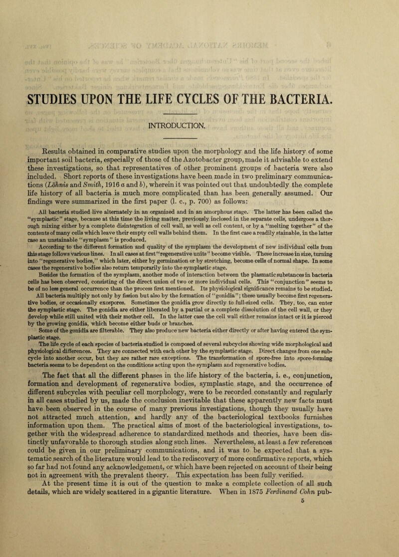 STUDIES UPON THE LIFE CYCLES OF THE BACTERIA INTRODUCTION. Results obtained in comparative studies upon the morphology and the life history of some important soil bacteria, especially of those of the Azotobacter group, made it advisable to extend these investigations, so that representatives of other prominent groups of bacteria were also included. Short reports of these investigations have been made in two preliminary communica¬ tions (Lohnis and Smith, 1916 a and b), wherein it was pointed out that undoubtedly the complete life history of all bacteria is much more complicated than has been generally assumed. Our findings were summarized in the first paper (1. c., p. 700) as follows: All bacteria studied live alternately in an organized and in an amorphous stage. The latter has been called the “eymplastic” stage, because at this time the living matter, previously inclosed in the separate cells, undergoes a thor¬ ough mixing either by a complete disintegration of cell wall, as well as cell content, or by a “melting together” of the contents of many cells which leave their empty cell walls behind them. In the first case a readily stainable, in the latter case an unstainable “symplasm” is produced. According to the different formation and quality of the symplasm the development of new individual cells from this stage follows various lines. In all cases at first ‘ ‘ regenerative units ” become visible. These increase in size, turning into “regenerative bodies,” which later, either by germination or by stretching, become cells of normal shape. In some cases the regenerative bodies also return temporarily into the symplastic stage. Besides the formation of the symplasm, another mode of interaction between the plasmatic substances in bacteria cells has been observed, consisting of the direct union of two or more individual cells. This “conjunction” seems to be of no less general occurrence than the process first mentioned. Its physiological significance remains to be studied. All bacteria multiply not only by fission but also by the formation of ‘ ‘ gonidia ”; these usually become first regenera¬ tive bodies, or occasionally exospores. Sometimes the gonidia grow directly to full-sized cells. They, too, can enter the symplastic stage. The gonidia are either liberated by a partial or a complete dissolution of the cell wall, or they develop while still united with their mother cell. In the latter case the cell wall either remains intact or it is pierced by the growing gonidia, which become either buds or branches. Some of the gonidia are filterable. They also produce new bacteria either directly or after having entered the sym¬ plastic stage. The life cycle of each species of bacteria studied is composed of several subcycles showing wide morphological and physiological differences. They are connected with each other by the symplastic stage. Direct changes from one sub¬ cycle into another occur, but they are rather rare exceptions. The transformation of spore-free into spore-forming bacteria seems to be dependent on the conditions acting upon the symplasm and regenerative bodies. The fact that all the different phases in the life history of the bacteria, i. e., conjunction, formation and development of regenerative bodies, symplastic stage, and the occurrence of different subcycles with peculiar cell morphology, were to be recorded constantly and regularly in all cases studied by us, made the conclusion inevitable that these apparently new facts must have been observed in the course of many previous investigations, though they usually have not attracted much attention, and hardly any of the bacteriological textbooks furnishes information upon them. The practical aims of most of the bacteriological investigations, to¬ gether with the widespread adherence to standardized methods and theories, have been dis¬ tinctly unfavorable to thorough studies along such lines. Nevertheless, at least a few references could be given in our preliminary communications, and it was to be expected that a sys¬ tematic search of the literature would lead to the rediscovery of more confirmative reports, which so far had not found any acknowledgement, or which have been rejected on account of their being not in agreement with the prevalent theory. This expectation has been fully verified. At the present time it is out of the question to make a complete collection of all such details, which are widely scattered in a gigantic literature. When in 1875 Ferdinand Cohn pub-