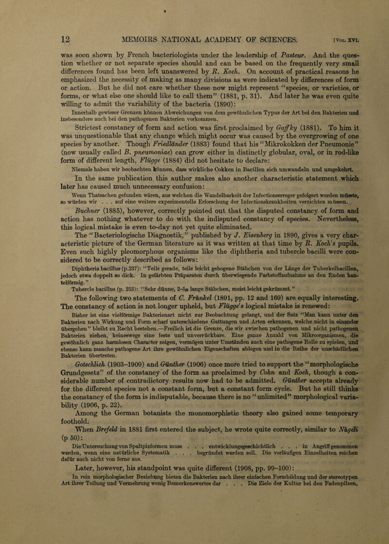 was soon shown by French bacteriologists under the leadership of Pasteur. And the ques¬ tion whether or not separate species should and can be based on the frequently very small differences found has been left unanswered by R. Koch. On account of practical reasons he emphasized the necessity of making as many divisions as were indicated by differences of form or action. But he did not care whether these now might represent “species, or varieties, or forms, or what else one should like to call them” (1881, p. 31). And later he was even quite willing to admit the variability of the bacteria (1890): Innerlialb gewisser Grenzen konnen Abweichungen von dem gewohnlichen Typus der Art bei den Bakterien und insbesondere auch bei den pathogenen Bakterien vorkommen. Strictest constancy of form and action was first proclaimed by Gaffky (1881). To him it was unquestionable that any change which might occur was caused by the overgrowing of one species by another. Though Friedldnder (1883) found that his “Mikrokokken der Pneumonie” (now usually called B. pneumoniae) can grow either in distinctly globular, oval, or in rod-like form of different length, Flugge (1884) did not hesitate to declare: Niemals haben wir beobachten konnen, dass wirkliche Cokken in Bacillen sich umwandeln und mngekehrt. In the same publication this author makes also another characteristic statement which later has caused much unnecessary confusion: Wenn Thatsachen gefunden waren, aus welchen die Wandelbarkeit der Infectionserreger gefolgert werden miisste, so wiirden wir . . . auf eine weitere experimentelle Erforschung der Infectionskrankheiten verzichten miissen. Buchner (1885), however, correctly pointed out that the disputed constancy of form and action has nothing whatever to do with the indisputed constancy of species. Nevertheless, this logical mistake is even to-day not yet quite eliminated. The “Bacteriologische Diagnostik,” published by J. Eisenberg in 1890, gives a very char¬ acteristic picture of the German literature as it was written at that time by R. Koch's pupils. Even such highly pleomorphous organisms like the diphtheria and tubercle bacilli were con¬ sidered to be correctly described as follows: Diphtheria bacillus (p.237): “Teils gerade, teils leicht gebogene Stabchen von der Lange der Tuberkelbacillen, jedoch etwa doppelt so dick. In gefarbten Praparaten durch iiberwiegende Farbstoffaufnahme an den Enden han- telformig. ” Tubercle bacillus (p. 253): “Sehr diinne, 2-5/i lange Stabchen, meist leicht gekriimmt. ” The following two statements of C. Frank el (1891, pp. 12 and 169) are equally interesting. The constancy of action is not longer upheld, but Fliigge’s logical mistake is renewed: Bisher ist eine vielformige Bakterienart nicht zur Beobachtung gelangt, und der Satz “Man kann unter den Bakterien nach Wirkung und Form scharf unterschiedene Gattungen und Arten erkennen, welche nicht in einander iibergehen ” bleibt zu Recht bestehen.—Freilich ist die Grenze, die wir zwischen pathogenen und nicht pathogenen Bakterien ziehen, keineswegs eine feste und unverrtickbare. Eine ganze Anzahl von Mikroorganismen, die gewohnlich ganz harmlosen Character zeigen, vermogen unter Umstanden auch eine pathogene Rolle zu spielen, und ebenso kann manche pathogene Art ihre gewohnlichen Eigenschaften ablegen und in die Reihe der unschadlichen Bakterien ubertreten. Gotschlich (1903-1909) and Gunther (1906) once more tried to support the “ morphologische Grundgesetz” of the constancy of the form as proclaimed by Cohn and Koch, though a con¬ siderable number of contradictory results now had to be admitted. Gunther accepts already for the different species not a constant form, but a constant form cycle. But he still thinks the constancy of the form is indisputable, because there is no “unlimited” morphological varia¬ bility (1906, p. 22). Among the German botanists the monomorphistic theory also gained some temporary foothold. When Brefeld in 1881 first entered the subject, he wrote quite correctly, similar to N&geli (p 50): Die Untersuchung von Spaltpizformen muss . . . entwicklungsgeschichtlich ... in Angriff genommen werden, wenn eine natiirliche Systematik . . . begrundet werden soil. Die vorlaufigen Einzelheiten reichen dafiir auch nicht von feme aus. Later, however, his standpoint was quite different (1908, pp. 99-100): In rein morphologischer Beziehung bieten die Bakterien nach ihrer einfachen Formbildung und der stereotypen Art ihrer Teilung und Vermehrung wenig Bemerkenswertes dar . . . Die Ziele der Kultur bei den Fadenpilzen,