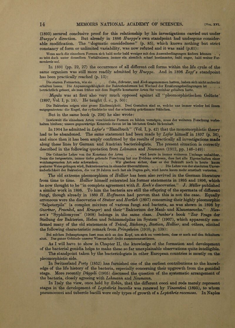 (1893) secured conclusive proof for this relationship by his investigations carried out under Hueppe’s direction. But already in 1886 Hueppe’s own standpoint had undergone consider¬ able modification. The dogmatic onesidedness” (p. 85), which knows nothing but strict constancy of form or unlimited variability, was now refuted and it was said (p.61): Wenn auch die einzelnen Formen sich bald mehr bald weniger mit den Aussenbedingungen andem konnen . . so tritt doch unter denselben Verhaltnissen immer ein ziemlich scharf bestimmter, bald enger, bald weiter For- menkreis auf. In 1891 (pp. 22, 27) the occurrence of all different cell forms within the life cycle of the same organism was still more readily admitted by Hueppe. And in 1896 Zopf’s standpoint has been practically reached (p. 15): Die starren Formarten, wie sie . . . Cohn, Schroeter, und Koch angenommen hatten, liaben sich nicht aufrecht erlialten lassen. Die Anpassungsfahigkeit der Bakterienformen bei Wechsel der Ernahrungsbedingungen ist . . . betrachtlich grosser, als man friiher mit dem Begriffe konstanter Arten fiir vereinbar gehalten hatte. Migula was at first also very much opposed against all pleomorphistischen Geliiste’ (1897, Vol. I, p. 18). He taught (1. c., p. 50): Die Bakterien zeigen eine grosse Einformigkeit. Drei Gestalten sind es, welche uns immer wieder bei ihnen entgegentreten: die Kugel, das cylindrische und das schraubig gekrummte Stabchen. But in the same book (p. 236) he also wrote: Inwieweit die einzelnen Arten verschiedene Formen zu bilden vermogen, muss der weiteren Forschung vorbe- halten bleiben; unsere gegenwartige Kenntnis davon ist im hochsten Grade liickenhaft. In 1904 he admitted in Lafar’s Handbuch” (Vol. I, p. 42) that the monomorphistic theory had to be abandoned. The same statement had been made by Lafar himself in 1897 (p. 36)} and since then it has been amply confirmed by the results of practically all investigations made along these lines by German and Austrian bacteriologists. The present situation is correctly described in the following quotation from Lehmann and Neumann (1912, pp. 146-149): Die Cohnscke Lehre von der Konstanz der Arten . . . wird heute in immer weiterem Umfange unlialtbar. Denn die fortgesetzte, immer tiefer gehende Forschung hat zur Evidenz erwiesen, dass fast alle Eigenschaften einer wohlumgrenzten Art sehr schwanken. . . . Wir glauben sicher, dass es der Zukunft noch in heute kaum geahnter Weise gelingen wird, Bakterienarten in einander iiberzufuhren. . . . Die Lehre von der absoluten Unver- anderlichkeit der Bakterien, die vor 20 Jahren noch fast als Dogma gait, wird heute kaum mehr ernsthaft vertreten. The old extreme pleomorphism of Hallier has been also revived in the German literature from time to time. Hallier himself reiterated his former statements in 1895 and 1896, which he now thought to be in complete agreement with E. Koch's discoveries.” J. Muller published a similar work in 1898. To him the bacteria are still the offspring of the spermata of different fungi, though already in 1869 H. Hoffmann had proven that this is not the case. Equally erroneous were the discoveries of Stutzer and Hartleb (1897) concerning their highly pleomorphic Salpeterpilz” (a complex mixture of various fungi and bacteria, as was shown in 1898 by Gaertner, Fraenkel, and Krueger) and their Bakterium der Maul- und Klauenseuche.” Nies- sen’s Syphilomyces” (1908) belongs in the same class. Dunbar's book Zur Frage der Stellung der Bakterien, Hefen und Schimmelpilze im System” (1907), which apparently con¬ firmed many of the old statements of Trecul, Bechamp, Bastian, Hallier, and others, elicited the following characteristic remark from Pringsheim (1910, p. 139): Bei solchen Behauptungen fasat man sich an den Kopf, um sich zu versichem, daaa er noch auf den Schultem sitzt. Das ganze Gebaude unaerer Wissenschaft droht zusammenzusturzen. As I will have to show in Chapter II, the knowledge of the formation and development of the bacterial gonidia helps to make these so far unexplainable observations quite intelligible. The standpoint taken by the bacteriologists in other European countries is mostly on the pleomorphistic side. In Switzerland Perty (1852) has furnished one of the earliest contributions to the knowl¬ edge of the life history of the bacteria, especially concerning their upgrowth from the gonidial stage. More recently Duggeli (1905) discussed the question of the systematic arrangement of the bacteria, closely agreeing with Lehmann and Neumann. In Italy the view, once held by Robin, that the different cocci and rods merely represent stages in the development of Leptothrix buccalis was renewed by Vincentini (1893), to whom pneumococci and tubercle bacilli were only types of growth of a Leptothrix racemosa. In Naples