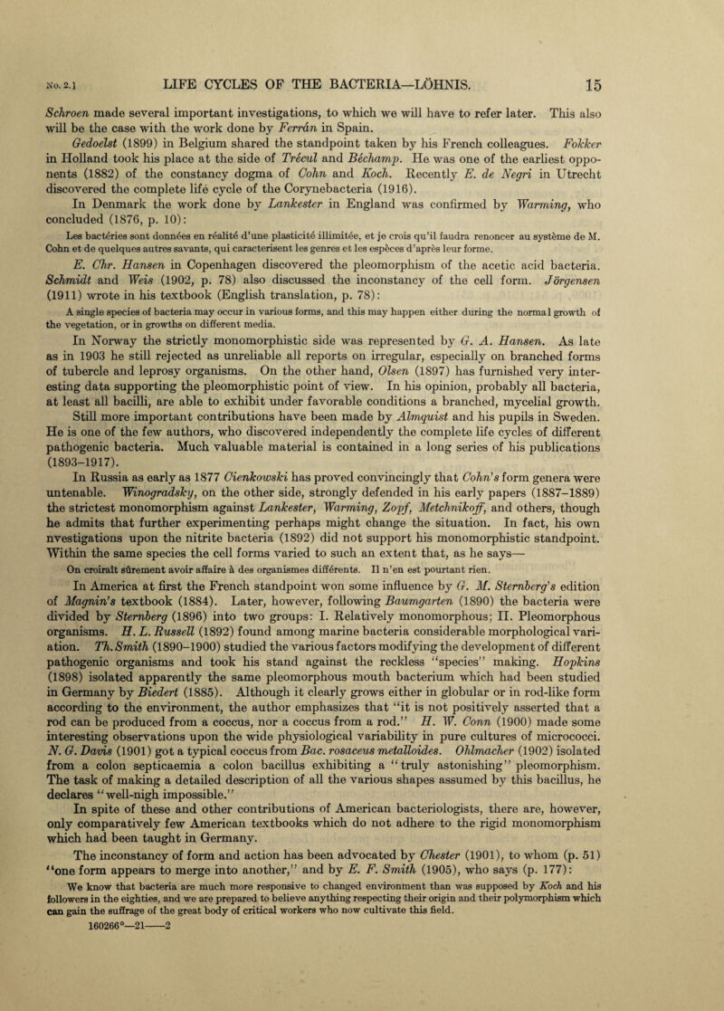 Schroen made several important investigations, to which we will have to refer later. This also will be the case with the work done by Ferrari in Spain. Gedoelst (1899) in Belgium shared the standpoint taken by his French colleagues. Fokker in Holland took his place at the side of Trecul and Bechamp. He was one of the earliest oppo¬ nents (1882) of the constancy dogma of Cohn and Koch. Recently E. de Negri in Utrecht discovered the complete life cycle of the Corynebacteria (1916). In Denmark the work done by Lankester in England was confirmed by Warming, who concluded (1876, p. 10): Les bacteries sont donnees en realite d’une plasticite illimit6e, et je crois qu’il faudra renoncer au systeme de M. Cohn et de quelques autres savants, qui caracterisent les genres et les esp^ces d’apres leur forme. E. Chr. Hansen in Copenhagen discovered the pleomorphism of the acetic acid bacteria. Schmidt and Weis (1902, p. 78) also discussed the inconstancy of the cell form. Jorgensen (1911) wrote in his textbook (English translation, p. 78): A single species of bacteria may occur in various forms, and this may happen either during the normal growth of the vegetation, or in growths on different media. In Norway the strictly monomorphistic side was represented by G. A. Hansen. As late as in 1903 he still rejected as unreliable all reports on irregular, especially on branched forms of tubercle and leprosy organisms. On the other hand, Olsen (1897) has furnished very inter¬ esting data supporting the pleomorphistic point of view. In his opinion, probably all bacteria, at least all bacilli, are able to exhibit under favorable conditions a branched, mycelial growth. Still more important contributions have been made by Almguist and his pupils in Sweden. He is one of the few authors, who discovered independently the complete life cycles of different pathogenic bacteria. Much valuable material is contained in a long series of his publications (1893-1917). In Russia as early as 1877 Cienkowski has proved convincingly that Cohn's form genera were untenable. Winogradsky, on the other side, strongly defended in his early papers (1887-1889) the strictest monomorphism against Lankester, Warming, Zopf, Metchnikoff, and others, though he admits that further experimenting perhaps might change the situation. In fact, his own nvestigations upon the nitrite bacteria (1892) did not support his monomorphistic standpoint. Within the same species the cell forms varied to such an extent that, as he says— On croirait sdrement avoir affaire & des organismes diff6rents. II n’en eat pourtant rien. In America at first the French standpoint won some influence by G. M. Sternberg's edition of Magnin’s textbook (1884). Later, however, following Baumgarten (1890) the bacteria were divided by Sternberg (1896) into two groups: I. Relatively monomorphous; II. Pleomorphous organisms. H. L. Russell (1892) found among marine bacteria considerable morphological vari¬ ation. Th. Smith (1890-1900) studied the various factors modifying the development of different pathogenic organisms and took his stand against the reckless “species” making. Hopkins (1898) isolated apparently the same pleomorphous mouth bacterium which had been studied in Germany by Biedert (1885). Although it clearly grows either in globular or in rod-like form according to the environment, the author emphasizes that “it is not positively asserted that a rod can be produced from a coccus, nor a coccus from a rod.” H. W. Conn (1900) made some interesting observations upon the wide physiological variability in pure cultures of micrococci. N. G. Davis (1901) got a typical coccus from Bac. rosaceus metalloides. Ohlmacher (1902) isolated from a colon septicaemia a colon bacillus exhibiting a “truly astonishing” pleomorphism. The task of making a detailed description of all the various shapes assumed by this bacillus, he declares “well-nigh impossible.” In spite of these and other contributions of American bacteriologists, there are, however, only comparatively few American textbooks which do not adhere to the rigid monomorphism which had been taught in Germany. The inconstancy of form and action has been advocated by Chester (1901), to whom (p. 51) '‘one form appears to merge into another,” and by E. F. Smith (1905), who says (p. 177): We know that bacteria are much more responsive to changed environment than was supposed by Koch and his followers in the eighties, and we are prepared to believe anything respecting their origin and their polymorphism which can gain the suffrage of the great body of critical workers who now cultivate this field. 160266°—21-2