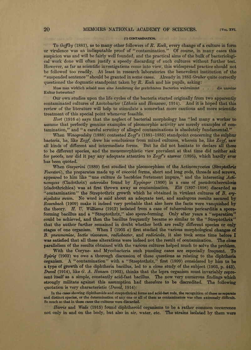 (1) CONTAMINATION. To Gaffky (1881), as to many other followers of R. Koch, every change of a culture in form or virulence was an indisputable proof of “ contamination.” Of course, in many cases this suspicion was and will be fairly well founded, and the practical aims of the bulk of bacteriologi¬ cal work done will often justify a speedy discarding of such cultures without further test. However, as far as scientific investigations come into view, this widespread practice should not be followed too readily. At least in research laboratories the benevolent institution of the “suspended sentence” should be granted in some cases. Already in 1885 Gruber quite correctly questioned the dogmatic standpoint taken by R. Koch and his pupils, asking: Muss man wirklich sobald man eine Aenderung der geziichteten Bacterien wahrnimmt . . . die unreine Kultur fortwerfen? Our own studies upon the life cycles of the bacteria started originally from two apparently contaminated cultures of Azotobacter (Lohnis and Hanzawa, 1914). And it is hoped that this review of the literature will help to stimulate a somewhat more cautious and more scientific treatment of this special point whenever feasible. Hort (1916 a) says that the neglect of bacterial morphology has “led many a worker to assume that perfectly genuine examples of pleomorphic activity are merely examples of con¬ tamination,” and “a careful scrutiny of alleged contaminations is absolutely fundamental.” When Winogradsky (1888) contested Zopf’s (1881-1885) standpoint concerning the sulphur bacteria, he, like Zopf, drew his conclusions from mixed cultures, wherein he, like Zopf, saw all kinds of different and intermediate forms. But he did not hesitate to declare all these to be different species, and the monomorphistic view prevalent at that time did neither ask for proofs, nor did it pay any adequate attention to Zopf’s answer (1895), which hardly ever has been quoted. When Gasperini (1889) first studied the pleomorphism of the Actinomycetes (Streptothrix Foersteri), the preparates made up of coccoid forms, short and long rods, threads and screws, appeared to him like “une culture de bacteries fortement impure,” and the interesting Acti¬ nomyces (Cladothrix) asteroides found by Eppinger (1890) in a case of pseudotuberculosis (cladothrichica) was at first thrown away as contamination. Kitt (1897-1898) discarded as “contamination” the Streptothrix growth which he obtained in virulent cultures of B. ery- sipelatos suum. No word is said about an adequate test, and analogous results secured by Rosenbach (1909) make it indeed very probable that also here the facts were vanquished by the theory. H. U. Williams (1912) isolated from a case of tuberculous pericarditis a spore¬ forming bacillus and a “Streptothrix,” also spore-forming. Only after years a “separation” could be achieved, and then the bacillus frequently became so similar to the “Streptothrix” that the author further remained in doubt whether both are really different species or only stages of one organism. When I (1905 a) first studied the various morphological changes of B. pneumoniae, lactis viscosum, radiobacter, and radidcola, it also took some time before I was satisfied that all these alterations were indeed not the result of contamination. The close parallelism of the results obtained with the various cultures helped much to solve the problem. With the Coryne- and Mycobacteria such puzzling cases are especially frequent. To Spirig (1903) we owe a thorough discussion of these questions as relating to the diphtheria organism. A “contamination” with a “Streptothrix,” first (1899) considered by him to be a type of growth of the diphtheria bacillus, led to a close study of the subject (1903, p. 443). Duval (1914), like G. A. Hansen (1903), thinks that the lepra organism must invariably repre¬ sent itself as a simple, constantly acid-fast bacillus. The now very numerous findings which strongly militate against this assumption had therefore to be discredited. The following quotation is very characteristic (Duval, 1914): In the cases showing diphtheroids and streptothrical forms and acid-fast rods, the recognition of these as separate and distinct species, or the determination of any one or all of them as contaminators was often extremely difficult. So much so that in these cases the cultures were discarded. Harris and Wade (1915) found diphtheroid organisms to be a rather common occurrence not only in and on the body, but also in air, water, etc. The strains isolated by them were