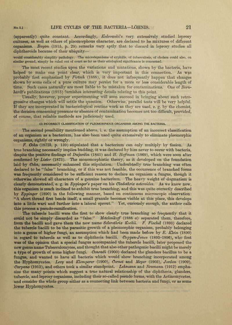 (apparently) quite constant. Accordingly, Eedrowski’s very extensively studied leprosy cultures, as well as others of pleomorphous character, are declared to be mixtures of different organisms. Bayon (1915, p. 29) remarks very aptly that to discard in leprosy studies all diphtheroids because of their ubiquity—- would considerably simplify pathology. The microorganisms of syphilis, of tuberculosis, of cholera could also, on similar ground, simply be ruled out of court as far as their etiological significance is concerned. The most recent studies upon the variations and mutations, shown by the bacteria, have helped to make one point clear, which is very important in this connection. As was probably first emphasized by Firtsch (1888), it does not infrequently happen that changes shown by some cells of a pure culture may persist for a more or less considerable length of time. Such cases naturally are most liable to be mistaken for contaminations. One of Bern¬ hardt’s publications (1915) furnishes interesting details relating to this point. Usually, however, proper experimenting will soon succeed in bringing about such retro¬ gressive changes which will settle the question. Otherwise, parallel tests will be very helpful. If they are incorporated in bacteriological routine work as they are used, e. g. by the chemist, the decision concerning presence or absence of contamination becomes not too difficult, provided, of course, that reliable methods are judiciously used. (2) INCORRECT CLASSIFICATION OF PLEOMORPHOUS ORGANISMS AMONG THE BACTERIA. The second possibility mentioned above, i. e. the assumption of an incorrect classification of an organism as a bacterium, has also been used quite extensively to eliminate pleomorphic organisms, rightly or wrongly. F. Cohn (1872&, p. 139) stipulated that a bacterium can only multiply by fission. As true branching necessarily implies budding, it was declared by him never to occur with bacteria, despite the positive findings of Dujardin (1841) and H. Hoffman (1869), which were soon after confirmed by Lister (1873). The monomorphistic theory, as it developed on the foundation laid by Cohn, necessarily enhanced this stipulation. Undoubtedly true branching was often declared to be false” branching, or if this was not feasible, the occurrence of branched forms was frequently considered to be sufficient reason to declare an organism a fungus, though it otherwise showed all characters of a genuine bacterium. The heavy weight of dogmatism is clearly demonstrated' e. g. in Eppinger’s paper on his Cladothrix asteroides. As we know now, this organism is much inclined to exhibit true branching, and this was quite correctly described by Eppinger (1890) in the following manner, based on continuous microscopic observation: A short thread first bends itself, a small granule becomes visible at this place, this develops into a little wart and further into a lateral sprout.” Yet, curiously enough, the author calls this process a pseudo-ramification. The tubercle bacilli were the first to show clearly true branching so frequently that it could not be simply discarded as false.” Metchnikoff (1888 a) separated them, therefore, from the bacilli and gave them the new name Sclerothrix Kochii. F. Fischel (1893) declared the tubercle bacilli to be the parasitic growth of a pleomorphic organism, probably belonging into a genus of higher fungi, an assumption which had been made before by E. Klein (1890) in regard to tubercle as well as to diphtheria bacilli. Coppen-Jones (1893-1896), who first was of the opinion that a special fungus accompanied the tubercle bacilli, later proposed the new genus name Tuberculomyces, and thought that also other pathogenic bacilli might be merely a type of growth of some higher fungi. Conradi (1900) declared the glanders bacillus to be a fungus, and wanted to have all bacteria which would show branching incorporated among the Hyphomycetes. Levy and Klemperer (1900), Comet and Meyer (1903), Jordan (1909), Carpano (1913), and others took a similar standpoint. Lehmann and Neumann (1912) empha¬ size the many points which suggest a true natural relationship of the diphtheria, glanders, tubercle, and leprosy organisms, including their so-called pseudo forms, with the Actinomycetes, and consider the whole group either as a connecting link between bacteria and fungi, or as some lower Hyphomycetes.