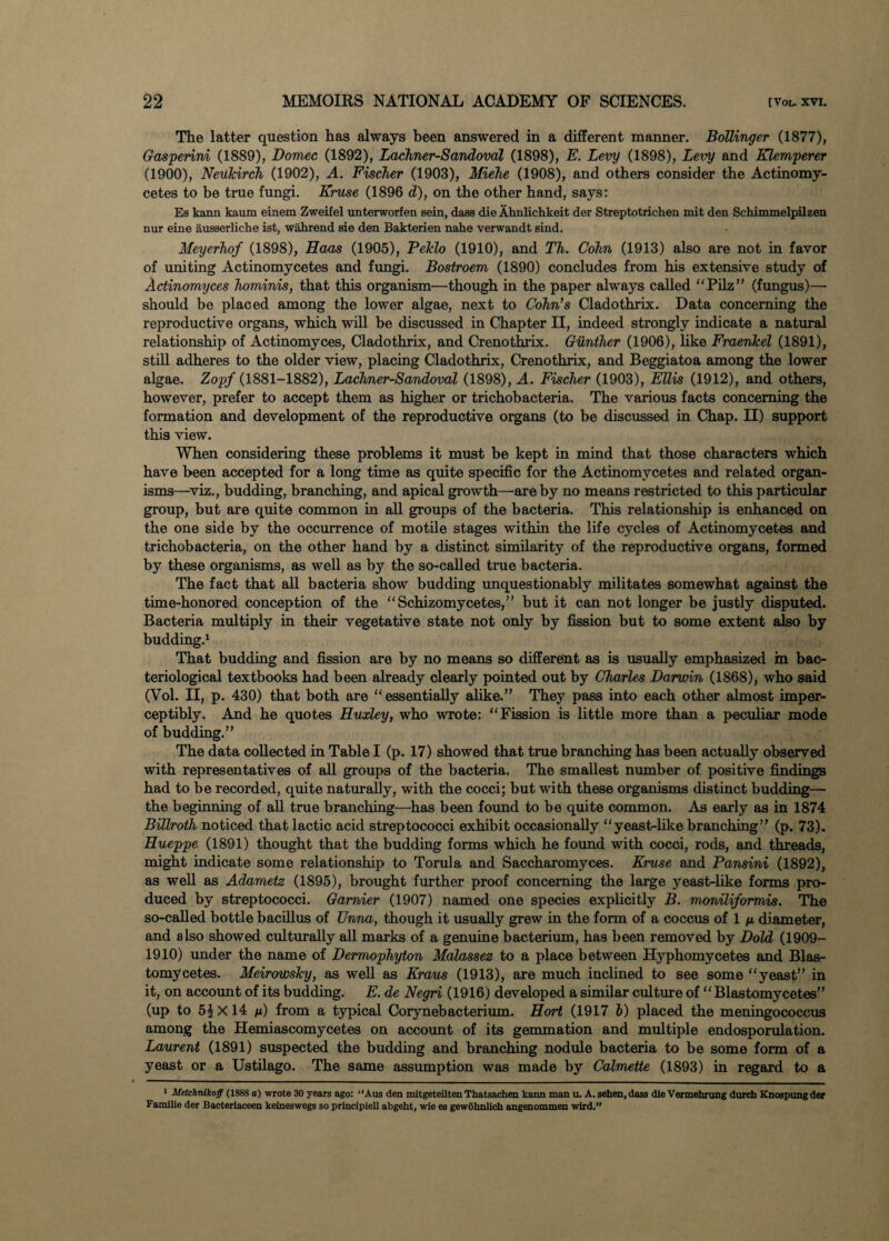 The latter question has always been answered in a different manner. Bollinger (1877), Gasperini (1889), Borneo (1892), Lachner-Sandoval (1898), E. Levy (1898), Levy and Klemperer (1900), Neukirch (1902), A. Fischer (1903), Miehe (1908), and others consider the Actinomy- cetes to be true fungi. Kruse (1896 d), on the other hand, says: Es kann kaum einem Zweilel unterworfen sein, daes die Ahnlichkeit der Streptotrichen mit den Schimmelpilzen nur eine ausserliche ist, wahrend sie den Bakterien nahe verwandt sind. Meyerhof (1898), Haas (1905), Pelclo (1910), and Th. Cohn (1913) also are not in favor of uniting Actinomycetes and fungi. Bostroem (1890) concludes from his extensive study of Actinomyces hominis, that this organism'—though in the paper always called “Pilz” (fungus)—• should be placed among the lower algae, next to Cohn’s Cladothrix. Data concerning the reproductive organs, which will be discussed in Chapter II, indeed strongly indicate a natural relationship of Actinomyces, Cladothrix, and Crenothrix. Gunther (1906), like Fraenkel (1891), still adheres to the older view, placing Cladothrix, Crenothrix, and Beggiatoa among the lower algae. Zopf (1881-1882), Lachner-Sandoval (1898), A. Fischer (1903), Ellis (1912), and others, however, prefer to accept them as higher or trichobacteria. The various facts concerning the formation and development of the reproductive organs (to be discussed in Chap. II) support this view. When considering these problems it must be kept in mind that those characters which have been accepted for a long time as quite specific for the Actinomycetes and related organ¬ isms—viz., budding, branching, and apical growth—are by no means restricted to this particular group, but are quite common in all groups of the bacteria. This relationship is enhanced on the one side by the occurrence of motile stages within the life cycles of Actinomycetes and trichobacteria, on the other hand by a distinct similarity of the reproductive organs, formed by these organisms, as well as by the so-called true bacteria. The fact that all bacteria show budding unquestionably militates somewhat against the time-honored conception of the “Schizomycetes,” but it can not longer be justly disputed. Bacteria multiply in their vegetative state not only by fission but to some extent also by budding.1 That budding and fission are by no means so different as is usually emphasized in bac¬ teriological textbooks had been already clearly pointed out by Charles Darwin (1868), who said (Vol. II, p. 430) that both are “essentially alike.” They pass into each other almost imper¬ ceptibly. And he quotes Huxley, who wrote: “Fission is little more than a peculiar mode of budding.” The data collected in Table I (p. 17) showed that true branching has been actually observed with representatives of all groups of the bacteria. The smallest number of positive findings had to be recorded, quite naturally, with the cocci; but with these organisms distinct budding—- the beginning of all true branching—has been found to be quite common. As early as in 1874 Billroth noticed that lactic acid streptococci exhibit occasionally “yeast-like branching” (p. 73). Hueppe (1891) thought that the budding forms which he found with cocci, rods, and threads, might indicate some relationship to Torula, and Saccharomyces. Kruse and Pansini (1892), as well as Adametz (1895), brought further proof concerning the large yeast-like forms pro¬ duced by streptococci. Gamier (1907) named one species explicitly B. moniliformis. The so-called bottle bacillus of Unna, though it usually grew in the form of a coccus of 1 n diameter, and also showed culturally all marks of a genuine bacterium, has been removed by Bold (1909- 1910) under the name of Dermophyton Malassez to a place between Hyphomycetes and Blas- tomycetes. Meirowsky, as well as Kraus (1913), are much inclined to see some “yeast” in it, on account of its budding. E. de Negri (1916; developed a similar culture of “ Blastomycetes” (up to 51X 14 f) from a typical Corynebacterium. Hort (1917 6) placed the meningococcus among the Hemiascomycetes on account of its gemmation and multiple endosporulation. Laurent (1891) suspected the budding and branching nodule bacteria to be some form of a yeast or a Ustilago. The same assumption was made by Calmette (1893) in regard to a 1 Metchnikoff (1888 a) wrote 30 years ago: “Aus den mitgeteilten Thatsachen kann man u. A. sehen,dass die Vermehrung durch Knospungder Familie der Bacteriaeeen keineswegs so principiell abgeht, wie es gewohnlich angenommen wird.”