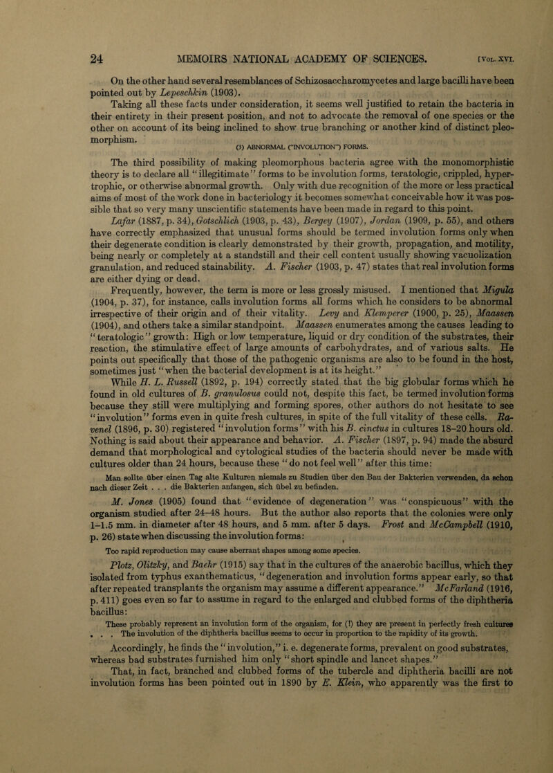 On the other hand several resemblances of Schizosaccharomycetes and large bacilli have been pointed out by Lepeschkin (1903). Taking all these facts under consideration, it seems well justified to retain the bacteria in their entirety in their present position, and not to advocate the removal of one species or the other on account of its being inclined to show true branching or another kind of distinct pleo- morphism. (3) ABNORMAL (INVOLUTION-1) FORMS. The third possibility of making pleomorphous bacteria agree with the monomorphistic theory is to declare all “illegitimate” forms to be involution forms, teratologic, crippled, hyper¬ trophic, or otherwise abnormal growth. Only with due recognition of the more or less practical aims of most of the work done in bacteriology it becomes somewhat conceivable how it was pos¬ sible that so very many unscientific statements have been made in regard to this point. Lafar (1887, p. 34), Gotschlich (1903, p. 43), Bergey (1907), Jordan (1909, p. 55), and others have correctly emphasized that unusual forms should be termed involution forms only when their degenerate condition is clearly demonstrated by their growth, propagation, and motility, being nearly or completely at a standstill and their cell content usually showing vacuolization granulation, and reduced stainability. A. Fischer (1903, p. 47) states that real involution forms are either dying or dead. Frequently, however, the term is more or less grossly misused. I mentioned that Migula (1904, p. 37), for instance, calls involution forms all forms which he considers to be abnormal irrespective of their origin and of their vitality. Levy and Klemperer (1900, p. 25), Maassen (1904), and others take a similar standpoint. Maassen enumerates among the causes leading to “teratologic” growth: High or low temperature, liquid or dry condition of the substrates, their reaction, the stimulative effect of large amounts of carbohydrates, and of various salts. He points out specifically that those of the pathogenic organisms are also to be found in the host, sometimes just “when the bacterial development is at its height.” While H. L. Russell (1892, p. 194) correctly stated that the big globular forms which he found in old cultures of B. granulosus could not, despite this fact, be termed involution forms because they still were multiplying and forming spores, other authors do not hesitate to see “involution” forms even in quite fresh cultures, in spite of the full vitality of these cells. Ra- venel (1896, p. 30) registered “involution forms” with his B. cinctus in cultures 18-20 hours old. Nothing is said about their appearance and behavior. A. Fischer (1897, p. 94) made the absurd demand that morphological and cytological studies of the bacteria should never be made with cultures older than 24 hours, because these “do not feel well” after this time: Man sollte iiber einen Tag alte Kulturen niemals zu Studien iiber den Bau der Bakterien verwenden, da schon nach dieser Zeit . . . die Bakterien anfangen, sich iibel zu befinden. M. Jones (1905) found that “evidence of degeneration” was “conspicuous” with the organism studied after 24-48 hours. But the author also reports that the colonies were only 1-1.5 mm. in diameter after 48 hours, and 5 nun, after 5 days. Frost and McCampbell (1910, p. 26) state when discussing the involution forms : Too rapid reproduction may cause aberrant shapes among some species. Plotz, Olitzlcy, and Baehr (1915) say that in the cultures of the anaerobic bacillus, which they isolated from typhus exanthematicus, “degeneration and involution forms appear early, so that after repeated transplants the organism may assume a different appearance.” McFarland (1916, p. 411) goes even so far to assume in regard to the enlarged and clubbed forms of the diphtheria bacillus: These probably represent an involution form of the organism, for (!) they are present in perfectly fresh cultures . . . The involution of the diphtheria bacillus seems to occur in proportion to the rapidity of its growth. Accordingly, he finds the “involution,” i. e. degenerate forms, prevalent on good substrates, whereas bad substrates furnished him only “short spindle and lancet shapes.” That, in fact, branched and clubbed forms of the tubercle and diphtheria bacilli are not involution forms has been pointed out in 1890 by E. Klein, who apparently was the first to