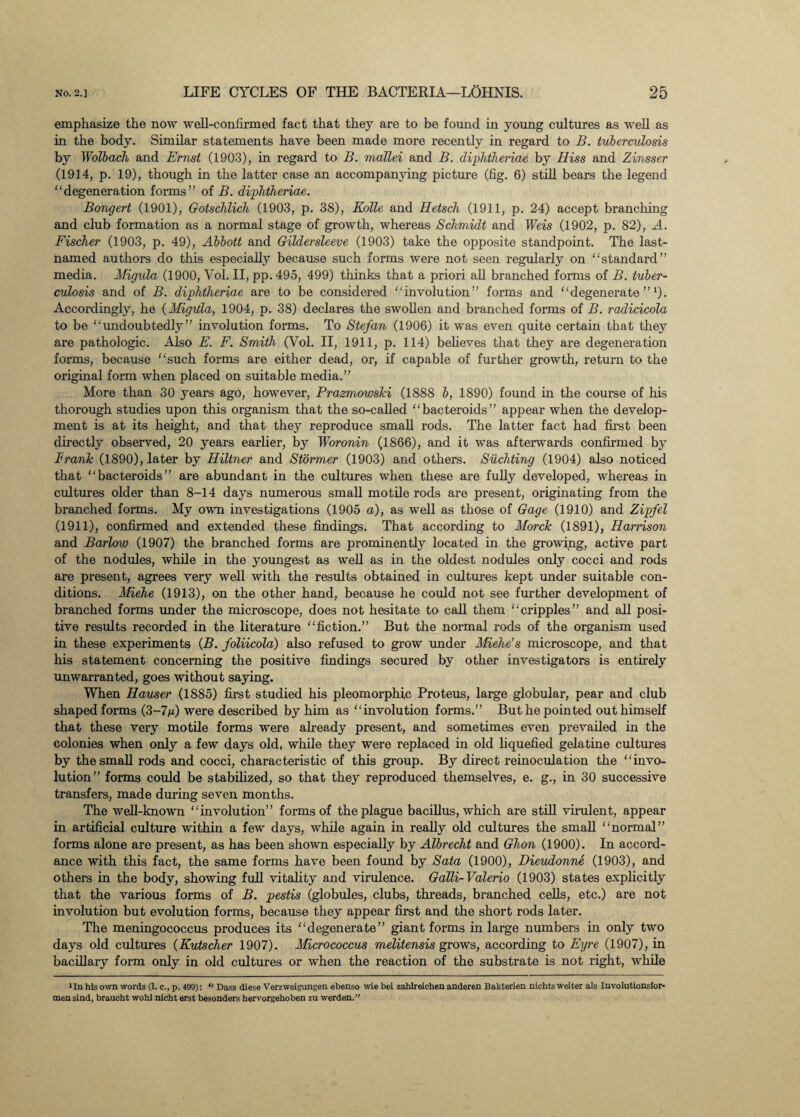 emphasize the now well-confirmed fact that they are to be found in young cultures as well as in the body. Similar statements have been made more recently in regard to B. tuberculosis by Wolbach and Ernst (1903), in regard to B. mallei and B. diphtheriae by Hiss and Zinsser (1914, p. 19), though in the latter case an accompanying picture (fig. 6) still bears the legend degeneration forms” of B. diphtheriae. Bongert (1901), Gotschlich (1903, p. 38), Kolle and Hetsch (1911, p. 24) accept branching and club formation as a normal stage of growth, whereas Schmidt and Weis (1902, p. 82), A. Fischer (1903, p. 49), Abbott and Gildersleeve (1903) take the opposite standpoint. The last- named authors do this especially because such forms were not seen regularly on standard” media. Migula (1900, Vol. II, pp. 495, 499) thinks that a priori all branched forms of B. tuber¬ culosis and of B. diphtheriae are to be considered involution” forms and degenerate”1). Accordingly, he (Migula, 1904, p. 38) declares the swollen and branched forms of B. radicicola to be undoubtedly ” involution forms. To Stefan (1906) it was even quite certain that they are pathologic. Also E. F. Smith (Vol. II, 1911, p. 114) believes that they are degeneration forms, because such forms are either dead, or, if capable of further growth, return to the original form when placed on suitable media.” More than 30 years ago, however, Prazmowski (1888 b, 1890) found in the course of his thorough studies upon this organism that the so-called bacteroids” appear when the develop¬ ment is at its height, and that they reproduce small rods. The latter fact had first been directly observed, 20 years earlier, by Woronin (1866), and it was afterwards confirmed by Frank (1890), later by Hiltner and Stormer (1903) and others. Suchting (1904) also noticed that bacteroids” are abundant in the cultures when these are fully developed, whereas in cultures older than 8-14 days numerous small motile rods are present, originating from the branched forms. My own investigations (1905 a), as well as those of Gage (1910) and Zipfel (1911), confirmed and extended these findings. That according to Morck (1891), Harrison and Barlow (1907) the branched forms are prominently located in the growing, active part of the nodules, while in the youngest as well as in the oldest nodules only cocci and rods are present, agrees very well with the results obtained in cultures kept under suitable con¬ ditions. Miehe (1913), on the other hand, because he could not see further development of branched forms under the microscope, does not hesitate to call them cripples” and all posi¬ tive results recorded in the literature fiction.” But the normal rods of the organism used in these experiments (B. foliicola) also refused to grow under Miehe’s microscope, and that his statement concerning the positive findings secured by other investigators is entirely unwarranted, goes without saying. When Hauser (1885) first studied his pleomorphic Proteus, large globular, pear and club shaped forms (3-7m) were described by him as involution forms.” But he pointed out himself that these very motile forms were already present, and sometimes even prevailed in the colonies when only a few days old, while they were replaced in old liquefied gelatine cultures by the small rods and cocci, characteristic of this group. By direct reinoculation the invo¬ lution” forms could be stabilized, so that they reproduced themselves, e. g., in 30 successive transfers, made during seven months. The well-known involution” forms of the plague bacillus, which are still virulent, appear in artificial culture within a few days, while again in really old cultures the small normal” forms alone are present, as has been shown especially by Albrecht and Ghon (1900). In accord¬ ance with this fact, the same forms have been found by Sata (1900), Dieudonne (1903), and others in the body, showing full vitality and virulence. Galli-Valerio (1903) states explicitly that the various forms of B. pestis (globules, clubs, threads, branched cells, etc.) are not involution but evolution forms, because they appear first and the short rods later. The meningococcus produces its degenerate” giant forms in large numbers in only two days old cultures (Kutscher 1907). Micrococcus melitensis grows, according to Eyre (1907), in bacillary form only in old cultures or when the reaction of the substrate is not right, while 'In his own words (1. c., p. 499): “ Dass diese Verzweigungen ebenso wie bei zahlreichen anderen Bakterien nichts weiter als Involutionsfor- mensind, braucht wohl nicht erst besonders hervorgehoben zu werden.”