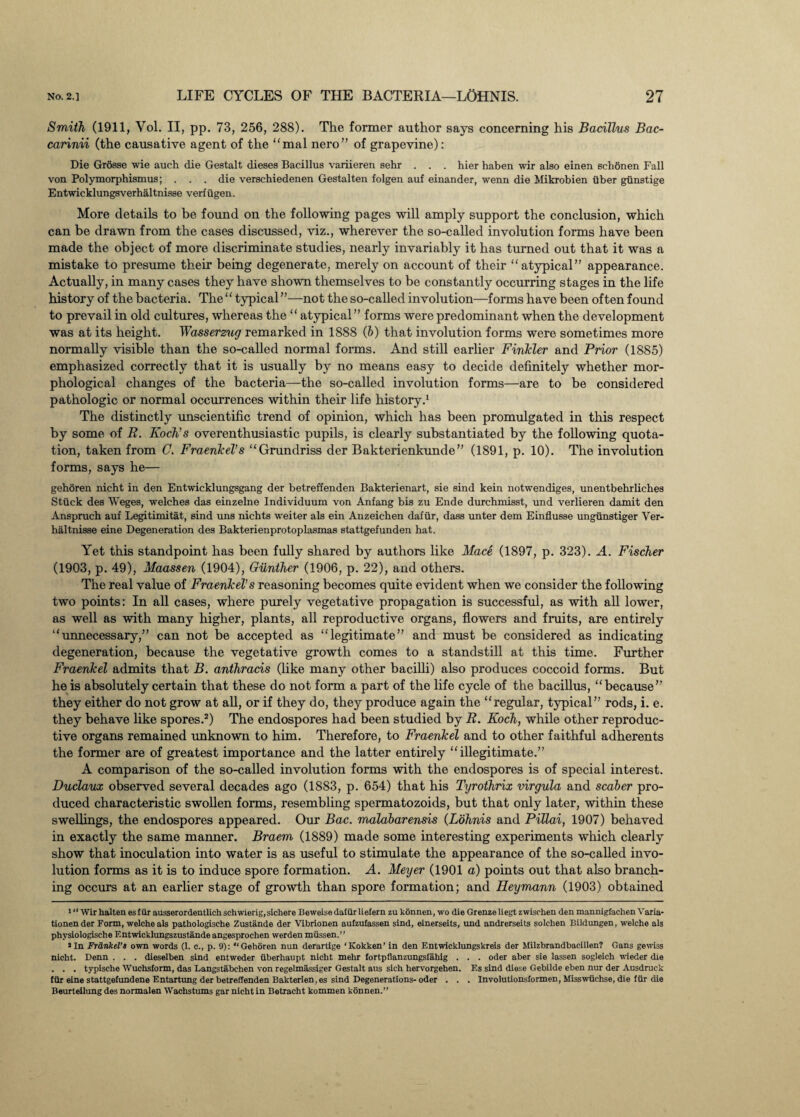 Smith (1911, Vol. II, pp. 73, 256, 288). The former author says concerning his Bacillus Bac- carinii (the causative agent of the “mal nero” of grapevine): Die Grosse wie auch die Gestalt dieses Bacillus variieren sehr . . . hier haben wir also einen schonen Fall von Polymorphismus; . . . die verschiedenen Gestalten folgen auf einander, wenn die Mikrobien ilber gtinstige Entwicklungsverhaltnisse verfiigen. More details to be found on the following pages will amply support the conclusion, which can be drawn from the cases discussed, viz., wherever the so-called involution forms have been made the object of more discriminate studies, nearly invariably it has turned out that it was a mistake to presume their being degenerate, merely on account of their “atypical” appearance. Actually, in many cases they have shown themselves to be constantly occurring stages in the life history of the bacteria. The“ typical”—not the so-called involution—forms have been often found to prevail in old cultures, whereas the “ atypical” forms were predominant when the development was at its height. Wasserzug remarked in 1888 (b) that involution forms were sometimes more normally visible than the so-called normal forms. And still earlier Finkler and Prior (1885) emphasized correctly that it is usually by no means easy to decide definitely whether mor¬ phological changes of the bacteria—the so-called involution forms—are to be considered pathologic or normal occurrences within their life history.1 The distinctly unscientific trend of opinion, which has been promulgated in this respect by some of R. Koch’s overenthusiastic pupils, is clearly substantiated by the following quota¬ tion, taken from C. Fraenkel's “Grundriss der Bakterienkunde” (1891, p. 10). The involution forms, says he— gehoren nicht in den Entwicklungsgang der betreffenden Bakterienart, sie sind kein notwendiges, unentbebrliches Stuck des Weges, welches das einzelne Individuum von Anfang bis zu Ende durchmisst, und verlieren damit den Ansprucb auf Legitimitat, sind uns nichts weiter als ein Anzeichen dafiir, dass unter dem Einflusse ungunstiger Ver- haltnisse eine Degeneration des Bakterienprotoplasmas stattgefunden hat. Yet this standpoint has been fully shared by authors like Mace (1897, p. 323). A. Fischer (1903, p. 49), Maassen (1904), Gunther (1906, p. 22), and others. The real value of Fraenkel’s reasoning becomes quite evident when we consider the following two points: In all cases, where purely vegetative propagation is successful, as with all lower, as well as with many higher, plants, all reproductive organs, flowers and fruits, are entirely “unnecessary,” can not be accepted as “legitimate” and must be considered as indicating degeneration, because the vegetative growth comes to a standstill at this time. Further Fraenkel admits that B. anthracis (like many other bacilli) also produces coccoid forms. But he is absolutely certain that these do not form a part of the life cycle of the bacillus, “because” they either do not grow at all, or if they do, they produce again the “regular, typical” rods, i. e. they behave like spores.2) The endospores had been studied by R. Koch, while other reproduc¬ tive organs remained unknown to him. Therefore, to Fraenkel and to other faithful adherents the former are of greatest importance and the latter entirely “illegitimate.” A comparison of the so-called involution forms with the endospores is of special interest. Duclaux observed several decades ago (1883, p. 654) that his Tyrothrix virgula and scdber pro¬ duced characteristic swollen forms, resembling spermatozoids, but that only later, within these swellings, the endospores appeared. Our Bac. malabarensis (Lohnis and Pillai, 1907) behaved in exactly the same manner. Braem (1889) made some interesting experiments which clearly show that inoculation into water is as useful to stimulate the appearance of the so-called invo¬ lution forms as it is to induce spore formation. A. Meyer (1901 a) points out that also branch¬ ing occurs at an earlier stage of growth than spore formation; and Ileymann (1903) obtained '“Wirhalten esfiir ausserordentlichschwierig,sichere Beweisedafiirlieiern zu konnen, wo die Grenzeliegtzwischen den mannigfachen Varia- tionen der Form, welche als pathologische Zustande der Vibrionen aufzufassen sind, einerseits, und andrcrseits solchen Bildungen, welche als physiologische F.ntwicklungszustande angesprochen werden miissen.” »In Fra,nkeV3 own words (1. c., p. 0): “Gehoren nun derartige ‘Kokken’ in den Entwicklungskreis der Milzbrandbacillen? Cans gewiss nicht. Denn . . . dieselben sind entweder iiberhaupt nicht mehr fortpflanzungsfahig . . . oder aber sie lassen sogleieh wieder die . . . typische Wuchsform, das Langstabchen von regelmassiger Gestalt aus sich hervorgehen. Es sind diese Gebilde eben nur der Ausdruck fiir eine stattgefundene Entartung der betreffenden Bakterlen.es sind Degenerations-oder . . . Involutionsformen, Misswiichse, die fur die Beurteilung des normalen Wachstums gar nicht in Betracht kommen konnen.”