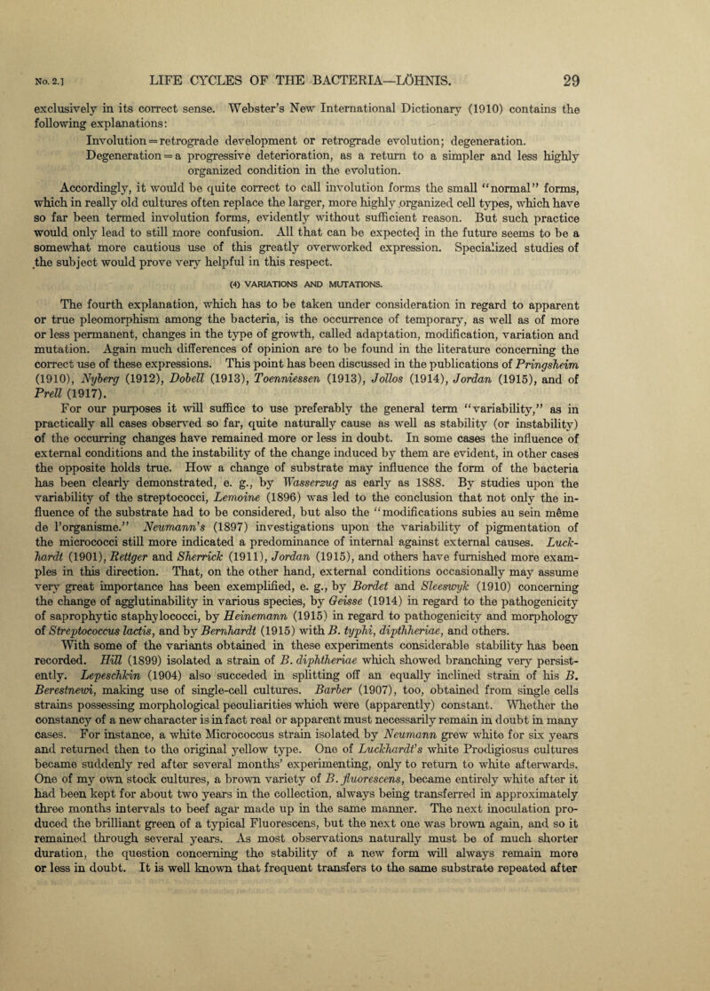 exclusively in its correct sense. Webster’s New International Dictionary (1910) contains the following explanations: Involution = retrograde development or retrograde evolution; degeneration. Degeneration = a progressive deterioration, as a return to a simpler and less highly organized condition in the evolution. Accordingly, it would he quite correct to call involution forms the small “normal” forms, which in really old cultures often replace the larger, more highly .organized cell types, which have so far been termed involution forms, evidently without sufficient reason. But such practice would only lead to still more confusion. All that can be expected in the future seems to be a somewhat more cautious use of this greatly overworked expression. Specialized studies of the subject would prove very helpful in this respect. (4) VARIATIONS AND MUTATIONS. The fourth explanation, which has to be taken under consideration in regard to apparent or true pleomorphism among the bacteria, is the occurrence of temporary, as well as of more or less permanent, changes in the type of growth, called adaptation, modification, variation and mutation. Again much differences of opinion are to be found in the literature concerning the correct use of these expressions. This point has been discussed in the publications of Pringsheim (1910), Nyberg (1912), Dobell (1913), Toenniessen (1913), Jollos (1914), Jordan (1915), and of Prell (1917). For our purposes it will suffice to use preferably the general term “variability,” as in practically all cases observed so far, quite naturally cause as well as stability (or instability) of the occurring changes have remained more or less in doubt. In some cases the influence of external conditions and the instability of the change induced by them are evident, in other cases the opposite holds true. How a change of substrate may influence the form of the bacteria has been clearly demonstrated, e. g., by Wasserzug as early as 1S88. By studies upon the variability of the streptococci, Lemoine (1896) was led to the conclusion that not only the in¬ fluence of the substrate had to be considered, but also the “modifications subies au sein m§me de l’organisme.” Neumann's (1897) investigations upon the variability of pigmentation of the micrococci still more indicated a predominance of internal against external causes. Luck- ho,rdt (1901), Rettger and Sherrick (1911), Jordan (1915), and others have furnished more exam¬ ples in this direction. That, on the other hand, external conditions occasionally may assume very great importance has been exemplified, e. g., by Bordet and Sleeswyk (1910) concerning the change of agglutinability in various species, by Oeisse (1914) in regard to the pathogenicity of saprophytic staphylococci, by Heinemann (1915) in regard to pathogenicity and morphology of Streptococcus lactis, and by Bernhardt (1915) with B. typhi, dipthheriae, and others. With some of the variants obtained in these experiments considerable stability has been recorded. Hill (1899) isolated a strain of B. diphtheriae which showed branching very persist¬ ently. Lepeschkin (1904) also succeded in splitting off an equally inclined strain of his B. Berestnewi, making use of single-cell cultures. Barber (1907), too, obtained from single cells strains possessing morphological peculiarities which were (apparently) constant. Whether the constancy of a new character is in fact real or apparent must necessarily remain in doubt in many cases. For instance, a white Micrococcus strain isolated by Neumann grew white for six years and returned then to the original yellow type. One of Luckhardt’s white Prodigiosus cultures became suddenly red after several months’ experimenting, only to return to white afterwards. One of my own stock cultures, a brown variety of B. fluorescens, became entirely white after it had been kept for about two years in the collection, always being transferred in approximately three months intervals to beef agar made up in the same manner. The next inoculation pro¬ duced the brilliant green of a typical Fluorescens, but the next one was brown again, and so it remained through several years. As most observations naturally must be of much shorter duration, the question concerning the stability of a new form will always remain more or less in doubt. It is well known that frequent transfers to the same substrate repeated after