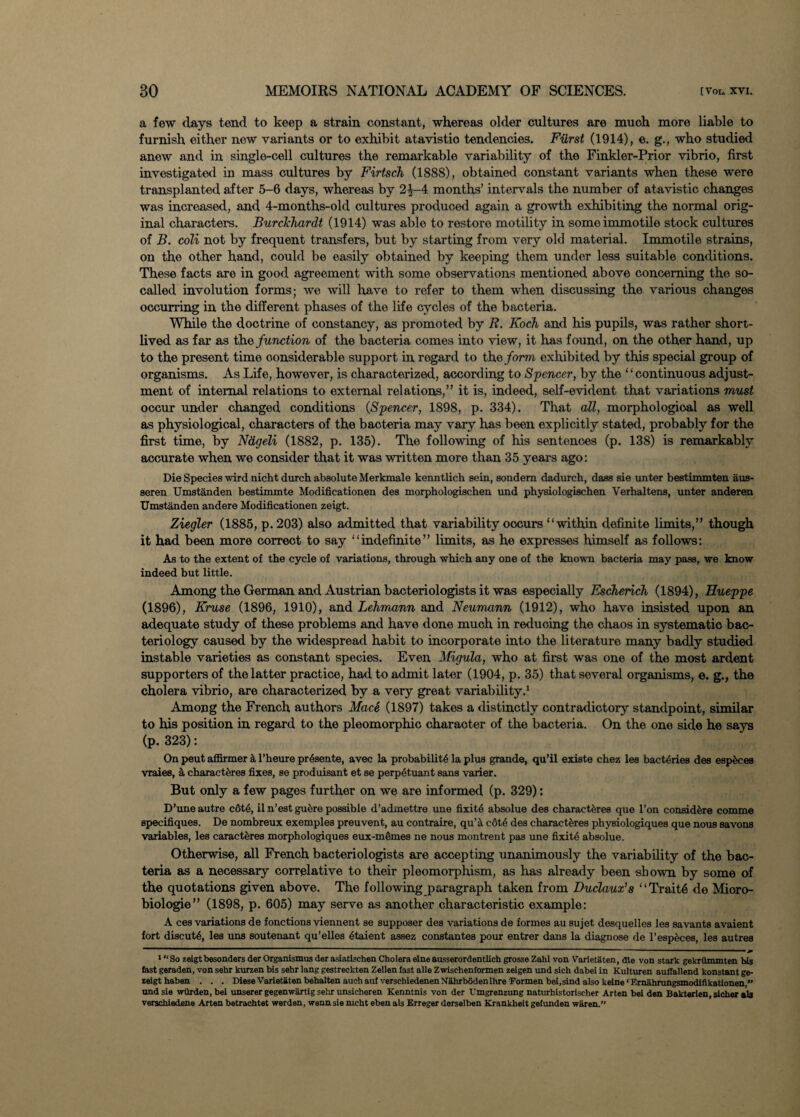 a few days tend to keep a strain constant, whereas older cultures are much more liable to furnish either new variants or to exhibit atavistio tendencies. Furst (1914), e. g., who studied anew and in single-cell cultures the remarkable variability of the Finkler-Prior vibrio, first investigated in mass cultures by Firtsch (1888), obtained constant variants when these were transplanted after 5-6 days, whereas by 2^-4 months’ intervals the number of atavistic changes was increased, and 4-months-old cultures produced again a growth exhibiting the normal orig¬ inal characters. Burckhardt (1914) was able to restore motility in some immotile stock cultures of B. coli not by frequent transfers, but by starting from very old material. Immotile strains, on the other hand, could be easily obtained by keeping them under less suitable conditions. These facts are in good agreement with some observations mentioned above concerning the so- called involution forms; we will have to refer to them when discussing the various changes occurring in the different phases of the life cycles of the bacteria. While the doctrine of constancy, as promoted by R. Koch and his pupils, was rather short¬ lived as far as the function of the bacteria comes into view, it has found, on the other hand, up to the present time considerable support in regard to the form exhibited by this special group of organisms. As Life, however, is characterized, according to Spencer, by the ‘ ‘ continuous adjust¬ ment of internal relations to external relations,” it is, indeed, self-evident that variations must occur under changed conditions (Spencer, 1898, p. 334). That all, morphological as well as physiological, characters of the bacteria may vary has been explicitly stated, probably for the first time, by Ndgeli (1882, p. 135). The following of his sentences (p. 138) is remarkably accurate when we consider that it was written more than 35 years ago: Die Species wird nicht durch absolute Merkmale kenntlich sein, sondem dadurch, dass sie unter bestimmten aus- seren Umstanden bestimmte Modificationen des morphologischen und physiologischen Verhaltens, unter anderen Umstanden andere Modificationen zeigt. Ziegler (1885, p. 203) also admitted that variability oocurs “within definite limits,” though it had been more correct to say “indefinite” limits, as he expresses himself as follows: As to the extent of the cycle of variations, through which any one of the known bacteria may pass, we know indeed but little. Among the German and Austrian bacteriologists it was especially Escherich (1894), Hueppe (1896), Kruse (1896, 1910), and Lehmann and Neumann (1912), who have insisted upon an adequate study of these problems and have done much in reducing the chaos in systematic bac¬ teriology caused by the widespread habit to incorporate into the literature many badly studied instable varieties as constant species. Even Migula, who at first was one of the most ardent supporters of the latter practice, had to admit later (1904, p. 35) that several organisms, e. g., the cholera vibrio, are characterized by a very great variability.1 Among the French authors Mace (1897) takes a distinctly contradictory standpoint, similar to his position in regard to the pleomorphic character of the bacteria. On the one side he says (p. 323): On peut affirmer & l’heure pr6sente, avec la probability la plus grande, qu’il existe chez les bactyries des esp^ces vraies, a charact^res fixes, se produisant et se perpytuant sans varier. But only a few pages further on we are informed (p. 329): D’une autre c6ty, il n’est guere possible d’admettre une fixity absolue des characteres que l’on consid^re comme specifiques. De nombreux exemples preuvent, au contraire, qu’a c6ty des characteres physiologiques que nous savons variables, les caractferes morphologiques eux-memes ne nous montrent pas une fixity absolue. Otherwise, all French bacteriologists are accepting unanimously the variability of the bac¬ teria as a necessary correlative to their pleomorphism, as has already been shown by some of the quotations given above. The following paragraph taken from Duclaux’s ‘ ‘ Traite de Mioro- biologie” (1898, p. 605) may serve as another characteristic example: A ces variations de fonctions viennent se supposer des variations de formes au sujet desquelles les savants avaient fort discuty, les uns soutenant qu’elles ytaient assez constantes pour entrer dans la diagnose de l’especes, les autres ^ — ———- 11 ■ ■ ' J 1 “ So zeigt besonders der Organismus der asiatischen Cholera elne ausserordentlich grosse Zahl von Varietaten, die von stark gekriimmten bis fast geraden, von sehr kurzen bis sehr lang gestreckten Zellen fast alle Zwisehenformen zeigen und sich dabei in Kulturen auflallend konstant ge- zeigt haben . . . Diese Varietiten behalten aueh auf versehiedenenNahrboden ihre Formen bel,sind also keine ‘ Emahrungsmodifikationen ” and sie wiirden, bei unserer gegenwartig sehr unsichoren Kenntnis von der XJmgrenzung naturhistorischer Arten bei den Bakterien, slchex ala verschiedene Arten betrachtet werden, wenn sie nicht eben als Erreger dorselben Krankheit getunden waren.”