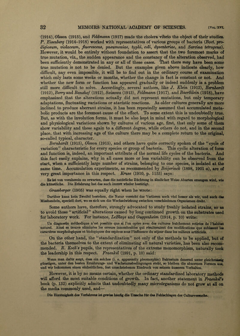 (1914), Olsson (1915), and Feldmann (1917) made the cholera vibrio the object of their studies. P. Eiseriberg (1914-1918) worked with representatives of various groups of bacteria (Bad. pro- digiosum, violaceum, jluorescens, pneumoniae, typhi, coli, dysenteriae, and Sardna tetragena). However, it would be entirely without foundation to assert that the two foremost marks of true mutation, viz., the sudden appearance and the constancy of the alteration observed, had been sufficiently demonstrated in any or all of these cases. That there may have been some true mutation is not to be denied. But the examples given above indicate clearly, how difficult, nay even impossible, it will be to find out in the ordinary course of examination which only lasts some weeks or months, whether the change in fact is constant or not. And whether the new form or function has appeared gradually or indeed suddenly is a problem still more difficult to solve. Accordingly, several authors, like J. Klein (1912), Bernhardt (1912), Berry and Banzhaf (1912), Saisawa (1913), Feldmann (1917), and Baertldein (1918), have emphasized that the alterations actually did not represent mutations, but only temporary adaptations, fluctuating variations or atavistic reactions. As older cultures generally are more inclined to produce aberrant strains, it has been repeatedly assumed that accumulated meta¬ bolic products are the foremost cause of the effect. To some extent this is undoubtedly true. But, as with the involution forms, it must be also kept in mind with regard to morphological and physiological variations shown by cultures of various age, first, that only some of them show variability and these again to a different degree, while others do not, and in the second place, that with increasing age of the culture there may be a complete return to the original, so-called typical, character. Bernhardt (1915), Olsson (1915), and others have quite correctly spoken of the “cycle of variation” characteristic for every species or group of bacteria. This cyclic alteration of form and function is, indeed, an important attribute of the normal life cycles of the bacteria. And this fact easily explains, why in all cases more or less variability can be observed from the start, when a sufficiently large number of strains, belonging to one species, is isolated at the same time. Accumulation experiments, as recommended by Beijerinclc (1898, 1901 a), are of very great importance in this respect. Kruse (1910, p. 1153) says: Es ist von vornherein zu erwarten, dass die naturliche Ziichtung in ahnlicher Weise Abarten erzeugen wird, wie die ktinstliche. Die Erfahrung hat das auch immer wieder bestatigt. Grassberger (1905) was equally right when he wrote: Dariiber kann kein Zweifel bestehen, die Natur versteht das Variieren noch viel besser als wir, und auch das Misshandeln, speciell dort, wo es sich um die Wechselwirkung zwiechen verschiedenen Organismen dreht. Some authors have, therefore, strongly advocated to study freshly isolated strains, so as to avoid those “artificial” alterations caused by long continued growth on the substrates used for laboratory work. For instance, LeBlaye and Guggenheim (1914, p. 10) write: Un diagnostic m6thodique n’est possible que si l’on opfere avec des cultures fraichement retirees de l’habitat naturel. Ainsi se trouve elimin6es les erreurs innombrables qui r^sulteraient des modifications que subissent les caractferes morphologiques et biologiques des espfeces sous l’influence du sejour dans les milieux artificiels. On the other hand, the “standardization” not only of the methods to be applied, but of the bacteria themselves to the extent of eliminating all natural varieties, has been also recom¬ mended. R. Koch’s pupils, the representatives of the extreme monomorphism, naturally took the leadership in this respect. Fraenkel (1891, p. 10) said: Wenn man dafiir sorgt, dass ein solches (i. e. apparently pleomorphic) Bakterium dauemd unter gleichmassig giinstigen, unter den besten Emahrungs- und Wachstumsbedingungen steht, so bleiben die abnormen Formen aus, und wir bekommen einen einheitlichen, fest umschriebenen Eindruck von seinem ausseren Verhalten. However, it is by no means certain, whether the ordinary standardized laboratory methods will afford the most suitable conditions of growth. In fact, another statement in Fraenkel’s book (p. 132) explicitly admits that undoubtedly many microorganisms do not grow at all on the media commonly used, and— Die Eintonigkeit des Verfahrens ist gewiss haufig die Ursache fur das Fehlschlagen der Culturvereuche.