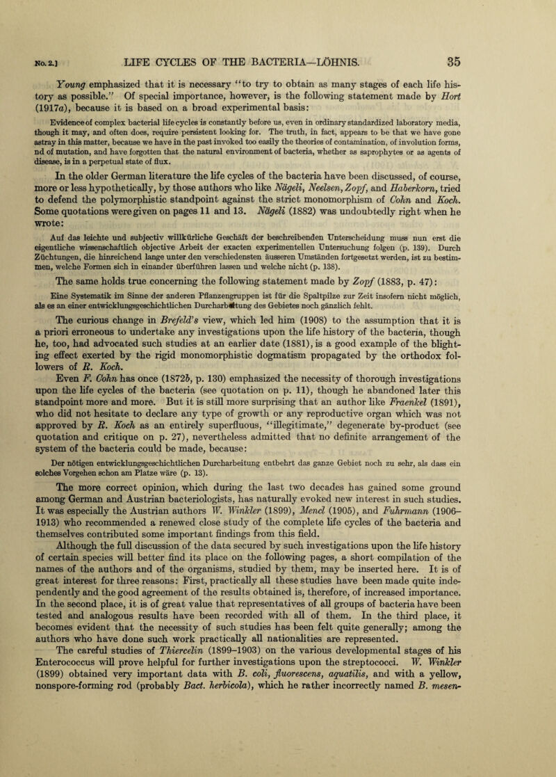 Young emphasized that it is necessary “to try to obtain as many stages of each life his¬ tory as possible.” Of special importance, however, is the following statement made by Hort (1917a), because it is based on a broad experimental basis: Evidence of complex bacterial lifecycles is constantly before us, even in ordinary standardized laboratory media, though it may, and often does, require persistent looking for. The truth, in fact, appears to be that we have gone astray in this matter, because we have in the past invoked too easily the theories of contamination, of involution forms, nd of mutation, and have forgotten that the natural environment of bacteria, whether as saprophytes or as agents of disease, is in a perpetual state of flux. In the older German literature the life cycles of the bacteria have been discussed, of course, more or less hypothetically, by those authors who like Nageli, Neelsen, Zopf, and Haberkom, tried to defend the polymorphistic standpoint against the strict monomorphism of Cohn and Koch. Some quotations were given on pages 11 and 13. Nageli (1882) was undoubtedly right when he wrote: Auf das leichte und subjectiv willkurliche Geschaft der beschreibenden Unterscheidung muss nun erst die eigentliche wissenschaftlich objective Arbeit der exacten experimentellen Untersuchung folgen (p. 139). Durch Ziichtungen, die hinreichend lange unter den verschiedensten ausseren Umstanden fortgesetzt werden, ist zu bestim- men, welche Formen sich in einander uberfuhren lassen und welche nicht (p. 138). The same holds true concerning the following statement made by Zopf (1883, p. 47): Eine SyBtematik im Sinne der anderen Pflanzengruppen ist fur die Spaltpilze zur Zeit insofem nicht moglich, als es an einer entwicklungsgeschichtlichen Durcharbrftung des Gebietes noch ganzlich fehlt. The curious change in Brefeld’s view, which led him (1908) to the assumption that it is a priori erroneous to undertake any investigations upon the life history of the bacteria, though he, too, had advocated such studies at an earlier date (1881), is a good example of the blight¬ ing effect exerted by the rigid monomorphistic dogmatism propagated by the orthodox fol¬ lowers of B. Koch. Even F. Cohn has once (18725, p. 130) emphasized the necessity of thorough investigations upon the life cycles of the bacteria (see quotation on p. 11), though he abandoned later this standpoint more and more. But it is still more surprising that an author like Fraenkel (1891), who did not hesitate to declare any type of growth or any reproductive organ which was not approved by B. Koch as an entirely superfluous, “illegitimate,” degenerate by-product (see quotation and critique on p. 27), nevertheless admitted that no definite arrangement of the system of the bacteria could be made, because: Der notigen entwicklungsgeschichtlichen Durcharbeitung entbehrt das ganze Gebiet noch zu sehr, als dass ein eolches Vorgehen schon am Platze ware (p. 13). The more correct opinion, which during the last two decades has gained some ground among German and Austrian bacteriologists, has naturally evoked new interest in such studies. It was especially the Austrian authors W. 'Winkler (1899), Mencl (1905), and Fuhrmann (1906- 1913) who recommended a renewed close study of the complete life cycles of the bacteria and themselves contributed some important findings from this field. Although the full discussion of the data secured by such investigations upon the life history of certain species will better find its place on the following pages, a short compilation of the names of the authors and of the organisms, studied by them, may be inserted here. It is of great interest for three reasons: First, practically all these studies have been made quite inde¬ pendently and the good agreement of the results obtained is, therefore, of increased importance. In the second place, it is of great value that representatives of all groups of bacteria have been tested and analogous results have been recorded with all of them. In the third place, it becomes evident that the necessity of such studies has been felt quite generally; among the authors who have done such work practically all nationalities are represented. The careful studies of Thiercelin (1899-1903) on the various developmental stages of his Enterococcus will prove helpful for further investigations upon the streptococci. W. Winkler (1899) obtained very important data with B. coli, jluorescens, aguatilis, and with a yellow, nonspore-forming rod (probably Bad. herbicola), which he rather incorrectly named B. mesen-