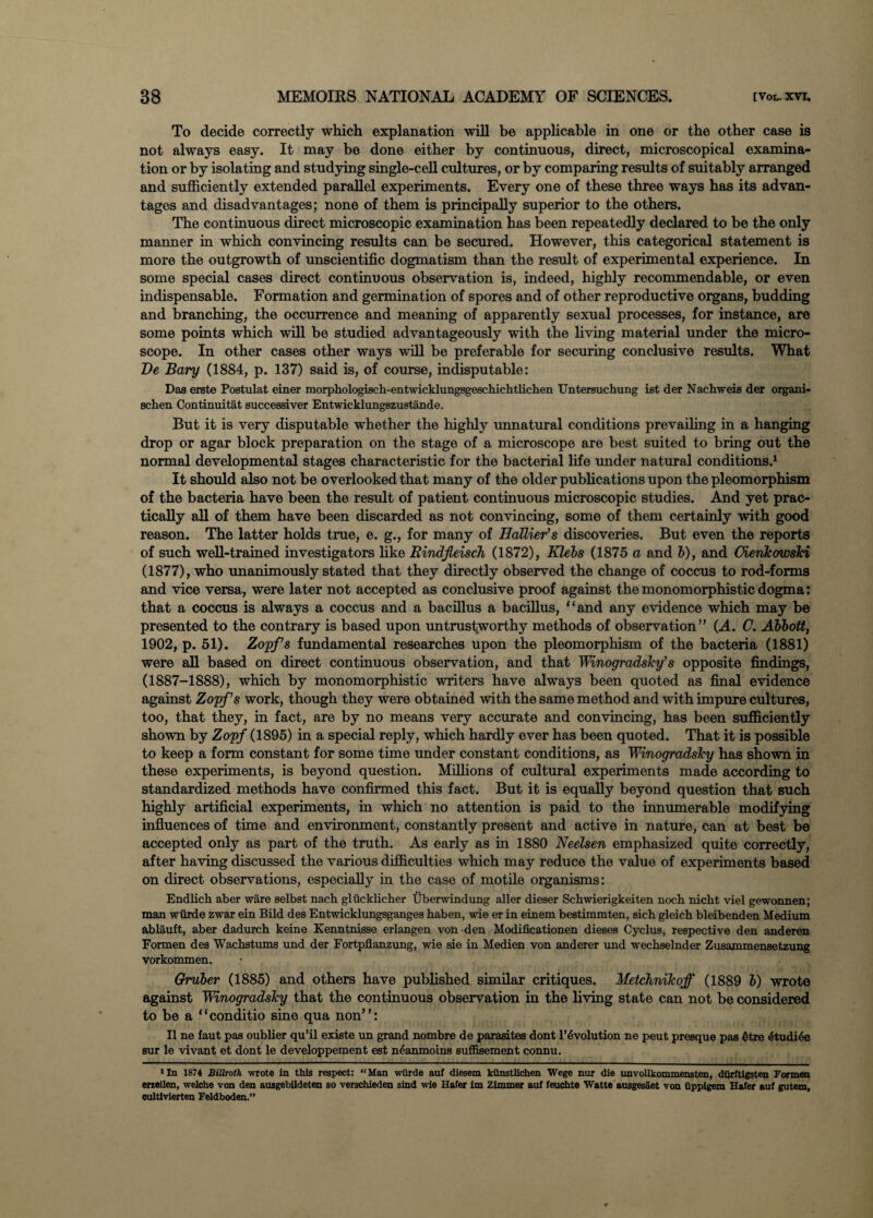 To decide correctly which explanation will be applicable in one or the other case is not always easy. It may be done either by continuous, direct, microscopical examina¬ tion or by isolating and studying single-cell cultures, or by comparing results of suitably arranged and sufficiently extended parallel experiments. Every one of these three ways has its advan¬ tages and disadvantages; none of them is principally superior to the others. The continuous direct microscopic examination has been repeatedly declared to be the only manner in which convincing results can be secured. However, this categorical statement is more the outgrowth of unscientific dogmatism than the result of experimental experience. In some special cases direct continuous observation is, indeed, highly recommendable, or even indispensable. Formation and germination of spores and of other reproductive organs, budding and branching, the occurrence and meaning of apparently sexual processes, for instance, are some points which will be studied advantageously with the living material under the micro¬ scope. In other cases other ways will be preferable for securing conclusive results. What De Bary (1884, p. 137) said is, of course, indisputable: Das erste Postulat einer morphologisch-entwicklungsgeschichtlichen Untersuchung ist der Nachweis der organi- schen Continuitat successiver Entwicklungszustande. But it is very disputable whether the highly unnatural conditions prevailing in a hanging drop or agar block preparation on the stage of a microscope are best suited to bring out the normal developmental stages characteristic for the bacterial life under natural conditions.1 It should also not be overlooked that many of the older publications upon the pleomorphism of the bacteria have been the result of patient continuous microscopic studies. And yet prac¬ tically all of them have been discarded as not convincing, some of them certainly with good reason. The latter holds true, e. g., for many of EaUier’s discoveries. But even the reports of such well-trained investigators like Rindfleisch (1872), Klebs (1875 a and b), and Oienkowski (1877), who unanimously stated that they directly observed the change of coccus to rod-forms and vice versa, were later not accepted as conclusive proof against themonomorphisticdogma: that a coccus is always a coccus and a bacillus a bacillus, “and any evidence which may be presented to the contrary is based upon untrustworthy methods of observation” (A. C. Abbott, 1902, p. 51). Zopf’s fundamental researches upon the pleomorphism of the bacteria (1881) were all based on direct continuous observation, and that Winogradsky’s opposite findings, (1887-1888), which by monomorphistic writers have always been quoted as final evidence against Zopf’s work, though they were obtained with the same method and with impure cultures, too, that they, in fact, are by no means very accurate and convincing, has been sufficiently shown by Zopf (1895) in a special reply, which hardly ever has been quoted. That it is possible to keep a form constant for some time under constant conditions, as Winogradsky has shown in these experiments, is beyond question. Millions of cultural experiments made according to standardized methods have confirmed this fact. But it is equally beyond question that such highly artificial experiments, in which no attention is paid to the innumerable modifying influences of time and environment, constantly present and active in nature, can at best be accepted only as part of the truth. As early as in 1880 Neelsen emphasized quite correctly, after having discussed the various difficulties which may reduce the value of experiments based on direct observations, especially in the case of motile organisms: Endlich aber ware selbst nach glucklicher Uberwindung aller dieser Schwierigkeiten noch nicht viel gewonnen; man wurde zwar ein Bild des Entwicklungsganges haben, wie er in einem bestimmten, eich gleich bleibenden Medium ablauft, aber dadurch keine Kenntnisse erlangen von den Modificationen dieses Cyclus, respective den anderen Formen des Wachstums und der Fortpflanzung, wie sie in Medien von anderer und wechselnder Zusammensetzung vorkommen. Gruber (1885) and others have published similar critiques. Metchnikoff (1889 b) wrote against Winogradsky that the continuous observation in the living state can not be considered to be a “conditio sine qua non”: II ne faut pas oublier qu’il existe un grand nombre de parasites dont Involution ne peut presque pas 6tre dtudide sur le vivant et dont le developpement est n£anmoins suffisement connu. 1 In 1874 Billroth wrote In this respect: “Man wurde auf diesem kiinstlichen Wege nur die unvollkommensten, dOrftigsten Formen erreilen, welche von den ausgebildeten so verschieden sind wie Hater im Zimmer auf feuchte Watte ausgesaet von iipplgem Hater auf gutem, cultivierten Feldboden.