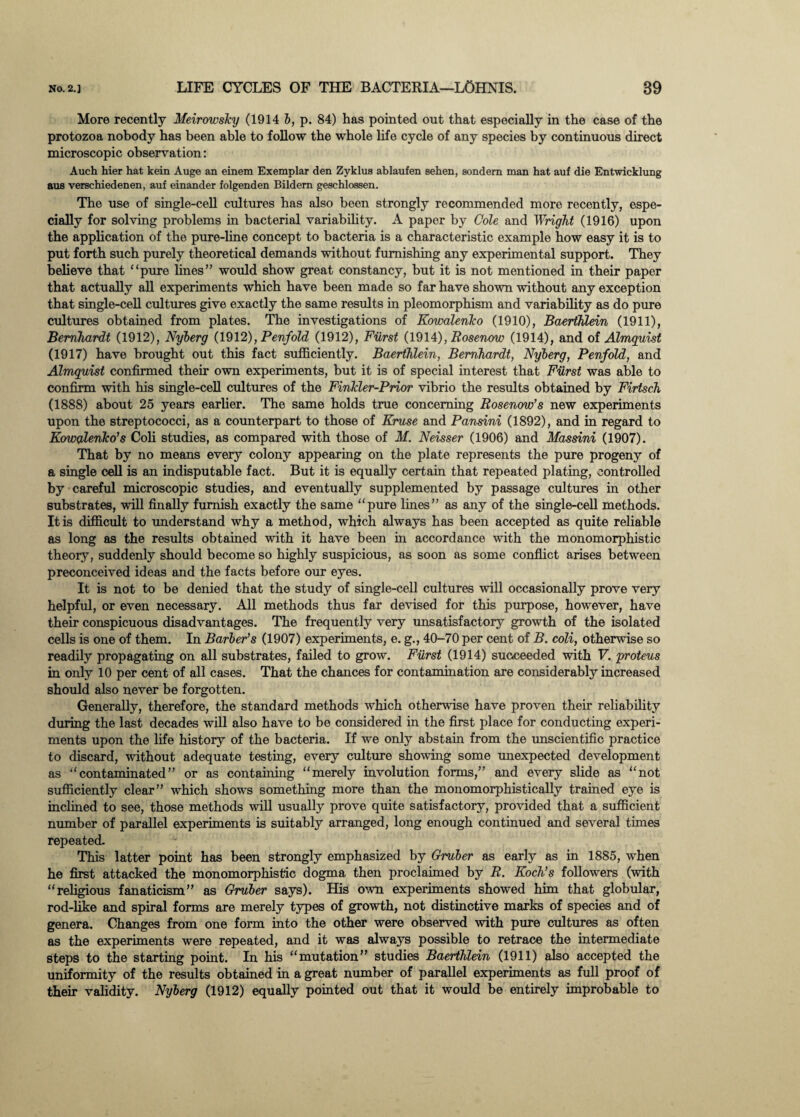 More recently Meirowsky (1914 b, p. 84) has pointed out that especially in the case of the protozoa nobody has been able to follow the whole life cycle of any species by continuous direct microscopic observation: Auch hier hat kein Auge an einem Exemplar den Zyklus ablaufen eehen, sondem man hat auf die Entwicklung aus verschiedenen, auf einander folgenden Bildern geschlossen. The use of single-cell cultures has also been strongly recommended more recently, espe¬ cially for solving problems in bacterial variability. A paper by Cole and Wright (1916) upon the application of the pure-line concept to bacteria is a characteristic example how easy it is to put forth such purely theoretical demands without furnishing any experimental support. They believe that “pure lines” would show great constancy, but it is not mentioned in their paper that actually all experiments which have been made so far have shown without any exception that single-cell cultures give exactly the same results in pleomorphism and variability as do pure cultures obtained from plates. The investigations of Kowalenko (1910), BaertMein (1911), Bernhardt (1912), Nyberg (1912), Penfold (1912), Furst (1914), Rosenow (1914), and of Almguist (1917) have brought out this fact sufficiently. Baerthlein, Bernhardt, Nyberg, Penfold, and Almguist confirmed their own experiments, but it is of special interest that Furst was able to confirm with his single-cell cultures of the Finkler-Prior vibrio the results obtained by Firtsch (1888) about 25 years earlier. The same holds true concerning Rosenow’s new experiments upon the streptococci, as a counterpart to those of Kruse and Pansini (1892), and in regard to Kowalenko’s Coli studies, as compared with those of M. Neisser (1906) and Massini (1907). That by no means every colony appearing on the plate represents the pure progeny of a single cell is an indisputable fact. But it is equally certain that repeated plating, controlled by careful microscopic studies, and eventually supplemented by passage cultures in other substrates, will finally furnish exactly the same “pure lines” as any of the single-cell methods. It is difficult to understand why a method, which always has been accepted as quite reliable as long as the results obtained with it have been hi accordance with the monomorphistic theory, suddenly should become so highly suspicious, as soon as some conflict arises between preconceived ideas and the facts before our eyes. It is not to be denied that the study of single-cell cultures will occasionally prove very helpful, or even necessary. All methods thus far devised for this purpose, however, have their conspicuous disadvantages. The frequently very unsatisfactory growth of the isolated cells is one of them. In Barber’s (1907) experiments, e. g., 40-70 per cent of B. coli, otherwise so readily propagating on all substrates, failed to grow. Furst (1914) succeeded with F. proteus in only 10 per cent of all cases. That the chances for contamination are considerably increased should also never be forgotten. Generally, therefore, the standard methods which otherwise have proven their reliability during the last decades will also have to be considered in the first place for conducting experi¬ ments upon the life history of the bacteria. If we only abstain from the unscientific practice to discard, without adequate testing, every culture showing some unexpected development as “contaminated” or as containing “merely involution forms,” and every slide as “not sufficiently clear” which shows something more than the monomorphistically trained eye is inclined to see, those methods will usually prove quite satisfactory, provided that a sufficient number of parallel experiments is suitably arranged, long enough continued and several times repeated. This latter point has been strongly emphasized by Gruber as early as in 1885, when he first attacked the monomorphistic dogma then proclaimed by R. Koch’s followers (with “religious fanaticism” as Gruber says). His own experiments showed him that globular, rod-like and spiral forms are merely types of growth, not distinctive marks of species and of genera. Changes from one form into the other were observed with pure cultures as often as the experiments were repeated, and it was always possible to retrace the intermediate steps to the starting point. In his “mutation” studies Baerthlein (1911) also accepted the uniformity of the results obtained in a great number of parallel experiments as full proof of their validity. Nyberg (1912) equally pointed out that it would be entirely improbable to