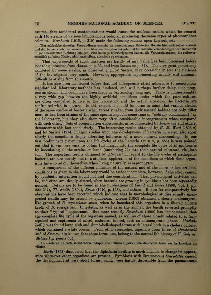 assume, that accidental contaminations would cause the uniform results which he secured with 140 strains of various lophotrichous rods, all producing the same types of pleomorphous colonies. Bernhardt (1915, p. 219) made the following remark upon this subject: Wer zahlreiche derartige Umwandlungsversuche an verschiedenen Bakterien Monate hindurch selbst verfolgt und sich immer wieder von neuem davon iiberzeugt hat, dass bei jeder Bakterienart die Veranderungen doch immer nur in ganz bestimmter Richtung erfolgen, wird kaum je Schwierigkeiten haben, die Verunreinigungen, die selbstver- standlich auf alten Platten nicht ausbleiben, als solche zu erkennen. That experiments of short duration are hardly of any value has been discussed before (see the quotations from Adami on p. 33, and from Stamm on p. 34). The very great persistency exhibited by some strains, as observed, e. g.,by Stamm, may occasionally test the patience of the investigator very much. However, appropriate experimenting usually will eliminate difficulties arising from this source. It has also been mentioned before that not infrequently strict adherence to monotonous standardized laboratory methods has hindered, and will perhaps further delay such prog¬ ress as should and could have been made in bacteriology long ago. There is unquestionably a very wide gap between the highly artificial conditions under which the pure cultures are often compelled to live in the laboratory and the actual situation the bacteria are confronted with in nature. In this respect it should be borne in mind that various strains of the same species of bacteria when recently taken from their natural habitat not only differ more or less from strains of the same species kept for some time in solitary confinement” in the laboratory, but they also show very often considerable incongruencies when compared with each other. Sets of accumulation experiments, as recommended by Beijerinck and others, demonstrate this fact conclusively. The interesting results obtained by H. M. Ward (1895 a) and by Stamm (1914) in their studies upon the development of bacteria in water, also show clearly the sometimes deeply alterating influences of a more natural surrounding. In our first preliminary paper upon the life cycles of the bacteria (1916 a, p. 685) it was pointed out that it was very easy to obtain full insight into the complete life cycle of B. azotobacter by inoculating all the strains on hand (numbering 22) into their natural substrate, viz., into soil. The important results obtained by Almquist in regard to the life cycles of pathogenic bacteria are also mostly due to a studious application of the conditions to which these organ¬ isms have to adapt themselves when living naturally as saprophytes. A comparison of the different influence of the natural and of the more or less artificial conditions as given in the laboratory would be rather incomplete, however, if the effect caused by symbiotic interaction would not find due consideration. That physiological activities can be, and often are, deeply altered, when bacteria are growing in symbiosis has been repeatedly noticed. Details are to be found in the publications of Comil and Babes (1890, Vol. I, pp. 229-237), Th. Smith (1894), Kruse (1910, p. 168), and others. But so far comparatively few observations have been recorded which indicate that in morphological studies equally unex¬ pected results may be caused by symbiosis. Lorenz (1892) obtained a clearly actinomyces- like growth of B. erysipelatos suum, when he inoculated this organism in a filtered culture broth of B. suisepticus. In gelatin, as well as in the animal, the bacilli reverted promptly to their typical” appearance. But more recently Rosenbach (1909) has demonstrated that the complete life cycle of the organism named, as well as of those closely related to it (ery¬ sipeloid and septicemia of mice), embraces, indeed, such an actinomycotic phase. Metchni- icoff (1894) found large club and dumb-bell-shaped forms with lateral buds in a cholera culture, which contained a white coccus. From other researches, especially from those of Dowdeswell and of Stamm, it is known that these forms, too; belong to the normal life history of V. cholerae. Metchnikoff points out:' La Constance de cette modification indique une influence particuli&re du coccus blanc sur les fonctions du vibrion. Kurth (1898) discovered that the diphtheria baoillus is much inclined to change its appear¬ ance whenever other organisms are present. Symbiosis with Streptococcus lanceolatus caused the development of very short forms, which were hardly discomible from the pneumococci