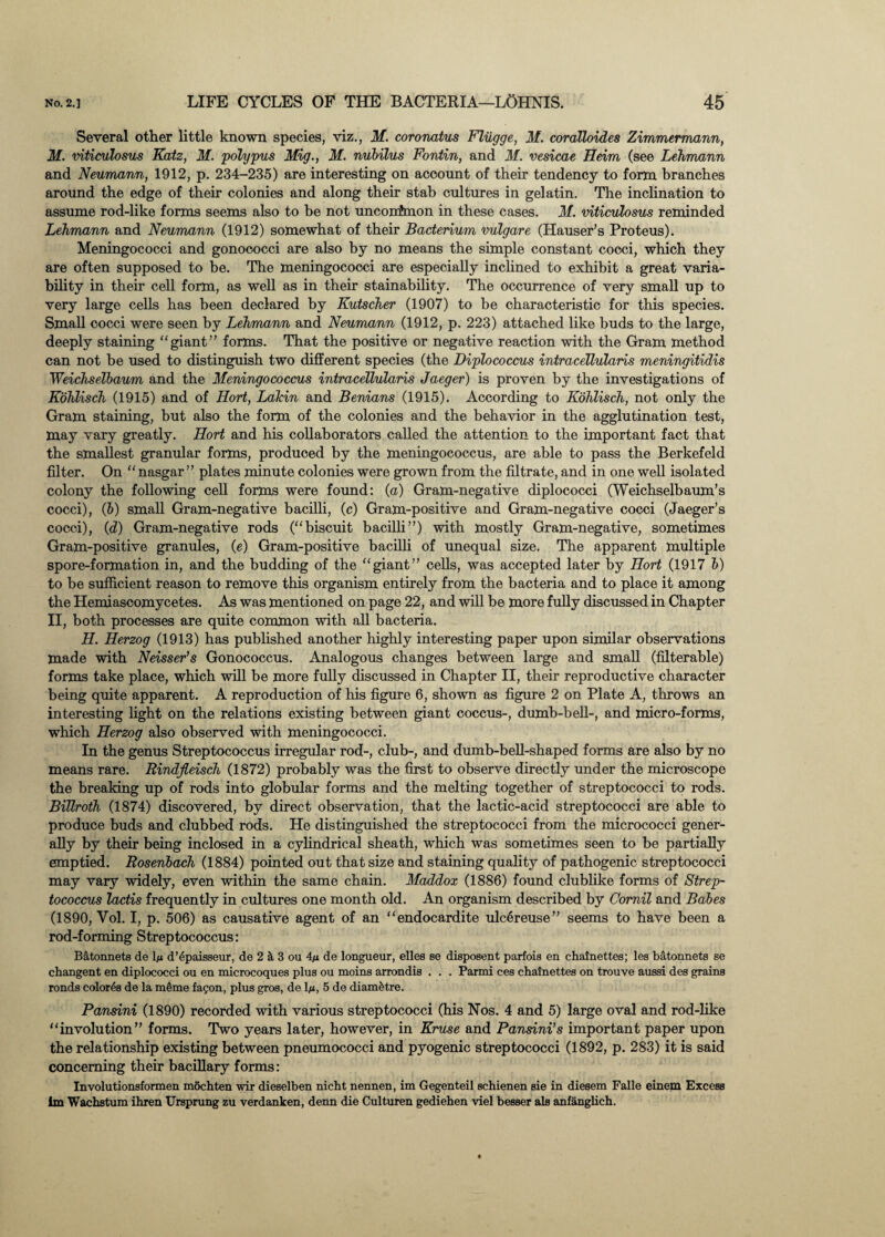 Several other little known species, viz., M. coronatus Flugge, M. coralloides Zimmermann, M. viticulosus Katz, M. polypus Mig., M. nubilus Fontin, and M. vesicae Heim (see Lehmann and Neumann, 1912, p. 234-235) are interesting on account of their tendency to form branches around the edge of their colonies and along their stab cultures in gelatin. The inclination to assume rod-like forms seems also to be not unconfmon in these cases. M. viticulosus reminded Lehmann and Neumann (1912) somewhat of their Bacterium vulgare (Hauser’s Proteus). Meningococci and gonococci are also by no means the simple constant cocci, which they are often supposed to be. The meningococci are especially inclined to exhibit a great varia¬ bility in their cell form, as well as in their stainability. The occurrence of very small up to very large cells has been declared by Kutscher (1907) to be characteristic for this species. Small cocci were seen by Lehmann and Neumann (1912, p. 223) attached like buds to the large, deeply staining “giant” forms. That the positive or negative reaction with the Gram method can not be used to distinguish two different species (the Diplococcus intracellularis meningitidis Weichselbaum and the Meningococcus intracellularis Jaeger) is proven by the investigations of Kohlisch (1915) and of Ilort, Lakin and Benians (1915). According to Kohlisch, not only the Gram staining, but also the form of the colonies and the behavior in the agglutination test, may vary greatly. Hort and his collaborators called the attention to the important fact that the smallest granular forms, produced by the meningococcus, are able to pass the Berkefeld filter. On “ nasgar ” plates minute colonies were grown from the filtrate, and in one well isolated colony the following cell forms were found: (a) Gram-negative diplococci (Weichselbaum’s cocci), (b) small Gram-negative bacilli, (c) Gram-positive and Gram-negative cocci (Jaeger’s cocci), (d) Gram-negative rods (“biscuit bacilli”) with mostly Gram-negative, sometimes Gram-positive granules, (e) Gram-positive bacilli of unequal size. The apparent multiple spore-formation in, and the budding of the “giant” cells, was accepted later by Hort (1917 b) to be sufficient reason to remove this organism entirely from the bacteria and to place it among the Hemiasoomycetes. As was mentioned on page 22, and will be more fully discussed in Chapter II, both processes are quite common with all bacteria. H. Herzog (1913) has published another highly interesting paper upon similar observations made with Neisser’s Gonococcus. Analogous changes between large and small (filterable) forms take place, which will be more fully discussed in Chapter II, their reproductive character being quite apparent. A reproduction of his figure 6, shown as figure 2 on Plate A, throws an interesting light on the relations existing between giant coccus-, dumb-bell-, and micro-forms, which Herzog also observed with meningococci. In the genus Streptococcus irregular rod-, club-, and dumb-bell-shaped forms are also by no means rare. Rindjleisch (1872) probably was the first to observe directly under the microscope the breaking up of rods into globular forms and the melting together of streptococci to rods. Billroth (1874) discovered, by direct observation, that the lactic-acid streptococci are able to produce buds and clubbed rods. He distinguished the streptococci from the micrococci gener¬ ally by their being inclosed in a cylindrical sheath, which was sometimes seen to be partially emptied. Rosenbach (1884) pointed out that size and staining quality of pathogenic streptococci may vary widely, even within the same chain. Maddox (1886) found clublike forms of Strep¬ tococcus lactis frequently in cultures one month old. An organism described by Comil and Bales (1890, Vol. I, p. 506) as causative agent of an “endocardite ulcereuse” seems to have been a rod-forming Streptococcus: B a tonne t s de lju d’epaisseur, de 2 & 3 ou 4/i de longueur, elles se disposent parfois en chainettes; les batonnets se changent en diplococci ou en microcoques plus ou moins arrondis . . . Parmi ces chainettes on trouve aussi des grains ronds color4s de la meme fagon, plus gros, de V, 5 de diam^tre. Pansini (1890) recorded with various streptococci (his Nos. 4 and 5) large oval and rod-like “involution” forms. Two years later, however, in Kruse and Pansini’s important paper upon the relationship existing between pneumococci and pyogenic streptococci (1892, p. 283) it is said concerning their bacillary forms: Involutionsformen mochten wir dieselben nicht nennen, im Gegenteil schienen sie in diesem Falle einem Excess im Wachstum ihren Ursprung zu verdanken, denn die Culturen gediehen viel besser als anfanglich.