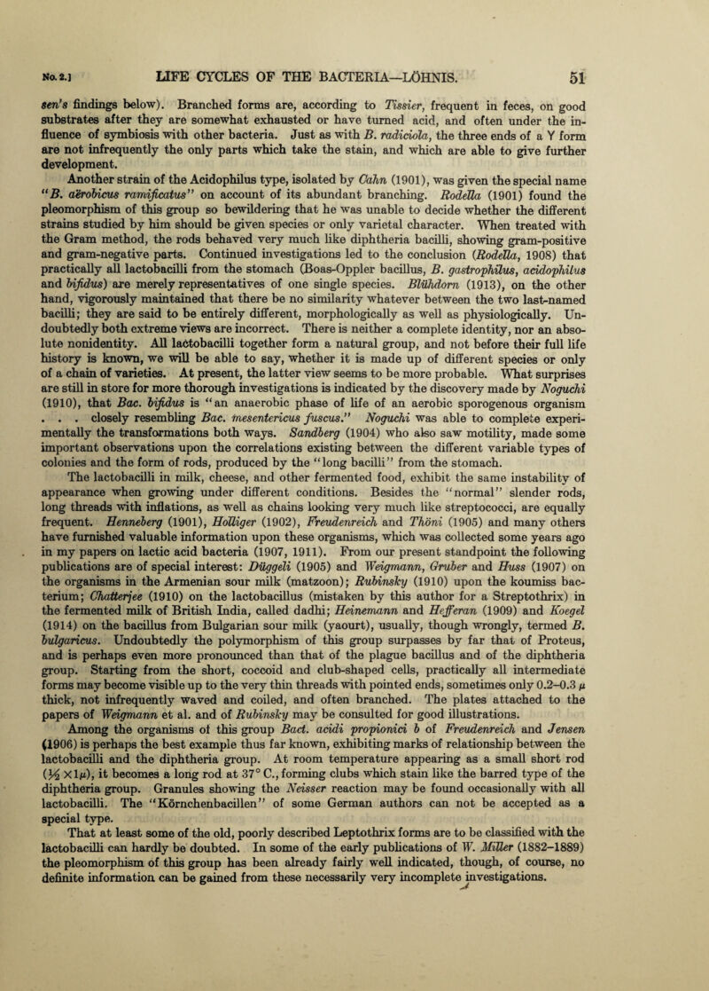 sen’s findings below). Branched forms are, according to Tissier, frequent in feces, on good substrates after they are somewhat exhausted or have turned acid, and often under the in¬ fluence of symbiosis with other bacteria. Just as with B. radiciola, the three ends of a Y form are not infrequently the only parts which take the stain, and which are able to give further development. Another strain of the Acidophilus type, isolated by Cahn (1901), was given the special name “B. aerobicus ramificatus” on account of its abundant branching. RodeUa (1901) found the pleomorphism of this group so bewildering that he was unable to decide whether the different strains studied by him should be given species or only varietal character. When treated with the Gram method, the rods behaved very much like diphtheria bacilli, showing gram-positive and gram-negative parts. Continued investigations led to the conclusion (RodeUa,, 1908) that practically all lactobacilli from the stomach (Boas-Oppler bacillus, B. gastrophilus, acidophilus and bijidus) are merely representatives of one single species. Bluhdom (1913), on the other hand, vigorously maintained that there be no similarity whatever between the two last-named bacilli; they are said to be entirely different, morphologically as well as physiologically. Un¬ doubtedly both extreme views are incorrect. There is neither a complete identity, nor an abso¬ lute nonidentity. All lactobacilli together form a natural group, and not before their full life history is known, we will be able to say, whether it is made up of different species or only of a chain of varieties. At present, the latter view seems to be more probable. What sin-prises are still in store for more thorough investigations is indicated by the discovery made by Noguchi (1910), that Bac. bifidus is “an anaerobic phase of life of an aerobic sporogenous organism . . . closely resembling Bac. mesentericus fuscus.” Noguchi was able to complete experi¬ mentally the transformations both ways. Sandberg (1904) who also saw motility, made some important observations upon the correlations existing between the different variable types of colonies and the form of rods, produced by the “long bacilli” from the stomach. The lactobacilli in milk, cheese, and other fermented food, exhibit the same instability of appearance when growing under different conditions. Besides the “normal” slender rods, long threads with inflations, as well as chains looking very much like streptococci, are equally frequent. Henneberg (1901), HoUiger (1902), Freudenreich and Thoni (1905) and many others have furnished valuable information upon these organisms, which was collected some years ago in my papers on lactic acid bacteria (1907, 1911). From our present standpoint the following publications are of special interest: Diiggeli (1905) and Weigmann, Gruber and Huss (1907) on the organisms in the Armenian sour milk (matzoon); Rubinsky (1910) upon the koumiss bac¬ terium; Chatterjee (1910) on the lactobacillus (mistaken by this author for a Streptothrix) in the fermented milk of British India, called dadhi; Heinemann and Hefferan (1909) and Koegel (1914) on the bacillus from Bulgarian sour milk (yaourt), usually, though wrongly, termed B. bulgaricus. Undoubtedly the polymorphism of this group surpasses by far that of Proteus, and is perhaps even more pronounced than that of the plague bacillus and of the diphtheria group. Starting from the short, coccoid and club-shaped cells, practically all intermediate forms may become visible up to the very thin threads with pointed ends, sometimes only 0.2-0.3 n thick, not infrequently waved and coiled, and often branched. The plates attached to the papers of Weigmann et al. and of Rubinsky may be consulted for good illustrations. Among the organisms of this group Bad. acidi propionid b of Freudenreich and Jensen (1906) is perhaps the best example thus far known, exhibiting marks of relationship between the lactobacilli and the diphtheria group. At room temperature appearing as a small short rod (y2 xl/i), it becomes a long rod at 37° C., forming clubs which stain like the barred type of the diphtheria group. Granules showing the Neisser reaction may be found occasionally with all lactobacilli. The “ Kornchenbacillen ” of some German authors can not be accepted as a special type. That at least some of the old, poorly described Leptothrix forms are to be classified with the lactobacilli can hardly be doubted. In some of the early publications of W. Miller (1882-1889) the pleomorphism of this group has been already fairly well indicated, though, of course, no definite information can be gained from these necessarily very incomplete investigations.
