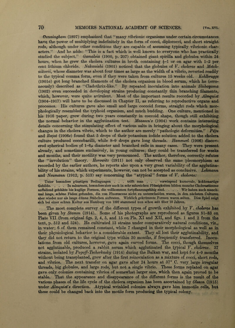 Cunningham (1897) emphasized that many vibrionic organisms under certain circumstances have the power of multiplying indefinitely in the form of cocci, diplococci, and short straight rods, although under other conditions they are capable of assuming typically vibrionic char¬ acters.” And he adds: This is a fact which is well known to everyone who has practically studied the subject.” Gamaleia (1900, p. 207) obtained giant spirilla and globules within 24 hours, when he grew the cholera cultures in broth containing £-1 or on agar with 1-2 per cent lithium chloride. NaTcanishi (1901) noticed that the globules of V. cholerae and Metch- nihovii, whose diameter was about four times as large as the width of a vibrio, reverted readily to the typical comma form, even if they were taken from cultures 15 weeks old. Kohlbrugge (1901a) got long branched filaments of the cholera organism in blood serum, which he (erro¬ neously) described as Cladothrix-like.” By repeated inoculation into animals Shibayama (1902) even succeeded in developing strains producing constantly thin branching filaments, which, however, were quite avirulent. Most of the important results recorded by Almquist (1904-1917) will have to be discussed in Chapter II, as referring to reproductive organs and processes. His cultures gave also small and large coccoid forms, straight rods which mor¬ phologically resembled the typhoid organism, and much budding. One culture, mentioned in his 1916 paper, grew during two years constantly in coccoid shape, though still exhibiting the normal behavior in the agglutination test. Maassen’s (1904) work contains interesting details concerning the stimulating effect of various salts in bringing about the morphological changes in the cholera vibrio, which to the author are merely pathologic deformities.” Peju and Ra j at (1906e) found that 5 drops of their potassium iodide solution added to the cholera culture produced coccobacilli, while 8-9 drops gave long threads. Hammerl (1906) discov¬ ered spherical bodies of 1—6/x diameter and branched cells in many cases. They were present already, and sometimes exclusively, in young cultures; they could be transferred for weeks and months, and their motility was very pronounced. The author, therefore, correctly refutes the involution” theory. Horowitz (1911) not only observed the same pleomorphism as recorded by the earlier authors, he reports also upon a very great variability of the agglutina- bility of his strains, which experiments, however, can not be accepted as conclusive. Lehmann and Neumann (1912, p. 513) say concerning the atypical” forms of V. cholerae: Unter besonders giinetigen Bedingungen . . . trifft man . . . vorwiegend kurzovale, kokkenartige Gebilde. ... In salzarmen, besonders aber auch in sehr salzreichen Flussigkeiten bilden manche Cholerastamme auffallend geblahte bis kuglige Formen, die vollkommen fortpflanzungsfahig sind. . . . Wir haben auch manch- mal lange, schone Faden gefunden, die von Fluorescens nicht zu unterscheiden waren, in den nachsten Culturen aber wieder nur als lange diinne Stabchen auftraten. Wirklich gekriimmte Formen waren selten. Dies Spiel zeigt sich bei einer echten Kultur aus Hamburg von 1892 stammend nun schon seit fiber 10 Jahren. The most complete survey of the different types of growth exhibited by V. cholerae has been given by Stamm (1914). Some of his photographs are reproduced as figures 81-83 on Plate YII (from original figs. 2, 4, 5, and 15 on Pis. XI and XII, and figs. 1 and 2 from the text, p. 512 and 524). He cultivated 13 strains under comparatively natural conditions, viz., in water; 6 of them remained constant, while 7 changed in their morphological as well as in their physiological behavior to a considerable extent. They all lost their agglutinability, and they did not return to the original type within 30 months, if frequently transferred. Inocu¬ lations from old cultures, however, gave ag.ain curved forms. The cocci, though themselves not agglutinable, produced a rabbit serum which agglutinated the typical V. cholerae. 37 strains, isolated by Popoff-Tscherlcaslcy (1914) during the Balkan war, and kept for 4-9 months without being transplanted, grew after the first reinoculation as a mixture of cocci, short rods, and vibrios. The next transfer on agar gave after 24 hours at 37° C. very large irregular threads, big globules, and large rods, but not a single vibrio. These forms replated on agar gave only colonies containing vibrios of somewhat larger size, which then again proved to be stable. That the appearance and disappearance of the different forms is the result of the various phases of the life cycle of the cholera organism has been ascertained by Olsson (1915) under Almquist’s direction. Atypical wrinkled colonies always gave him immotile cells, but these could be changed back into the motile form producing the typical colony.