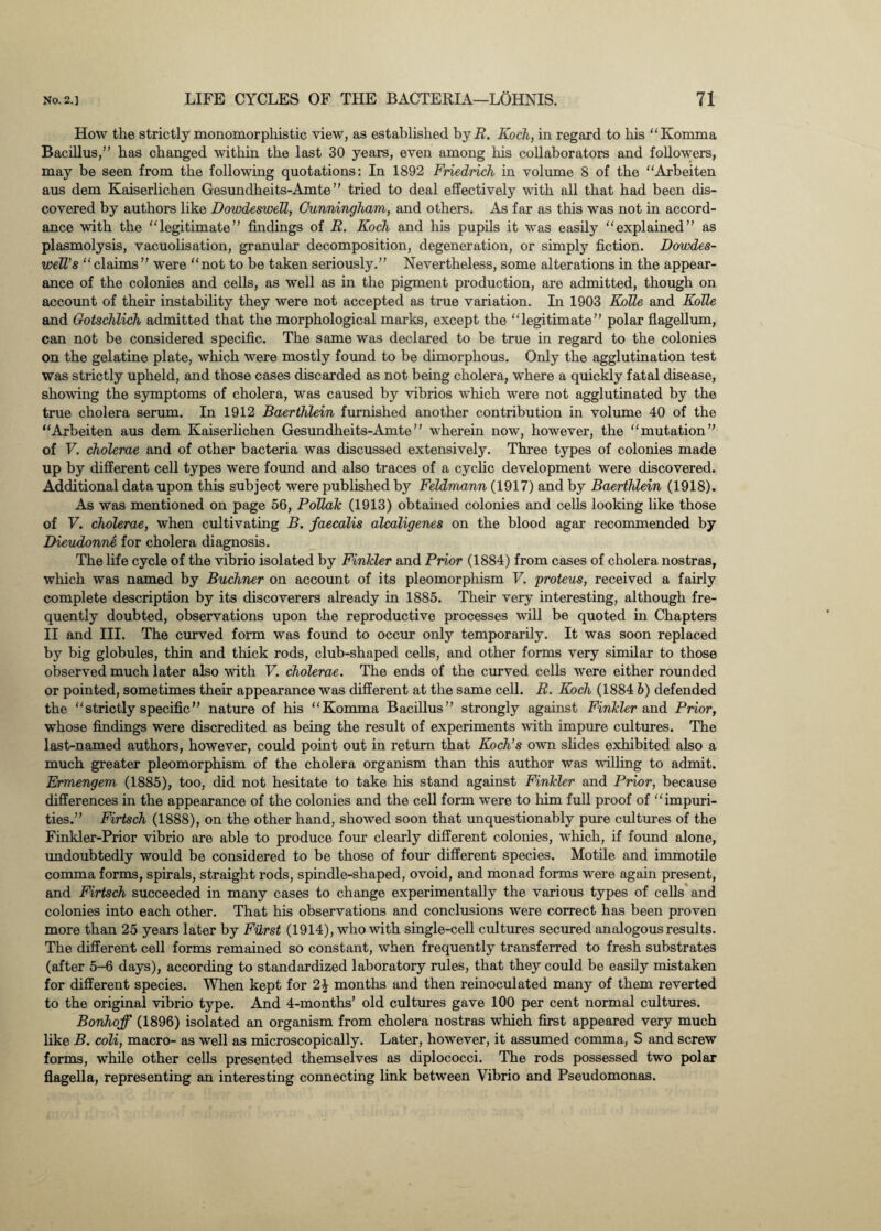 How the strictly monomorphistic view, as established by R. Koch, in regard to his “Komma Bacillus,” has changed within the last 30 years, even among his collaborators and followers, may be seen from the following quotations: In 1892 Friedrich in volume 8 of the “Arbeiten aus dem Kaiserlichen Gesundheits-Amte ” tried to deal effectively with all that had been dis¬ covered by authors like Dowdeswell, Cunningham, and others. As far as this was not in accord¬ ance with the “legitimate” findings of R. Koch and his pupils it was easily “explained” as plasmolysis, vacuolisation, granular decomposition, degeneration, or simply fiction. Dowdes- well’s “claims” were “not to be taken seriously.” Nevertheless, some alterations in the appear¬ ance of the colonies and cells, as well as in the pigment production, are admitted, though on account of their instability they were not accepted as true variation. In 1903 KoTie and Kolle and Gotschlich admitted that the morphological marks, except the “legitimate” polar flagellum, can not be considered specific. The same was declared to be true in regard to the colonies on the gelatine plate, which were mostly found to be dimorphous. Only the agglutination test was strictly upheld, and those cases discarded as not being cholera, where a quickly fatal disease, showing the symptoms of cholera, was caused by vibrios which were not agglutinated by the true cholera serum. In 1912 Baerthlein furnished another contribution in volume 40 of the “Arbeiten aus dem Kaiserlichen Gesundheits-Amte’' wherein now, however, the “mutation” of V. cholerae and of other bacteria was discussed extensively. Three types of colonies made up by different cell types were found and also traces of a cyclic development were discovered. Additional data upon this subject were published by Feldmann (1917) and by Baerthlein (1918). As was mentioned on page 56, Poliak (1913) obtained colonies and cells looking like those of V. cholerae, when cultivating B. faecalis alcaligenes on the blood agar recommended by Dieudonne for cholera diagnosis. The life cycle of the vibrio isolated by Finkler and Prior (1884) from cases of cholera nostras, which was named by Buchner on account of its pleomorpliism V. proteus, received a fairly complete description by its discoverers already in 1885. Their very interesting, although fre¬ quently doubted, observations upon the reproductive processes will be quoted in Chapters II and III. The curved form was found to occur only temporarily. It was soon replaced by big globules, thin and thick rods, club-shaped cells, and other forms very similar to those observed much later also with V. cholerae. The ends of the curved cells were either rounded or pointed, sometimes their appearance was different at the same cell. R. Koch (1884 b) defended the “strictly specific” nature of his “Komma Bacillus” strongly against Finkler and Prior, whose findings were discredited as being the result of experiments with impure cultures. The last-named authors, however, could point out in return that Koch’s own slides exhibited also a much greater pleomorphism of the cholera organism than this author was willing to admit. Ermengem (1885), too, did not hesitate to take his stand against Finkler and Prior, because differences in the appearance of the colonies and the cell form were to him full proof of “impuri¬ ties.” Firtsch (1888), on the other hand, showed soon that unquestionably pure cultures of the Finkler-Prior vibrio are able to produce four clearly different colonies, which, if found alone, undoubtedly would be considered to be those of four different species. Motile and immotile comma forms, spirals, straight rods, spindle-shaped, ovoid, and monad forms were again present, and Firtsch succeeded in many cases to change experimentally the various types of cells and colonies into each other. That his observations and conclusions were correct has been proven more than 25 years later by Fiirst (1914), who with single-cell cultures secured analogous results. The different cell forma remained so constant, when frequently transferred to fresh substrates (after 5-6 days), according to standardized laboratory rules, that they could be easily mistaken for different species. When kept for 2^ months and then reinoculated many of them reverted to the original vibrio type. And 4-months’ old cultures gave 100 per cent normal cultures. Bonhoff (1896) isolated an organism from cholera nostras which first appeared very much like B. coli, macro- as well as microscopically. Later, however, it assumed comma, S and screw forms, while other cells presented themselves as diplococci. The rods possessed two polar flagella, representing an interesting connecting link between Vibrio and Pseudomonas.