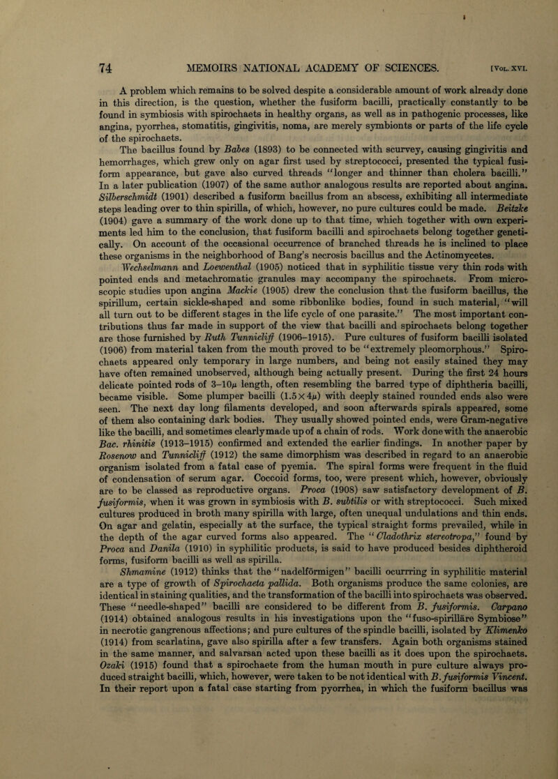 I 74 MEMOIRS NATIONAL ACADEMY OF SCIENCES. [Vol.xvi. A problem which remains to be solved despite a considerable amount of work already done in this direction, is the question, whether the fusiform bacilli, practically constantly to be found in symbiosis with spirochaets in healthy organs, as well as in pathogenic processes, like angina, pyorrhea, stomatitis, gingivitis, noma, are merely symbionts or parts of the life cycle of the spirochaets. The bacillus found by Babes (1893) to be connected with scurvey, causing gingivitis and hemorrhages, which grew only on agar first used by streptococci, presented the typical fusi¬ form appearance, but gave also curved threads “longer and thinner than cholera bacilli.” In a later publication (1907) of the same author analogous results are reported about angina. Silberschmidt (1901) described a fusiform bacillus from an abscess, exhibiting all intermediate steps leading over to thin spirilla, of which, however, no pure cultures could be made. Beitzke (1904) gave a summary of the work done up to that time, which together with own experi¬ ments led him to the conclusion, that fusiform bacilli and spirochaets belong together geneti¬ cally. On account of the occasional occurrence of branched threads he is inclined to place these organisms in the neighborhood of Bang’s necrosis bacillus and the Actinomycetes. Wechselmann and Loewenthal (1905) noticed that in syphilitic tissue very thin rods with pointed ends and metachromatic granules may accompany the spirochaets. From micro¬ scopic studies upon angina MacTcie (1905) drew the conclusion that the fusiform bacillus, the spirillum, certain sickle-shaped and some ribbonlike bodies, found in such material, “will all turn out to be different stages in the life cycle of one parasite.” The most important con¬ tributions thus far made in support of the view that bacilli and spirochaets belong together are those furnished by Ruth Tunnicliff (1906-1915). Pure cultures of fusiform bacilli isolated (1906) from material taken from the mouth proved to be “extremely pleomorphous.” Spiro¬ chaets appeared only temporary in large numbers, and being not easily stained they may have often remained unobserved, although being actually present. During the first 24 hours delicate pointed rods of 3-10m length, often resembling the barred type of diphtheria bacilli, became visible. Some plumper bacilli (1.5 X 4m) with deeply stained rounded ends also were seen. The next day long filaments developed, and soon afterwards spirals appeared, some of them also containing dark bodies. They usually showed pointed ends, were Gram-negative like the bacilli, and sometimes clearlymade up of a chain of rods. Work done with the anaerobic Bac. rhinitis (1913-1915) confirmed and extended the earlier findings. In another paper by Rosenow and Tunnicliff (1912) the same dimorphism was described in regard to an anaerobic organism isolated from a fatal case of pyemia. The spiral forms were frequent in the fluid of condensation of serum agar. Coccoid forms, too, were present which, however, obviously are to be classed as reproductive organs. Broca (1908) saw satisfactory development of B. jusiformis, when it was grown in symbiosis with B. subtilis or with streptococci. Such mixed cultures produced in broth many spirilla with large, often unequal undulations and thin ends. On agar and gelatin, especially at the surface, the typical straight forms prevailed, while in the depth of the agar curved forms also appeared. The “ Cladothrix stereotropa,” found by Broca and Danila (1910) in syphilitic products, is said to have produced besides diphtheroid forms, fusiform bacilli as well as spirilla. Shmamine (1912) thinks that the “nadelformigen” bacilli ocurrring in syphilitic material are a type of growth of Spirochaeta pallida. Both organisms produce the same colonies, are identical in staining qualities, and the transformation of the bacilli into spirochaets was observed. These “needle-shaped” bacilli are considered to be different from B. ffusiformis. Oarpano (1914) obtained analogous results in his investigations upon the “ fuso-spirillare Symbiose” in necrotic gangrenous affections; and pure cultures of the spindle bacilli, isolated by Klimenko (1914) from scarlatina, gave also spirilla after a few transfers. Again both organisms stained in the same manner, and salvarsan acted upon these bacilli as it does upon the spirochaets. Ozaki (1915) found that a spirochaete from the human mouth in pure culture always pro¬ duced straight bacilli, which, however, were taken to be not identical with B.fusiformis Vincent. In their report upon a fatal case starting from pyorrhea, in which the fusiform bacillus was