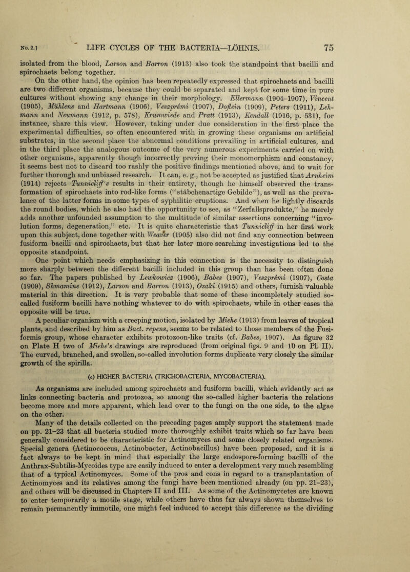 isolated from the blood, Larson and Barron (1913) also took the standpoint that bacilli and spirochaets belong together. On the other hand, the opinion has been repeatedly expressed that spirochaets and bacilli are two different organisms, because they could be separated and kept for some time in pure cultures without showing any change in their morphology. Ellermann (1904-1907), Vincent (1905), Muhlens and Hartmann (1906), Veszpremi (1907), Dojlein (1909), Peters (1911), Leh¬ mann and Neumann (1912, p. 578), Erumwiede and Pratt (1913), Kendall (1916, p. 531), for instance, share this view. However, taking under due consideration in the first place the experimental difficulties, so often encountered with in growing these organisms on artificial substrates, in the second place the abnormal conditions prevailing in artificial cultures, and in the third place the analogous outcome of the very numerous experiments carried on with other organisms, apparently though incorrectly proving their monomorphism and constancy, it seems best not to discard too rashly the positive findings mentioned above, and to wait for further thorough and unbiased research. It can, e. g., not be accepted as justified that Arnheim (1914) rejects Tunnicliff’s results in their entirety, though he himself observed the trans¬ formation of spirochaets into rod-like forms (“stabchenartige Gebilde”), as well as the preva¬ lence of the latter forms in some types of syphilitic eruptions. And when he lightly discards the round bodies, which he also had the opportunity to see, as “Zerfallsprodukte,” he merely adds another unfounded assumption to the multitude of similar assertions concerning “invo¬ lution forms, degeneration,” etc. It is quite characteristic that Tunniclijf in her first work upon this subject, done together with Weaver (1905) also did not find any connection between fusiform bacilli and spirochaets, but that her later more searching investigations led to the opposite standpoint. One point which needs emphasizing in this connection is the necessity to distinguish more sharply between the different bacilli included in this group than has been often done so far. The papers published by Lewkowicz (1906), Babes (1907), Veszpremi (1907), Costa (1909), Shmamine (1912), Larson and Barron (1913), Ozalci (1915) and others, furnish valuable material in this direction. It is very probable that some of these incompletely studied so- called fusiform bacilli have nothing whatever to do with spirochaets, while in other cases the opposite will be true. A peculiar organism with a creeping motion, isolated by Miehe (1913) from leaves of tropical plants, and described by him as Bad. repens, seems to be related to those members of the Fusi- formis group, whose character exhibits protozoon-like traits (cf. Babes, 1907). As figure 32 on Plate H two of Miehe’s drawings are reproduced (from original figs. 9 and 10 on PI. II). The curved, branched, and swollen, so-called involution forms duplicate very closely the similar growth of the spirilla. (e) HIGHER BACTERIA (TRICHOBACTERIA, MYCOBACTERIA). As organisms are included among spirochaets and fusiform bacilli, which evidently act as links connecting bacteria and protozoa, so among the so-called higher bacteria the relations become more and more apparent, which lead over to the fungi on the one side, to the algae on the other. Many of the details collected on the preceding pages amply support the statement made on pp. 21-23 that all bacteria studied more thoroughly exhibit traits which so far have been generally considered to be characteristic for Actinomyces and some closely related organisms. Special genera (Actinococcus, Actinobacter, Actinobacillus) have been proposed, and it is a fact always to be kept in mind that especially the large endospore-forming bacilli of the Anthrax-Subtilis-Mycoides type are easily induced to enter a development very much resembling that of a typical Actinomyces. Some of the pros and cons in regard to a transplantation of Actinomyces and its relatives among the fungi have been mentioned already (on pp. 21-23), and others will be discussed in Chapters II and III. As some of the Actinomycetes are known to enter temporarily a motile stage, while others have thus far always shown themselves to remain permanently immotile, one might feel induced to accept this difference as the dividing