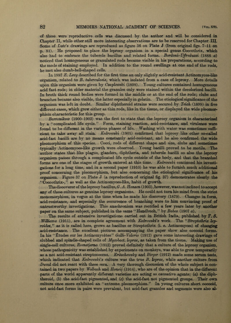 of these were reproductive cells was discussed by the author and will be considered in Chapter II, while other still more interesting observations are to be reserved for Chapter III. Some of Lutz’s drawings are reproduced as figure 36 on Plate J (from original figs. 7-11 on p. 81). He proposed to place the leprosy organism in a special genus Coccothrix, which also had to embrace the tubercle bacillus and related forms. Bordoni-UJfreduzzi (1888 a) noticed that homogeneous or granulated rods became visible in his preparations, according to the mode of staining employed. In addition to the round swellings at one end of the rods, he met also dumb-bell-shaped cells. In 1897 E. Levy described for the first time an only slightly acid-resistant Actinomyces-like organism, related to B. tuberculosis, which was isolated from a case of leprosy. More details upon this organism were given by Czaplewski (1898). Young cultures contained homogeneous acid fast rods; in older material the granules only were stained within the decolorized bacilli. In broth thick round bodies were formed in the middle or at the end of the rods; clubs and branches became also visible, the latter especially in gelatin. The etiological significance of the organism was left in doubt. Similar diphtheroid strains were secured by Teich (1899) in five different cases, which grew either as thin rods, like in the tissue, or displayed the wide pleomor- phism characteristic for this group. Barranikow (1900-1902) was the first to state that the leprosy organism is characterized by a “complicated life cycle.” Form, staining reaction, acid-resistance, and virulence were found to be different in the various phases of life. Washing with water was sometimes suffi¬ cient to take away all stain. Kedrowski (1901) confirmed that leprosy like other so-called acid-fast bacilli are by no means constantly acid-resistant, and he also confirmed the wide pleomorphism of this species. Cocci, rods of different shape and size, clubs and sometimes typically Actinomyoes-like growth were observed. Young bacilli proved to be motile. The author states that like plague, glanders, diphtheria, and tubercle bacilli so also the leprosy organism passes through a complicated life cycle outside of the body, and that the branched forms are one of the stages of growth entered at this time. Kedrowski continued his investi¬ gations for a long time, and in a second paper (1910) he was able to furnish much additional proof concerning the pleomorphism, but also concerning the etiological significance of his organism. Figure 37 on Plate J (a reproduction of original fig. 37) demonstrates clearly the “Coccothrix-,” as well as the Actinomyces-like, habit of growth. The disooverer of the leprosy baoillus,(x. A. Hansen (1903), however, was not inclined to accept any of these cultures as genuine leprosy organisms. He could not turn his mind from the striot monomorphism, in vogue at the time when he made his discovery (1879). Changes in form, acid-resistanoe, and especially the occurrence of branching were to him convincing proof of untrustworthy investigations. This anachronism was rectified a few years later by another paper on the same subject, published in the same “Handbuch,” by Babes (1907 a). The results of extensive investigations carried out in British India, published by T. S. Williams (1911), are in complete agreement with Kedrowski’s work. The “Streptothrix lep- roides,” as it is called here, grows as bacillus or Streptothrix (i. e. Actinomyces) of changing acid-resistance. The excellent pictures accompanying the paper show also coccoid forms. In his “Etudes sur les ActinomycStes” Oalli-Valerio (1912) gave some interesting drawings of clubbed and spindle-shaped cells of Mycobact. leprae, as taken from the tissue. Making use of single-cell cultures, Reenstjerna (1912) proved definitely that a culture of the leprosy organism, whose pathogenicity was established by experiments on monkeys, was able to grow temporarily as a not acid-resistant streptococcus. Kritschewsky and Birger (1912) made some serum tests, which indicated that Kedrowski’s culture was the true B. leprae, while another culture from Duval did not react with these sera. A very thorough discussion of the whole subject is con¬ tained in two papers by Wolbach and Honeij (1914), who are of the opinion that in the different parts of the world apparently different varieties are acting as causative agents: (o) the diph¬ theroid, (b) the acid-fast pigmented, and (c) the acid-fast not pigmented groups. Their own culture onoe more exhibited an “extreme pleomorphism.” In young cultures short coccoid, not acid-fast forms in pairs were prevalent, but acid-fast granules and segments were also al-