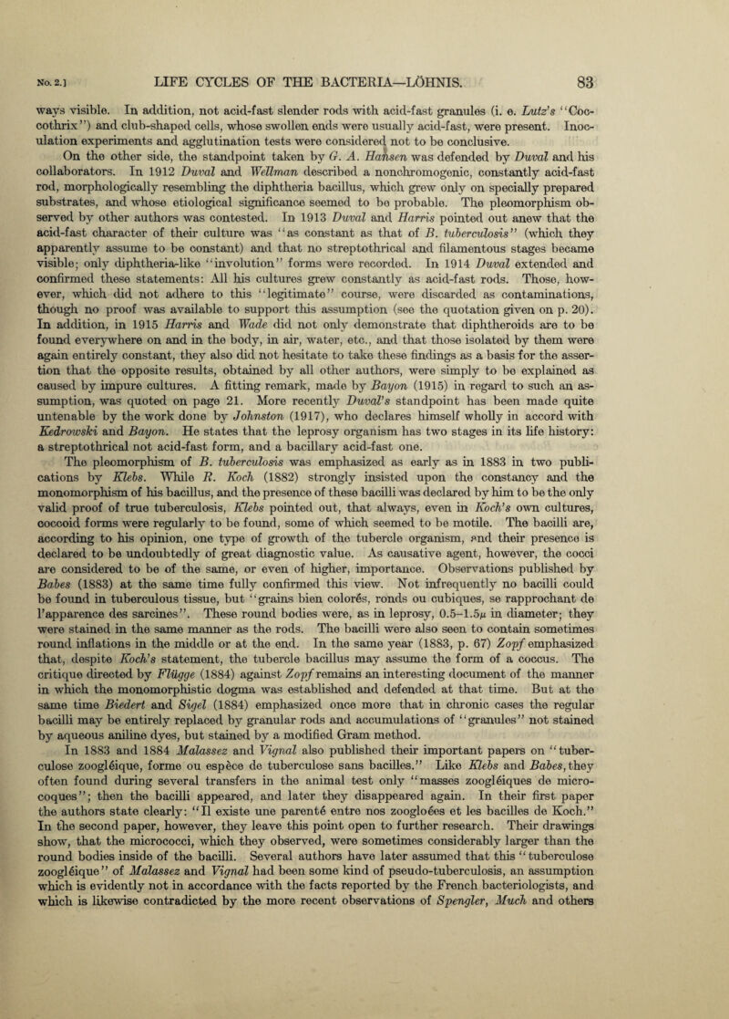 ways visible. In, addition, not acid-fast slender rods with acid-fast granules (i. e. Lutz's “Coc- oothrix”) and club-shaped cells, whose swollen ends were usually acid-fast, were present. Inoc¬ ulation experiments and agglutination tests were considered not to be conclusive. On the other side, the standpoint taken by G. A. Hansen was defended by Duval and his collaborators. In 1912 Duval and Wellman described a nonchromogenic, constantly acid-fast rod, morphologically resembling the diphtheria bacillus, which grew only on specially prepared substrates, and whose etiological significance seemed to be probable. The pleomorphism ob¬ served by other authors was contested. In 1913 Duval and Harris pointed out anew that the acid-fast character of their culture was “as constant as that of B. tuberculosis” (which they apparently assume to be constant) and that no streptothrical and filamentous stages became visible; only diphtheria-like “involution” forms were recorded. In 1914 Duval extended and confirmed these statements: All his cultures grew constantly as acid-fast rods. Those, how¬ ever, which did not adhere to this “legitimate” course, were discarded as contaminations, though no proof was available to support this assumption (see the quotation given on p. 20). In addition, in 1915 Harris and Wade did not only demonstrate that diphtheroids are to be found everywhere on and in the body, in air, water, etc., and that those isolated by them were again entirely constant, they also did not hesitate to take these findings as a basis for the asser¬ tion that the opposite results, obtained by all other authors, were simply to be explained as caused by impure cultures. A fitting remark, made by Bayon (1915) in regard to such an as¬ sumption, was quoted on page 21. More recently Duval’s standpoint has been made quite untenable by the work done by Johnston (1917), who declares himself wholly in accord with Kedrowski and Bayon. He states that the leprosy organism has two stages in its life history: a streptothrical not acid-fast form, and a bacillary acid-fast one. The pleomorphism of B. tuberculosis was emphasized as early as in 1883 in two publi¬ cations by Klebs. While R. Koch (1882) strongly insisted upon the constancy and the monomorphism of his bacillus, and the presence of these bacilli was declared by him to be the only valid proof of true tuberculosis, Klehs pointed out, that always, even in Koch’s own cultures, ooccoid forms were regularly to be found, some of which seemed to be motile. The bacilli are, according to his opinion, one type of growth of the tubercle organism, and their presence is declared to be undoubtedly of great diagnostic value. As causative agent, however, the cocci are considered to be of the same, or even of higher, importance. Observations published by Bahes (1883) at the same time fully confirmed this view. Not infrequently no bacilli could be found in tuberculous tissue, but “grains bien colores, ronds ou cubiques, se rapprochant de l’apparence des sarcines”. These round bodies were, as in leprosy, 0.5-1.5m in diameter; they were stained in the same manner as the rods. The bacilli were also seen to contain sometimes round inflations in the middle or at the end. In the same year (1883, p. 67) Zopf emphasized that, despite Koch’s statement, the tubercle bacillus may assume the form of a coccus. The critique directed by Fliigge (1884) against Zopf remains an interesting document of the manner in which the monomorphistic dogma was established and defended at that time. But at the same time Biedert and Sigel (1884) emphasized once more that in chronic cases the regular bacilli may be entirely replaced by granular rods and accumulations of “granules” not stained by aqueous aniline dyes, but stained by a modified Gram method. In 1883 and 1884 Malassez and Vignal also published their important papers on “tuber- culose zoogleique, forme ou espece de tuberculose sans bacilles.” Like Klebs and Babes, they often found during several transfers in the animal test only “masses zoogleiques de micro- coques”; then the bacilli appeared, and later they disappeared again. In their first paper the authors state clearly: “II existe une parente entre nos zoogloees et les bacilles de Koch.” In the second paper, however, they leave this point open to further research. Their drawings show, that the micrococci, which they observed, were sometimes considerably larger than the round bodies inside of the bacilli. Several authors have later assumed that this “tuberculose zoogl6ique ” of Malassez and Vignal had been some kind of pseudo-tuberculosis, an assumption which is evidently not in accordance with the facts reported by the French bacteriologists, and which is likewise contradicted by the more recent observations of Spengler, Much and others