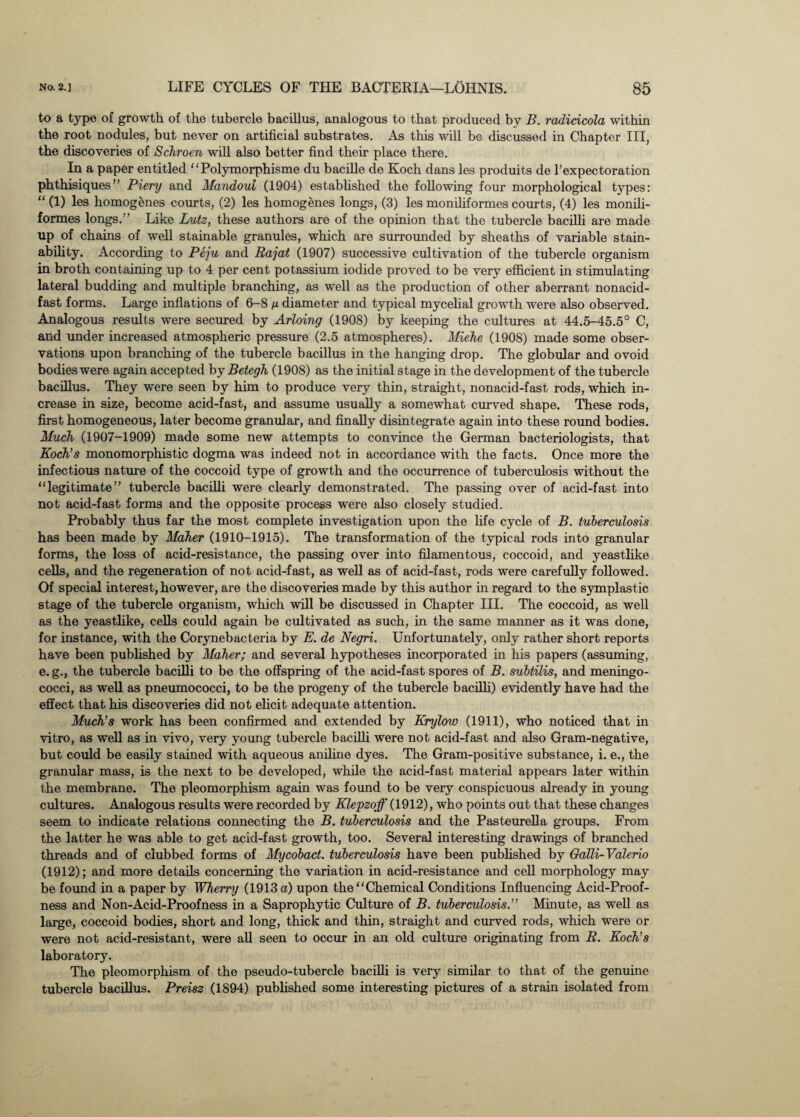 to a type of growth of the tubercle bacillus, analogous to that produced by B. radicicola within the root nodules, but never on artificial substrates. As this will be discussed in Chapter III, the discoveries of Schroen will also better find their placo there. In a paper entitled “Polymorphisme du bacille de Koch dans les produits de l’expectoration phthisiques” Piery and Mandoul (1904) established the following four morphological types: “ (1) les homogenes courts, (2) les homogenes longs, (3) les mondiformes courts, (4) les monili- formes longs.” Like Lutz, these authors are of the opinion that the tubercle bacilli are made up of chains of well stainable granules, which are surrounded by sheaths of variable stain- ability. According to Peju and Raj at (1907) successive cultivation of the tubercle organism in broth containing up to 4 per cent potassium iodide proved to be very efficient in stimulating lateral budding and multiple branching, as well as the production of other aberrant nonacid- fast forms. Large inflations of 6-8 n diameter and typical mycelial growth were also observed. Analogous results were secured by Arloing (1908) by keeping the cultures at 44.5-45.5° C, and under increased atmospheric pressure (2.5 atmospheres). Miehe (1908) made some obser¬ vations upon branching of the tubercle bacillus in the hanging drop. The globular and ovoid bodies were again accepted by Betegh (1908) as the initial stage in the development of the tubercle bacillus. They were seen by him to produce very thin, straight, nonacid-fast rods, which in¬ crease in size, become acid-fast, and assume usually a somewhat curved shape. These rods, first homogeneous, later become granular, and finally disintegrate again into these round bodies. Much (1907-1909) made some new attempts to convince the German bacteriologists, that Koch's monomorphistic dogma was indeed not in accordance with the facts. Once more the infectious nature of the coccoid type of growth and the occurrence of tuberculosis without the “legitimate” tubercle bacilli were clearly demonstrated. The passing over of acid-fast into not acid-fast forms and the opposite process were also closely studied. Probably thus far the most complete investigation upon the life cycle of B. tuberculosis has been made by Maher (1910-1915). The transformation of the typical rods into granular forms, the loss of acid-resistance, the passing over into filamentous, coccoid, and yeastlike cells, and the regeneration of not acid-fast, as well as of acid-fast, rods were carefully followed. Of special interest, however, are the discoveries made by this author in regard to the symplastic stage of the tubercle organism, which will be discussed in Chapter III. The coccoid, as well as the yeastlike, cells could again be cultivated as such, in the same manner as it was done, for instance, with the Corynebacteria by E. de Negri. Unfortunately, only rather short reports have been published by Maher; and several hypotheses incorporated in his papers (assuming, e. g., the tubercle bacilli to be the offspring of the acid-fast spores of B. subtilis, and meningo¬ cocci, as well as pneumococci, to be the progeny of the tubercle bacilli) evidently have had the effect that his discoveries did not elicit adequate attention. Much’s work has been confirmed and extended by Krylow (1911), who noticed that in vitro, as well as in vivo, very young tubercle bacilli were not acid-fast and also Gram-negative, but could be easily stained with aqueous aniline dyes. The Gram-positive substance, i. e., the granular mass, is the next to be developed, while the acid-fast material appears later within the membrane. The pleomorphism again was found to be very conspicuous already in young cultures. Analogous results were recorded by Klepzoff (1912), who points out that these changes seem to indicate relations connecting the B. tuberculosis and the Pasteurella groups. From the latter he was able to get acid-fast growth, too. Several interesting drawings of branched threads and of clubbed forms of Mycobact. tuberculosis have been published by Galli-Valerio (1912); and more details concerning the variation in acid-resistance and cell morphology may be found in a paper by Wherry (1913 a) upon the “Chemical Conditions Influencing Acid-Proof- ness and Non-Acid-Proof ness in a Saprophytic Culture of B. tuberculosis.” Minute, as well as large, coccoid bodies, short and long, thick and thin, straight and curved rods, which were or were not acid-resistant, were all seen to occur in an old culture originating from R. Koch’s laboratory. The pleomorphism of the pseudo-tubercle bacilli is very similar to that of the genuine tubercle bacillus. Preisz (1894) published some interesting pictures of a strain isolated from