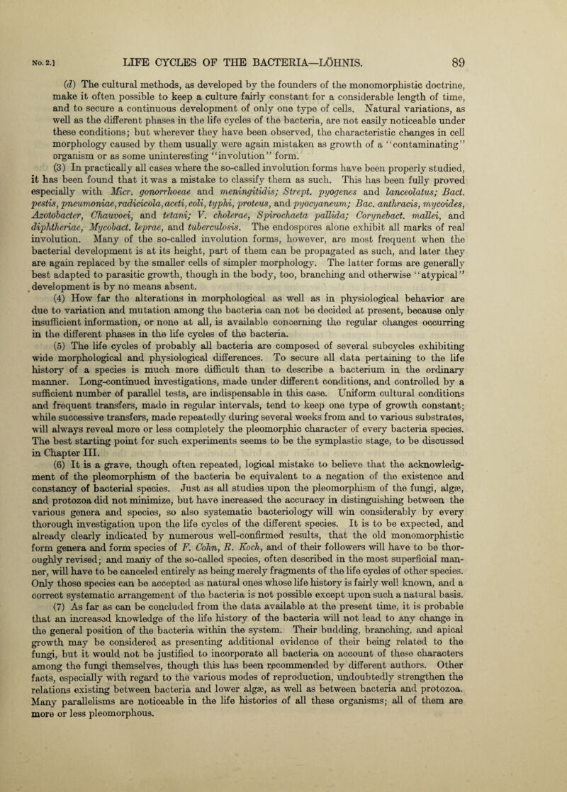 (d) The cultural methods, as developed by the founders of the monomorphistic doctrine, make it often possible to keep a culture fairly constant for a considerable length of time, and to secure a continuous development of only one type of cells. Natural variations, as well as the different phases in the life cycles of the bacteria, are not easily noticeable under these conditions; but wherever they have been observed, the characteristic changes in cell morphology caused by them usually were again mistaken as growth of a “contaminating” organism or as some uninteresting “involution” form. (3) In practically all cases where the so-called involution forms have been properly studied, it has been found that it was a mistake to classify them as such. This has been fully proved especially with Micr. gonorrhoeae and meningitidis; Strept. pyogenes and lanceolatus; Bad. pestis, pneumoniae, radicicola, aceti, coli, typhi, proteus, and pyocyaneum; Bac. anthracis, mycoides, Azotobader, Chauvoei, and tetani; V. cholerae, Spirochaeta pallida; Corynebad. mallei, and diphtheriae, Mycobad. leprae, and tuberculosis. The endospores alone exhibit all marks of real involution. Many of the so-called involution forms, however, are most frequent when the bacterial development is at its height, part of them can be propagated as such, and later they are again replaced by the smaller cells of simpler morphology. The latter forms are generally best adapted to parasitic growth, though in the body, too, branching and otherwise “atypical” development is by no means absent. (4) How far the alterations in morphological as well as in physiological behavior are due to variation and mutation among the bacteria can not be decided at present, because only insufficient information, or none at all, is available concerning the regular changes occurring in the different phases in the life cycles of the bacteria. (5) The life cycles of probably all bacteria are composed of several subcycles exhibiting wide morphological and physiological differences. To secure all data pertaining to the life history of a species is much more difficult than to describe a bacterium in the ordinary manner. Long-continued investigations, made under different conditions, and controlled by a sufficient number of parallel tests, are indispensable in this case. Uniform cultural conditions and frequent transfers, made in regular intervals, tend to keep one type of growth constant; while successive transfers, made repeatedly during several weeks from and to various substrates, will always reveal more or less completely the pleomorphic character of every bacteria species. The best starting point for such experiments seems to be the symplastic stage, to be discussed in Chapter III. (6) It is a grave, though often repeated, logical mistake to believe that the acknowledg¬ ment of the pleomorphism of the bacteria be equivalent to a negation of the existence and constancy of bacterial species. Just as all studies upon the pleomorphism of the fungi, algae, and protozoa did not minimize, but have increased the accuracy in distinguishing between the various genera and species, so also systematic bacteriology will win considerably by every thorough investigation upon the life cycles of the different species. It is to be expected, and already clearly indicated by numerous well-confirmed results, that the old monomorphistic form genera and form species of F. Cohn, R. Koch, and of their followers will have to be thor¬ oughly revised; and many of the so-called species, often described in the most superficial man¬ ner, will have to be canceled entirely as being merely fragments of the life cycles of other species. Only those species can be accepted as natural ones whose life history is fairly well known, and a correct systematic arrangement of the bacteria is not possible except upon such a natural basis. (7) As far as can be concluded from the data available at the present time, it is probable that an increased knowledge of the life history of the bacteria will not lead to any change in the general position of the bacteria within the system. Their budding, branching, and apical growth may be considered as presenting additional evidence of their being related to the fungi, but it would not be justified to incorporate all bacteria on account of these characters among the fungi themselves, though this has been recommended by different authors. Other facts, especially with regard to the various modes of reproduction, undoubtedly strengthen the relations existing between bacteria and lower algae, as well as between bacteria and protozoa. Many parallelisms are noticeable in the life histories of all these organisms; all of them are more or less pleomorphous.