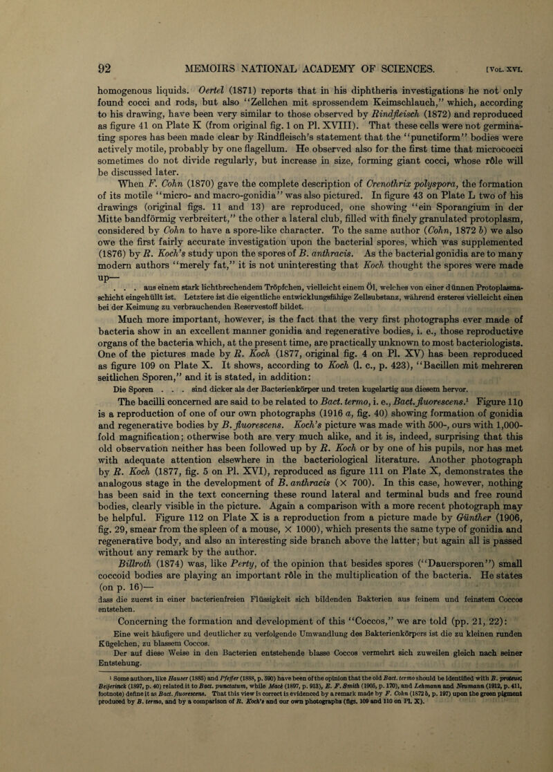 homogenous liquids. Oertel (1871) reports that in his diphtheria investigations he not only found cocci and rods, but also “Zellchen mit sprossendem Keimschlauch,,, which, according to his drawing, have been very similar to those observed by Rindfleisch (1872) and reproduced as figure 41 on Plate K (from original fig. 1 on PI. XVIII). That these cells were not germina¬ ting spores has been made clear by Rindfleisch’s statement that the “punctiform” bodies were actively motile, probably by one flagellum. He observed also for the first time that micrococci sometimes do not divide regularly, but increase in size, forming giant cocci, whose rdle will be discussed later. When F. Cohn (1870) gave the complete description of Crenothrix polyspora, the formation of its motile “micro- and macro-gonidia” was also pictured. In figure 43 on Plate L two of his drawings (original figs. 11 and 13) are reproduced, one showing “ein Sporangium in der Mitte bandformig verbreitert,” the other a lateral club, filled with finely granulated protoplasm, considered by Cohn to have a spore-like character. To the same author {Cohn, 1872 h) we also owe the first fairly accurate investigation upon the bacterial spores, which was supplemented (1876) by R. Koch’s study upon the spores of B. anthracis. As the bacterial gonidia are to many modern authors “merely fat,” it is not uninteresting that Koch thought the spores were made up— . . . aus einem stark lichtbrechendem Tropfchen, vielleicht einem 01, welches von einer diinnen Protoplasma- schicht eingehullt ist. Letztere ist die eigentliche entwicklungsfahige Zellsubstanz, wahrend ersteres vielleicht einen bei der Keimung zu verbrauchenden Reservestoff bildet. Much more important, however, is the fact that the very first photographs ever made of bacteria show in an excellent manner gonidia and regenerative bodies, i. e., those reproductive organs of the bacteria which, at the present time, are practically unknown to most bacteriologists. One of the pictures made by R. Koch (1877, original fig. 4 on PI. XV) has been reproduced as figure 109 on Plate X. It shows, according to Koch (1. c., p. 423), “Baciilen mit mehreren seitlichen Sporen,” and it is stated, in addition: Die Sporen . . . sind dicker als der Bacterienkorper und treten kugelartig aus diesem hervor. The bacilli concerned are said to be related to Bad. termo, i. e., Bad.Jluorescens.1 Figure llo is a reproduction of one of our own photographs (1916 a, fig. 40) showing formation of gonidia and regenerative bodies by B.jluorescens. Koch’s picture was made with 500-, ours with 1,000- fold magnification; otherwise both are very much alike, and it is, indeed, surprising that this old observation neither has been followed up by R. Koch or by one of his pupils, nor has met with adequate attention elsewhere in the bacteriological literature. Another photograph by R. Koch (1877, fig. 5 on PI. XVI), reproduced as figure 111 on Plate X, demonstrates the analogous stage in the development of B. anthracis (X 700). In this case, however, nothing has been said in the text concerning these round lateral and terminal buds and free round bodies, clearly visible in the picture. Again a comparison with a more recent photograph may be helpful. Figure 112 on Plate X is a reproduction from a picture made by Gunther (1906, fig. 29, smear from the spleen of a mouse, X 1000), which presents the same type of gonidia and regenerative body, and also an interesting side branch above the latter; but again all is passed without any remark by the author. Billroth (1874) was, like Perty, of the opinion that besides spores (“Dauersporen”) small coccoid bodies are playing an important r61e in the multiplication of the bacteria. He states (on p. 16)— dass die zuerst in einer bacterienfreien Fliissigkeit sich bildenden Bakterien aus feinem und feinstem Coccos entstehen. Concerning the formation and development of this “Coccos,” we are told (pp. 21, 22): Eine weit haufigere und deutlicher zu verfolgende Umwandlung des Bakterienkorpers ist die zu kleinen runden Kiigelchen, zu blassem Coccos. Der auf diese Weise in den Bacterien entstehende blasse Coccos vermehrt sich zuweilen gleich nach seiner Entstehung. 1 Some authors, like Hauser (1885) and Pfeffer (1888, p. 590) have been of the opinion that the old Bad. termo should be identified with B. proteus; Beijerinck (1897, p. 40) related it to Baa. punctatum, while Mace (1897, p. 913), E. F. Smith (1905, p. 170), and Lehmann and Neumann (1912, p. 411, footnote) define it as Bad. fluorescent. That this view is correct is evidenced by a remark made by F. Cohn (1872 6, p. 197) upon the green pigment produoed by B. termo, and by a comparison of R. Koch’s and our own photographs (figs. 109 and 110 on PI. X).